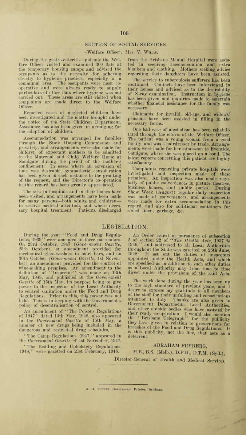 SECTION OF SOCIAL SERVICES. -Welfare Officer: Mrs. V. Wills. During the gastroenteritis epidemic the Wel¬ fare Officer visited and examined 300 flats at the temporary housing camps and advised the occupants as to the necessity for adhering strictly to hygienic practices, especially in a communal area. The occupants were most co¬ operative and were always ready to supply particulars of other flats where hygiene was not carried out. These areas are still visited when complaints are made direct to the Welfare Officer. Reported casts of neglected children have been investigated and the matter brought under the notice of the State Children Department. Assistance has also been given in arranging for the adoption of children. Accommodation was arranged for families through the State Housing Commission and privately, and arrangements were also made for children of expectant mothers to be admitted to the Maternal and Child Welfare Home at Sandgate during the period of the mother’s confinement. In cases where an extension of time was desirable, sympathetic consideration has been given in each instance to the granting of the request, and the Director’s co-operation in this regard has been greatly appreciated. The sick in hospitals and in their homes have been visited, and arrangements have been made for many persons—both adults and children— to receive medical attention, and where neces¬ sary hospital treatment. Patients discharged from the Brisbane Mental Hospital were assis¬ ted in securing accommodation and extra blankets and clothing. Mothers seeking advice regarding their daughters have been assisted. The service to tuberculosis sufferers has been continued. Contacts have been interviewed in their homes and advised as to the desirability of X-ray examination. Instruction in hygiene has been given and inquiries made to ascertain whether financial assistance for the family was necessary. Claimants for invalid, old-age, and widows’ pensions have been assisted in filling in the necessary forms. One bad case of alcoholism has been rehabili¬ tated through the efforts of the Welfare Officer. The patient was a young woman from a good family, and was a hairdresser by trade. Arrange¬ ments were made for her admission to Eventide, Sandgate, where she was placed on a bond. The latest reports concerning this patient, are highly satisfactory. Complaints regarding private hospitals were investigated and inspection made of these premises. An inspection was also made regu¬ larly of public conveniences in picture theatres, business houses, and public parks. During Show Week (August) regular daily inspection was made of conveniences, and arrangements were made for extra accommodation in this regard, and also for additional containers for soiled linen, garbage, &c. LEGISLATION. During the year “Food and Drug Regula¬ tions, 1939’’ were amended in three particulars. On 23rd October, 1947 (Government Gazette, 25th October), an amendment provided for mechanical glass-washers in hotel bars, and on 30th October (Government Gazette, 1st Novem¬ ber) an amendment provided for the control of wine-making premises. An amendment to the definition of “Inspector’’ was made on 13th May, 1948, and published in the Government Gazette of 15th May, its purpose being to give power to the inspector of the Local Authority to control sanitation under the Food and Drug Regulations. Prior to this, this power was not held. This is in keeping with the Government’s policy of decentralisation of control. An amendment of “The Poisons Regulations of 1947’’ dated 13th May, 1948, also appeared in the Government Gazette of 15th May, a number of new drugs being included in the dangerous and restricted drug schedules. “The Camp Regulations, 1947,” appeared in the Government Gazette of 1st November, 1947. “The Bedding and Upholstery Regulations, 1948,” were gazetted on 21st February, 1948. An Order issued in pursuance of subsection 2 of section 22 of “The Health Acts, 1937 to 1946, ’ and addressed to all Local Authorities throughout the State was gazetted on 26t,h June, 1948.. It set out the duties of inspectors appointed under the Health Acts, and which are specified as in addition to such other duties as a Local Authority may from time to time direct under the provisions of the said Acts. The work done during the year has been up to the high standard of previous years, and I desire to express my gratitude to 'all members of the staff for their unfailing and conscientious attention to duty. Thanks are also given to Government Departments, Local Authorities, and other outside bodies who have assisted by their ready co-operation. I would also mention the “Brisbane Telegraph” for the publicity they have given in relation to prosecutions for breaches of the Food and Drug Regulations. It is this publicity, not the fine, that acts as a deterrent. ABRAHAM FRYBERG, M.B., B.S. (Melb.), D.P.H., D.T.M. (Syd.), Director-General of Health and Medical Services. A. H. Tucker, Government Printer, Brisbane.