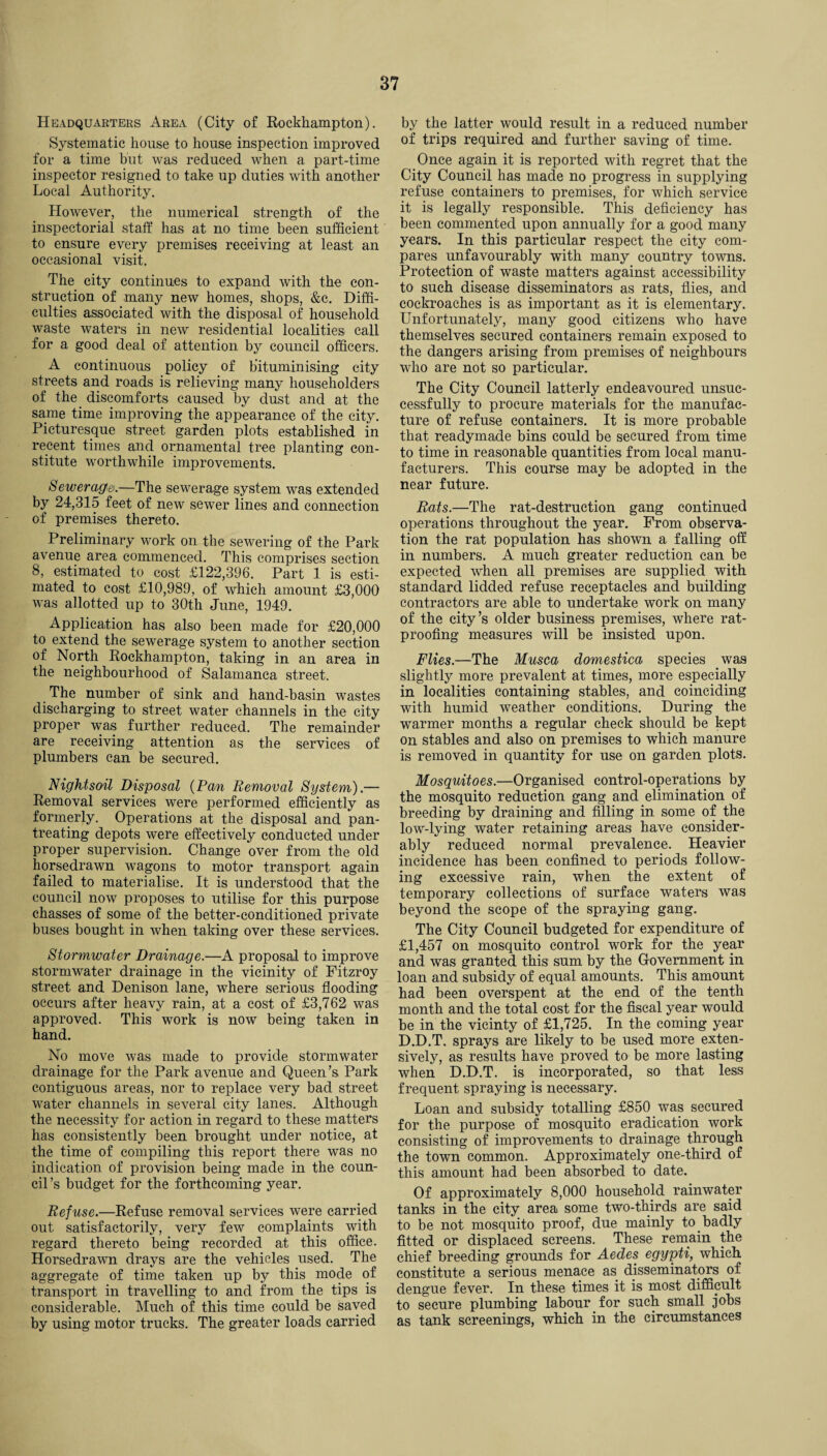 Headquarters Area (City of Rockhampton). Systematic house to house inspection improved for a time but was reduced when a part-time inspector resigned to take up duties with another Local Authority. However, the numerical strength of the inspectorial staff has at no time been sufficient to ensure every premises receiving at least an occasional visit. The city continues to expand with the con¬ struction of many new homes, shops, &c. Diffi¬ culties associated with the disposal of household waste waters in new residential localities call for a good deal of attention by council officers. A continuous policy of b'ituminising city streets and roads is relieving many householders of the discomforts caused by dust and at the same time improving the appearance of the city. Picturesque street garden plots established in recent times and ornamental tree planting con¬ stitute worthwhile improvements. Sewerage.—The sewerage system was extended by 24,315 feet of new sewer lines and connection of premises thereto. Preliminary work on the sewering of the Park avenue area commenced. This comprises section 8, estimated to cost £122,396. Part 1 is esti¬ mated to cost £10,989, of which amount £3,000 was allotted up to 30th June, 1949. Application has also been made for £20,000 to extend the sewerage system to another section of North Rockhampton, taking in an area in the neighbourhood of Salamanca street. The number of sink and hand-basin wastes discharging to street water channels in the city proper was further reduced. The remainder are receiving attention as the services of plumbers can be secured. Nigktsoil Disposal (Pan Removal System).— Removal services were performed efficiently as formerly. Operations at the disposal and pan- treating depots were effectively conducted under proper supervision. Change over from the old horsedrawn wagons to motor transport again failed to materialise. It is understood that the council now proposes to utilise for this purpose chasses of some of the better-conditioned private buses bought in when taking over these services. Stormwater Drainage.—A proposal to improve stormwater drainage in the vicinity of Fitzroy street and Denison lane, where serious flooding occurs after heavy rain, at a cost of £3,762 was approved. This work is now being taken in hand. No move was made to provide stormwater drainage for the Park avenue and Queen’s Park contiguous areas, nor to replace very bad street water channels in several city lanes. Although the necessity for action in regard to these matters has consistently been brought under notice, at the time of compiling this report there was no indication of provision being made in the coun¬ cil’s budget for the forthcoming year. Refuse.—Refuse removal services were carried out satisfactorily, very few complaints with regard thereto being recorded at this office. Horsedrawn drays are the vehicles used. The aggregate of time taken up by this mode of transport in travelling to and from the tips is considerable. Much of this time could be saved by using motor trucks. The greater loads carried by the latter would result in a reduced number of trips required and further saving of time. Once again it is reported with regret that the City Council has made no progress in supplying refuse containers to premises, for which service it is legally responsible. This deficiency has been commented upon annually for a good many years. In this particular respect the city com¬ pares unfavourably with many country towns. Protection of waste matters against accessibility to such disease disseminators as rats, flies, and cockroaches is as important as it is elementary. Unfortunately, many good citizens who have themselves secured containers remain exposed to the dangers arising from premises of neighbours who are not so particular. The City Council latterly endeavoured unsuc¬ cessfully to procure materials for the manufac¬ ture of refuse containers. It is more probable that readymade bins could be secured from time to time in reasonable quantities from local manu¬ facturers. This course may be adopted in the near future. Rats.—The rat-destruction gang continued operations throughout the year. From observa¬ tion the rat population has shown a falling off in numbers. A much greater reduction can be expected when all premises are supplied with standard lidded refuse receptacles and building contractors are able to undertake work on many of the city’s older business premises, where rat¬ proofing measures will be insisted upon. Flies.—The Musca domestica species was slightly more prevalent at times, more especially in localities containing stables, and coinciding with humid weather conditions. During the warmer months a regular check should be kept on stables and also on premises to which manure is removed in quantity for use on garden plots. Mosquitoes.—Organised control-operations by the mosquito reduction gang and elimination of breeding by draining and filling in some of the low-lying water retaining areas have consider¬ ably reduced normal prevalence. Heavier incidence has been confined to periods follow¬ ing excessive rain, when the extent of temporary collections of surface waters was beyond the scope of the spraying gang. The City Council budgeted for expenditure of £1,457 on mosquito control work for the year and was granted this sum by the Government in loan and subsidy of equal amounts. This amount had been overspent at the end of the tenth month and the total cost for the fiscal year would be in the vicinty of £1,725. In the coming year D.D.T. sprays are likely to be used more exten¬ sively, as results have proved to be more lasting when D.D.T. is incorporated, so that less frequent spraying is necessary. Loan and subsidy totalling £850 was secured for the purpose of mosquito eradication work consisting of improvements to drainage through the town common. Approximately one-third of this amount had been absorbed to date. Of approximately 8,000 household rainwater tanks in the city area some two-thirds are said to be not mosquito proof, due mainly to badly fitted or displaced screens. These remain the chief breeding grounds for Aedes egypti, which constitute a serious menace as disseminators of dengue fever. In these times it is most difficult to secure plumbing labour for such small jobs as tank screenings, which in the circumstances