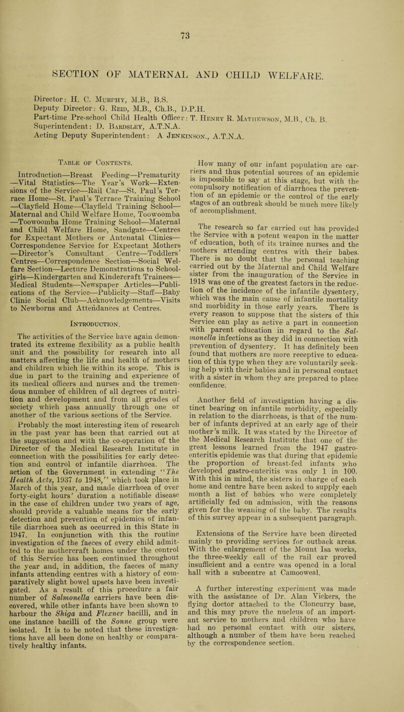 SECTION OF MATERNAL AND CHILD WELFARE. Director.- H. C. Murphy, M.B., B.S. Deputy Director: G. Reid, M.B., Ch.B., D.P.H. Part-time Pre-school Child Health Officer: T. Henry R. Mathewson, M.B., Ch. B. Superintendent: D. Bardsley, A.T.N.A. Acting Deputy Superintendent: A Jenkinson., A.T.N.A. Table of Contents. Introduction—Breast Heeding—Prematurity —Vital Statistics—The Year’s Work—Exten¬ sions of the Service—Rail Car—St. Paul’s Ter¬ race Home—St. Paul’s Terrace Training School —Clayfield Home—Clayfield Training School— Maternal and Child Welfare Home, Toowoomba —Toowoomba Home Training School—Maternal and Child Welfare Home, Sandgate—Centres for Expectant Mothers or Antenatal Clinics— Correspondence Service for Expectant Mothers —Director’s Consultant Centre—Toddlers’ Centres—Correspondence Section—Social Wel¬ fare Section—Lecture Demonstrations to School¬ girls—Kindergarten and Kindercraft Trainees— Medical Students—Newspaper Articles—Publi¬ cations of the Service—Publicity—Staff:—Baby Clinic Social Club—Acknowledgements—Visits to Newborns and Attendances at Centres. Introduction. The activities of the Service have again demon- tratecl its extreme flexibility as a public health unit and the possibility for research into all matters affecting the life and health of mothers and children which lie within its scope. This is due in part to the training and experience of its medical officers and nurses and the tremen¬ dous number of children of all degrees of nutri¬ tion and development and from all grades of society which pass annually through one or another of the various sections of the Service. Probably the most interesting item of research in the past year has been that carried out at the suggestion and with the co-operation of the Director of the Medical Research Institute in connection with the possibilities for early detec¬ tion and control of infantile diarrhoea. The action of the Government in extending “The Health Acts, 1937 to 1948,” which took place in March of this year, and made diarrhoea of over forty-eight hours’ duration a notifiable disease in the case of children under two years of age, should provide a valuable means for the early detection and prevention of epidemics of infan¬ tile diarrhoea such as occurred in this State in 1947. In conjunction with this the routine investigation of the faeces of every child admit¬ ted to the mothereraft homes under the control of this Service has been continued throughout the year and, in addition, the faeces of many infants attending centres with a history of com¬ paratively slight bowel upsets have been investi¬ gated. As a result of this procedure a fair number of Salmonella carriers have been dis¬ covered, while other infants have been shown to harbour the Shiga and Flexner bacilli, and in one instance bacilli of the Sonne group were isolated. It is to be noted that these investiga¬ tions have all been done on healthy or compara¬ tively healthy infants. How many of our infant population are car¬ riers and thus potential sources of an epidemic is impossible to. say at this stage, but with the compulsory notification of diarrhoea the preven¬ tion of an epidemic or the control of the early stages of an outbreak should be much more likely of accomplishment. The research so far carried out has provided the Service with a potent weapon in the matter of education, both, of its trainee nurses and the mothers attending centres with their babes. There is no doubt that the personal teaching carried out by the Maternal and Child Welfare sister from the inauguration of the Service in 1918 was one of the greatest factors in the reduc¬ tion of the incidence of the infantile dysentery, which was the main cause of infantile mortality and morbidity in those early years. There is every reason to suppose that the sisters of this Service can play as active a part in connection with parent education in regard to the Sal¬ monella infections as they did in connection with prevention of dysentery. It has definitely been found that mothers are more receptive to educa¬ tion of this type when they are voluntarily seek¬ ing help with their babies and in personal contact with a sister in whom they are prepared to place confidence; Another field of investigation having a dis¬ tinct bearing on infantile morbidity, especially in relation to the diarrhoeas, is that of the num¬ ber of infants deprived at an early age of their mother’s milk. It was stated by the Director of the Medical Research Institute that one of the great lessons learned from the 1947 gastro¬ enteritis epidemic was that during that epidemic the proportion of breast-fed infants who developed gastro-enteritis was only 1 in 100. With this in mind, the sisters in charge of each home and centre have been asked to supply each month a list of babies who were completely artificially fed on admission, with the reasons given for the weaning of the baby. The results of this survey appear in a subsequent paragraph. Extensions of the Service have been directed mainly to providing services for outback areas. With the enlargement of the Mount Isa works, the three-weekly call of the rail car proved insufficient and a centre was opened in a local hall with a subcentre at Camooweal. A further interesting experiment was made with the assistance of Dr. Alan Vickers, the flying doctor attached to the Cloncurry base, and this may prove the nucleus of an import¬ ant service to mothers and children who have had no personal contact with our sisters, although a number of them have been reached by the correspondence section.