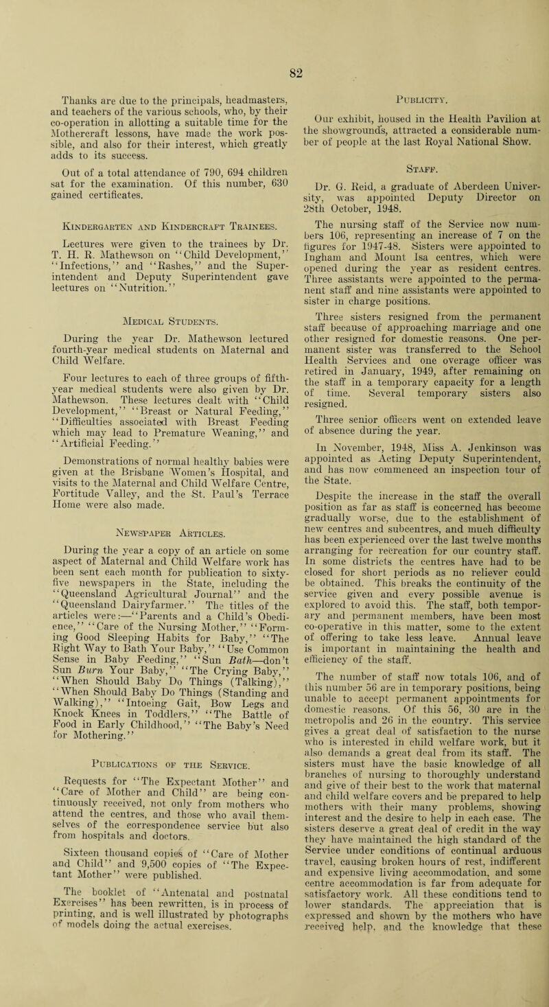 Thanks are due to the principals, headmasters, and teachers of the various schools, who, by their co-operation in allotting a suitable time for the Mothercraft lessons, have made the work pos¬ sible, and also for their interest, which greatly adds to its success. Out of a total attendance of 790, 694 children sat for the examination. Of this number, 630 gained certificates. Kindergarten and Kindercraft Trainees. Lectures were given to the trainees by Dr. T. H. R. Mathewson on “Child Development,’’ “Infections,” and “Rashes,” and the Super¬ intendent and Deputy Superintendent gave lectures on “Nutrition.” Medical Students. During the year Dr. Mathewson lectured fourth-year medical students on Maternal and Child Welfare. Four lectures to each of three groups of fifth- year medical students were also given by Dr. Mathewson. These lectures dealt with “Child Development,” “Breast or Natural Feeding,” “Difficulties associated with Breast Feeding which may lead to Premature Weaning,” and ‘ ‘ Artificial Feeding. ’ ’ Demonstrations of normal healthy babies were given at the Brisbane Women’s Hospital, and visits to the Maternal and Child Welfare Centre, Fortitude Valley, and the St, Paul’s Terrace Home were also made. Newspaper Articles. During the year a copy of an article on some aspect of Maternal and Child Welfare work has been sent each month for publication to sixty- five newspapers in the State, including the “Queensland Agricultural Journal” and the “Queensland Dairyfarmer.” The titles of the articles were:—“Parents and a Child’s Obedi¬ ence,” “Care of the Nursing Mother,” “Form¬ ing Good Sleeping Habits for Baby,” “The Right Way to Bath Your Baby,” “Use Common Sense in Baby Feeding,” “Sun Bath—don’t Sun Burn Your Baby,” “The Crying Baby,” “When Should Baby Do Things (Talking),” “When Should Baby Do Things (Standing and AValking),” “Intoeing Gait, Bow Legs and Knock Knees in Toddlers,” “The Battle of Food in Early Childhood,” “The Baby’s Need for Mothering.” Publications of the Service. Requests for “The Expectant Mother” and ‘ Care of Mother and Child ’ ’ are being con¬ tinuously received, not only from mothers who attend the centres, and those who avail them¬ selves of the correspondence service but also from hospitals and doctors. Sixteen thousand copies of “Care of Mother and Child” and 9,500 copies of “The Expec¬ tant Mother” were published. The booklet of “Antenatal and postnatal Exercises” has been rewritten, is in process of printing, and is well illustrated by photographs of models doing the actual exercises. Publicity. Our exhibit, housed in the Health Pavilion at the showgrounds, attracted a considerable num¬ ber of people at the last Royal National Show. Staff. Dr. G. Reid, a graduate of Aberdeen Univer¬ sity, was appointed Deputy Director on 28th October, 1948. The nursing staff of the Service now num¬ bers 106, representing an increase of 7 on the figures for 1947-48. Sisters were appointed to Ingham and Mount Isa centres, which were opened during the year as resident centres. Three assistants were appointed to the perma¬ nent staff and nine assistants were appointed to sister in charge positions. Three sisters resigned from the permanent staff because of approaching marriage and one other resigned for domestic reasons. One per¬ manent sister was transferred to the School Health Services and one overage officer was retired in January, 1949, after remaining on the staff in a temporary capacity for a length of time. Several temporary sisters also resigned. Three senior officers went on extended leave of absence during the year. In November, 1948, Miss A. Jenkinson was appointed as Acting Deputy Superintendent, and has now commenced an inspection tour of the State, Despite the increase in the staff the overall position as far as staff is concerned has become gradually worse, due to the establishment of new centres and subcentres, and much difficulty lias been experienced over the last twelve months arranging for recreation for our country staff. In some districts the centres have had to be closed for short periods as no reliever could be obtained. This breaks the continuity of the service given and every possible avenue is explored to avoid this. The staff, both tempor¬ ary and permanent members, have been most co-operative in this matter, some to the extent of offering to take less leave. Annual leave is important in maintaining the health and efficiency of the staff. The number of staff now totals 106, and of this number 56 are in temporary positions, being unable to accept permanent appointments for domestic reasons. Of this 56, 30 are in the metropolis and 26 in the country. This service gives a great deal of satisfaction to the nurse who is interested in child welfare work, but it also demands a great deal from its staff. The sisters must have the basic knowledge of all branches of nursing to thoroughly understand and give of their best to the work that maternal and child welfare covers and be prepared to help mothers with their many problems, showing interest and the desire to help in each case. The sisters deserve a great deal of credit in the way they have maintained the high standard of the Service under conditions of continual arduous travel, causing broken hours of rest, indifferent and expensive living accommodation, and some centre accommodation is far from adequate for satisfactory work. All these conditions tend to lower standards. The appreciation that is expressed and shown by the mothers who have received help, and the knowledge that these