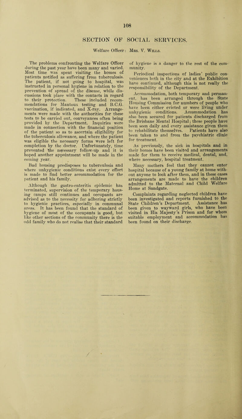 SECTION OF SOCIAL SERVICES. Welfare Officer: Mrs. V. Wills. The problems confronting the Welfare Officer during the past year have been many and varied. Most time was spent visiting the homes of patients notified as suffering from tuberculosis. The patient, if not going to hospital, was instructed in personal hygiene in relation to the prevention of spread of the disease, while dis¬ cussions took place with the contacts in regard to their protection. These included recom¬ mendations for Mantoux testing and B.C.G. vaccination, if indicated, and X-ray. Arrange¬ ments were made with the authorities for these tests to be carried out, conveyances often being provided by the Department. Inquiries were made in connection with the financial position of the patient so as to ascertain eligibility for the tuberculosis allowance, and where the patient was eligible the necessary forms were left for completion by the doctor. Unfortunately, time prevented f}he nejcessary follow-up and it is hoped another appointment will be made in the coming year. Bad housing predisposes to tuberculosis and where unhygienic conditions exist every effort is made to find better accommodation for the patient and his family. Although the gastro-enteritis epidemic has terminated, supervision of the temporary hous¬ ing camps still continues and occupants are advised as to the necessity for adhering strictly to hygienic practices, especially in communal areas. It has been found that the standard of hygiene of most of the occupants is good, but like other sections of the community there is the odd family who do not realise that their standard of hygiene is a danger to the rest of the com¬ munity. Periodical inspections of ladies’ public con¬ veniences both in the city and at the Exhibition have continued, although this is not really the responsibility of the Department. Accommodation, both temporary and perman¬ ent, has been arranged through the State Housing Commission for numbers of people who have been either evicted or were living under unhygienic conditions. Accommodation has also been secured for patients discharged from the Brisbane Mental Hospital; these people have been seen daily and every assistance given them to rehabilitate themselves. Patients have also been taken to and from the psychiatric clinic for treatment. As previously, the sick in hospitals and in their homes have been visited and arrangements made for them to receive medical, dental, and, where necessary, hospital treatment. Many mothers feel that they cannot enter hospital because of a young family at home with¬ out anyone to look after them, and in these cases arrangements are made to have the children admitted to the Maternal and Child Welfare Home at Sandgate. Complaints regarding neglected children have been investigated and reports furnished to the State Children’s Department. Assistance has been given to wayward girls, who have been visited in His Majesty’s Prison and for whom suitable employment and accommodation has been found on their discharge.