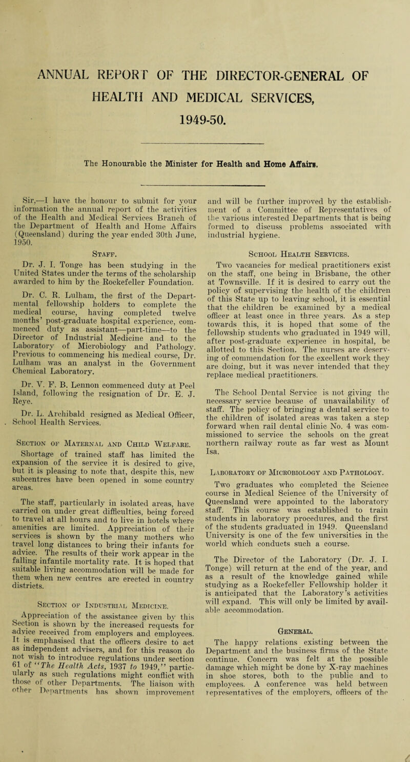 ANNUAL REPORT OF THE DIRECTOR-GENERAL OF HEALTH AND MEDICAL SERVICES, 1949-50. The Honourable the Minister for Health and Home Affairs. Sir,—I have the honour to submit for your information the annual report of the activities of the Health and Medical Services Branch of the Department of Health and Home Affairs (Queensland) during the year ended 30th June, 1950. Staff. Dr. J. I. Tonge has been studying in the United States under the terms of the scholarship awarded to him by the Rockefeller Foundation. Dr. C. R. Lulham, the first of the Depart¬ mental fellowship holders to complete the medical course, having completed twelve months’ post-graduate hospital experience, com¬ menced duty as assistant—part-time—to the Director of Industrial Medicine and to the Laboratory of Microbiology and Pathology. Previous to commencing his medical course, Dr. Lulham was an analyst in the Government Chemical Laboratory. Dr. Y. F. B. Lennon commenced duty at Peel Island, following the resignation of Dr. E. J. Reye. Dr. L. Archibald resigned as Medical Officer, . School Health Services. Section of Maternal and Child Welfare. Shortage of trained staff has limited the expansion of the service it is desired to give, but it is pleasing to note that, despite this, new subcentres have been opened in some country areas. The staff, particularly in isolated areas, have carried on under great difficulties, being forced to travel at all hours and to live in hotels where amenities are limited. Appreciation of their services is shown by the many mothers who travel long distances to bring their infants for advice. The results of their work appear in the falling infantile mortality rate. It is hoped that suitable living accommodation will be made for them when new centres are erected in country districts. Section of Industrial Medicine. Appreciation of the assistance given by this Section is shown by the increased requests for advice received from employers and employees. It is emphasised that the officers desire to act as independent advisers, and for this reason do not wish to introduce regulations under section 61 of “The Health Acts, 1937 to 1949,” partic¬ ularly as such regulations might conflict with those of other Departments. The liaison with other Departments has shown improvement and will be further improved by the establish¬ ment of a Committee of Representatives of the various interested Departments that is being formed to discuss problems associated with industrial hygiene. School Health Services. Two vacancies for medical practitioners exist on the staff, one being in Brisbane, the other at Townsville. If it is desired to carry out the policy of supervising the health of the children of this State up to leaving school, it is essential that the children be examined by a medical officer at least once in three years. As a step towards this, it is hoped that some of the fellowship students who graduated in 1949 will, after post-graduate experience in hospital, be allotted to this Section. The nurses are deserv¬ ing of commendation for the excellent work they are doing, but it was never intended that they replace medical practitioners. The School Dental Service is not giving the necessary service because of unavailability of staff. The policy of bringing a dental service to the children of isolated areas was taken a step forward when rail dental clinic No. 4 was com¬ missioned to service the schools on the great northern railway route as far west as Mount Isa. Laboratory of Microbiology and Pathology. Two graduates who completed the Science course in Medical Science of the University of Queensland were appointed to the laboratory staff. This course was established to train students in laboratory procedures, and the first of the students graduated in 1949. Queensland University is one of the few universities in the world which conducts such a course. The Director of the Laboratory (Dr. J. I. Tonge) will return at the end of the year, and as a result of the knowledge gained while studying as a Rockefeller Fellowship holder it is anticipated that the Laboratory’s activities will expand. This will only be limited by avail¬ able accommodation. General. The happy relations existing between the Department and the business firms of the State continue. Concern was felt at the possible damage which might be done by X-ray machines in shoe stores, both to the public and to employees. A conference was held between representatives of the employers, officers of the