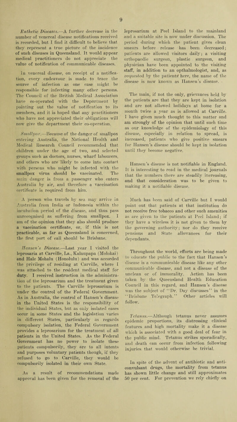 Enthetic Diseases.—A further decrease in the number of venereal disease notifications received is recorded, but I find it difficult to believe that they represent a true picture of the incidence of such diseases in Queensland. It would appear medical practitioners do not appreciate the value of notification of communicable diseases. In venereal disease, on receipt of a notifica¬ tion, every endeavour is made to trace the source of infection as one case might be responsible for infecting many other persons. The Council of the British Medical Association have co-operated with the Department by pointing out the value of notification to its members, and it is hoped that any practitioners who have not appreciated their obligations will now give the department their co-operation. Smallpox.—Because of the danger of smallpox entering Australia, the National Health and Medical Research Council recommended that children under the age of two, and selected groups such as doctors, nurses, wharf labourers, and others who are likely to come into contact with persons who might be infected with the smallpox virus should be vaccinated. The main danger is from a passenger who enters Australia by air, and therefore a vaccination certificate is required from him. A person who. travels by sea may arrive in Australia from India or Indonesia within the incubation period of the disease, and thus pass unrecognised as suffering from smallpox. I am of the opinion that they also should produce a vaccination certificate, or, if this is not practicable, as far as Queensland is concerned, the first port of call should be Brisbane. Hansen's Disease.—Last year I visited the leprosaria at Carville, La., Kalaupapa (Molokai) and Hale Mohalu (Honolulu) and was accorded the privilege of residing at Carville, where I was attached to the resident medical staff for duty. I received instruction in the administra¬ tion of the leprosarium and the treatment given to the patients. The Carville leprosarium is under the control of the Federal Government. As in Australia, the control of Hansen’s disease in the United States is the responsibility of the individual States, but as only isolated cases occur in some States and the legislation varies in different States, particularly as regards compulsory isolation, the Federal Government provides a leprosarium for the treatment of all patients in the United States. As the Federal Government has no power to isolate these patients compulsorily, they are to all intents and purposes voluntary patients though, if they refused to go to Carville, they would be compulsorily isolated in their own State. As a result of recommendations made approval has been given for the removal of the leprosarium at Peel Island to the mainland and a suitable site is now under discussion. The period during which the patient gives clean smears before release has been decreased; patients are allowed visitors daily; a visiting orthopaedic surgeon, plastic surgeon, and physician have been appointed to the visiting staff, in addition to an opthalmologist, and, as requested by the patients’ here, the name of the disease is now known as Hansen’s disease. - The main, if not the only, grievances held by the patients are that they are kept in isolation and are not allowed holidays at home for a month twice a year as is allowed at Carville. I have given much thought to this matter and am strongly of the opinion that until such time as our knowledge of the epidemiology of this disease, especially in relation to spread, is increased, patients who give positive smears for Hansen’s disease should be kept in isolation until they become negative. Hansen’s disease is not notifiable in England. It is interesting to read in the medical journals that the numbers there are steadily increasing, and that consideration was to be given to making it a notifiable disease. Much has been said of Carville but I would point out that patients at that institution do not receive free tobacco and other such amenities as are given to the patients at Peel Island; if they have a wireless it is not given to them by the governing authority; nor do they receive pensions and State allowances for their dependants. Throughout the world, efforts are being made to educate the public to the fact that Hansen’s disease is a communicable disease like any other communicable disease, and not a disease of the unclean or of immorality. Action has been taken by the Queensland Health Education Council in this regard, and Hansen’s disease was the subject of “Dr. Day discusses” in the “Brisbane Telegraph.” Other articles will follow. Tetanus.—Although tetanus never assumes epidemic proportions, its distressing clinical features and high mortality make it a disease which is associated with a good deal of fear in the public mind. Tetanus strikes sporadically, and death can occur from infection following injuries that would otherwise be trivial. In spite of the advent of antibiotic and anti¬ convulsant drugs, the mortality from tetanus has shown little change and still approximates 50 per cent. For prevention we rely chiefly on