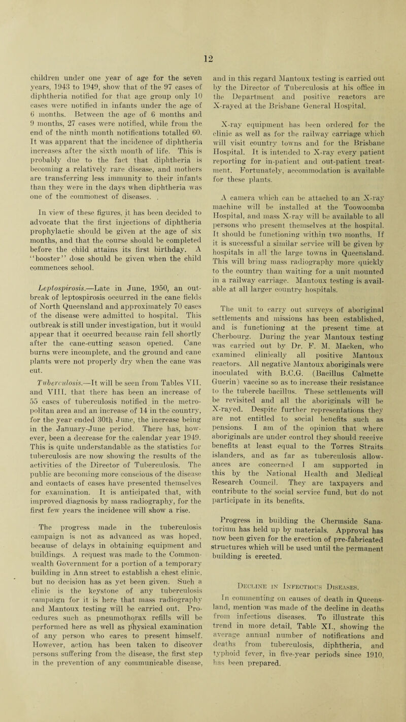 children under one year of age for the seven years, 1943 to 1949, show that of the 97 eases of diphtheria notified for that age group only 10 cases were notified in infants under the age of (j months. Between the age of 6 months and 9 months, 27 cases were notified, while from the end of the ninth month notifications totalled 60. It was apparent that the incidence of diphtheria increases after the sixth month of life. This is probably due to the fact that diphtheria is becoming a relatively rare disease, and mothers are transferring less immunity to their infants than they were in the days when diphtheria was one of the commonest of diseases. . In view of these figures, it has been decided to advocate that the first injections of diphtheria prophylactic should be given at the age of six months, and that the course should be completed before the child attains its first birthday. A “booster” dose should be given when the child commences school. Leptospirosis.—Late in June, 1950, an out¬ break of leptospirosis occurred in the cane fields of North Queensland and approximately 70 cases of the disease were admitted to hospital. This outbreak is still under investigation, but it would appear that it occurred because rain fell shortly after the cane-cutting season opened. Cane burns were incomplete, and the ground and cane plants were not properly dry when the cane was cut. Tuberculosis.—It will be seen from Tables VII. and VIII. that there has been an increase of 55 cases of tuberculosis notified in the metro¬ politan area and an increase of 14 in the country, for the year ended 30th June, the increase being in the January-June period. There has, how¬ ever, been a decrease for the calendar year 1949. This is quite understandable as the statistics for tuberculosis are now showing the results of the activities of the Director of Tuberculosis. The public are becoming more conscious of the disease and contacts of cases have presented themselves for examination. It is anticipated that, with improved diagnosis by mass radiography, for the first few years the incidence will show a rise. The progress made in the tuberculosis campaign is not as advanced as was hoped, because of delays in obtaining equipment and buildings. A request was made to the Common¬ wealth Government for a portion of a temporary building in Ann street to establish a chest clinic, but no decision has as yet been given. Such a clinic is the keystone of any tuberculosis campaign for it is here that mass radiography and Mantoux testing will be carried out. Pro¬ cedures such as pneumothorax refills will be performed here as well as physical examination of any person who cares to present himself. However, action has been taken to discover persons suffering from the disease, the first step in the prevention of any communicable disease, and in this regard Mantoux testing is carried out by the Director of Tuberculosis at his office in the Department and positive reactors are X-rayed at the Brisbane General Hospital. X-ray equipment has been ordered for the clinic as well as for the railway carriage which will visit country towns and for the Brisbane Hospital. It is intended to X-ray every patient reporting for in-patient and out-patient treat¬ ment. Fortunately, accommodation is available for these plants. A camera which can be attached to an X-ray machine will be installed at, the Toowoomba Hospital, and mass X-ray will be available to all persons who present themselves at the hospital. It should be functioning within two months. If it is successful a similar service will be given by hospitals in all the large towns in Queensland. This will bring mass radiography more quickly to the country than waiting for a unit mounted in a railway carriage. Mantoux testing is avail¬ able at all larger country hospitals. The unit to carry out surveys of aboriginal settlements and missions has been established, and is functioning at the present time at Cherbourg. During the year Mantoux testing Avas carried out by Dr. F. M. Macken, who examined clinically all positive Mantoux reactors. All negative Mantoux aboriginals were inoculated with B.C.G. (Bacillus Calmette Guerin) vaccine so as to increase their resistance to the tubercle bacillus. These settlements will be revisited and all the aboriginals aaoII be X-rayed. Despite further representations they are not entitled to social benefits such as pensions. I am of the opinion that where aboriginals are under control they should receive benefits at least equal to the Torres Straits islanders, and as far as tuberculosis alloAv- ances are concerned I am supported in this by the National Health and Medical Research Council. They are taxpayers and contribute to the social service fund, but do not participate in its benefits. Progress in building the Chermside Sana¬ torium has held up by materials. Approval has now been given for the erection of pre-fabricated structures which will be used until the permanent building is erected. Decline in Infectious Diseases. In commenting on causes of death in Queens¬ land, mention was made of the decline in deaths from infectious diseases. To illustrate this trend in more detail, Table XI., showing the average annual number of notifications and deaths from tuberculosis, diphtheria, and typhoid fe\rer, in five-year periods since 1910, bas been prepared.