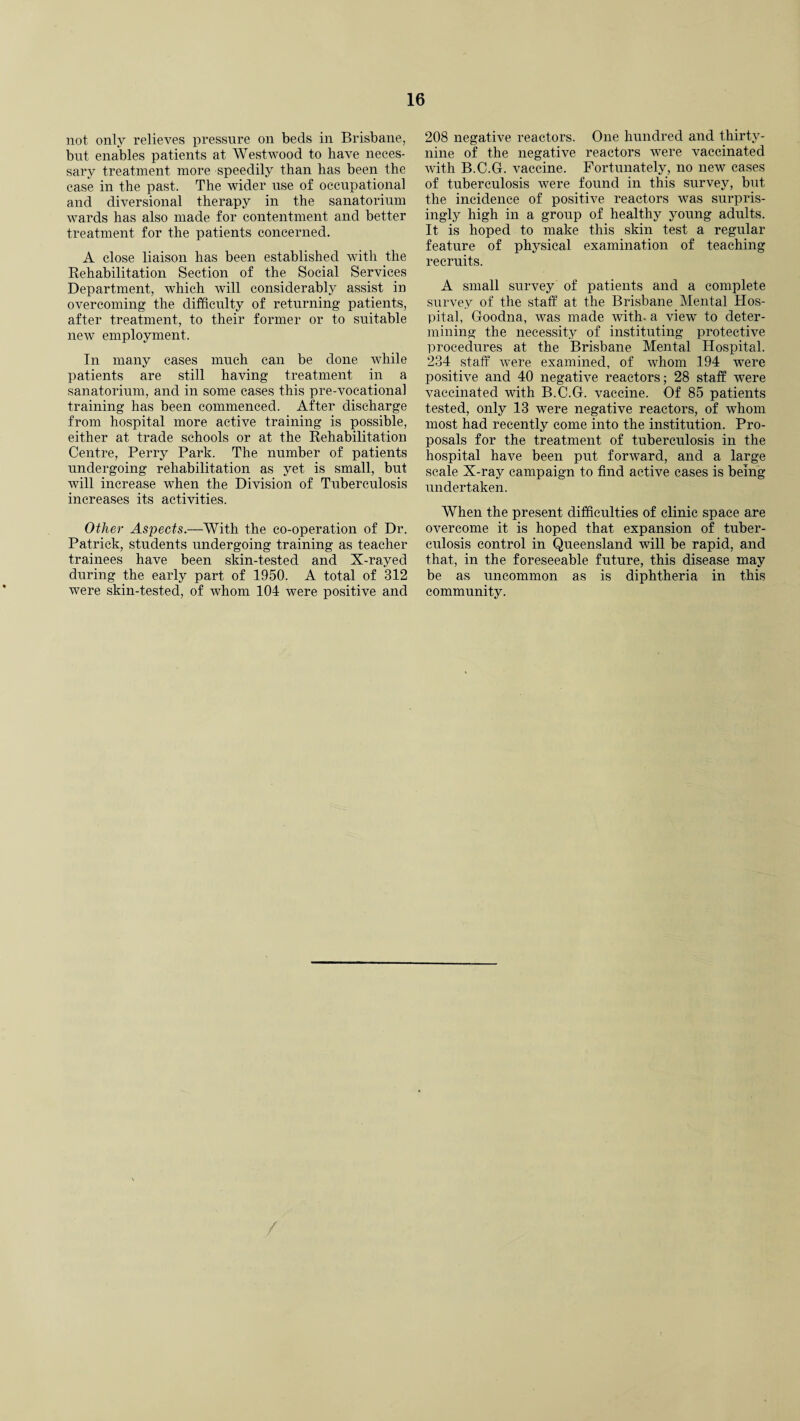 not only relieves pressure on beds in Brisbane, but enables patients at Westwood to have neces¬ sary treatment more speedily than has been the case in the past. The wider use of occupational and diversional therapy in the sanatorium wards has also made for contentment and better treatment for the patients concerned. A close liaison has been established with the Rehabilitation Section of the Social Services Department, which will considerably assist in overcoming the difficulty of returning patients, after treatment, to their former or to suitable new employment. In many cases much can be done while patients are still having treatment in a sanatorium, and in some cases this pre-vocational training has been commenced. After discharge from hospital more active training is possible, either at trade schools or at the Rehabilitation Centre, Perry Park. The number of patients undergoing rehabilitation as yet is small, but will increase when the Division of Tuberculosis increases its activities. Other Aspects.—With the co-operation of Dr. Patrick, students undergoing training as teacher trainees have been skin-tested and X-rayed during the early part of 1950. A total of 312 were skin-tested, of whom 104 were positive and 208 negative reactors. One hundred and thirty- nine of the negative reactors were vaccinated with B.C.G. vaccine. Fortunately, no new cases of tuberculosis were found in this survey, but the incidence of positive reactors was surpris¬ ingly high in a group of healthy young adults. It is hoped to make this skin test a regular feature of physical examination of teaching recruits. A small survey of patients and a complete survey of the staff at the Brisbane Mental Hos¬ pital, Goodna, was made with, a view to deter¬ mining the necessity of instituting protective procedures at the Brisbane Mental Hospital. 234 staff were examined, of whom 194 were positive and 40 negative reactors; 28 staff were vaccinated with B.C.G. vaccine. Of 85 patients tested, only 13 were negative reactors, of whom most had recently come into the institution. Pro¬ posals for the treatment of tuberculosis in the hospital have been put forward, and a large scale X-ray campaign to find active cases is being undertaken. When the present difficulties of clinic space are overcome it is hoped that expansion of tuber¬ culosis control in Queensland will be rapid, and that, in the foreseeable future, this disease may be as uncommon as is diphtheria in this community.