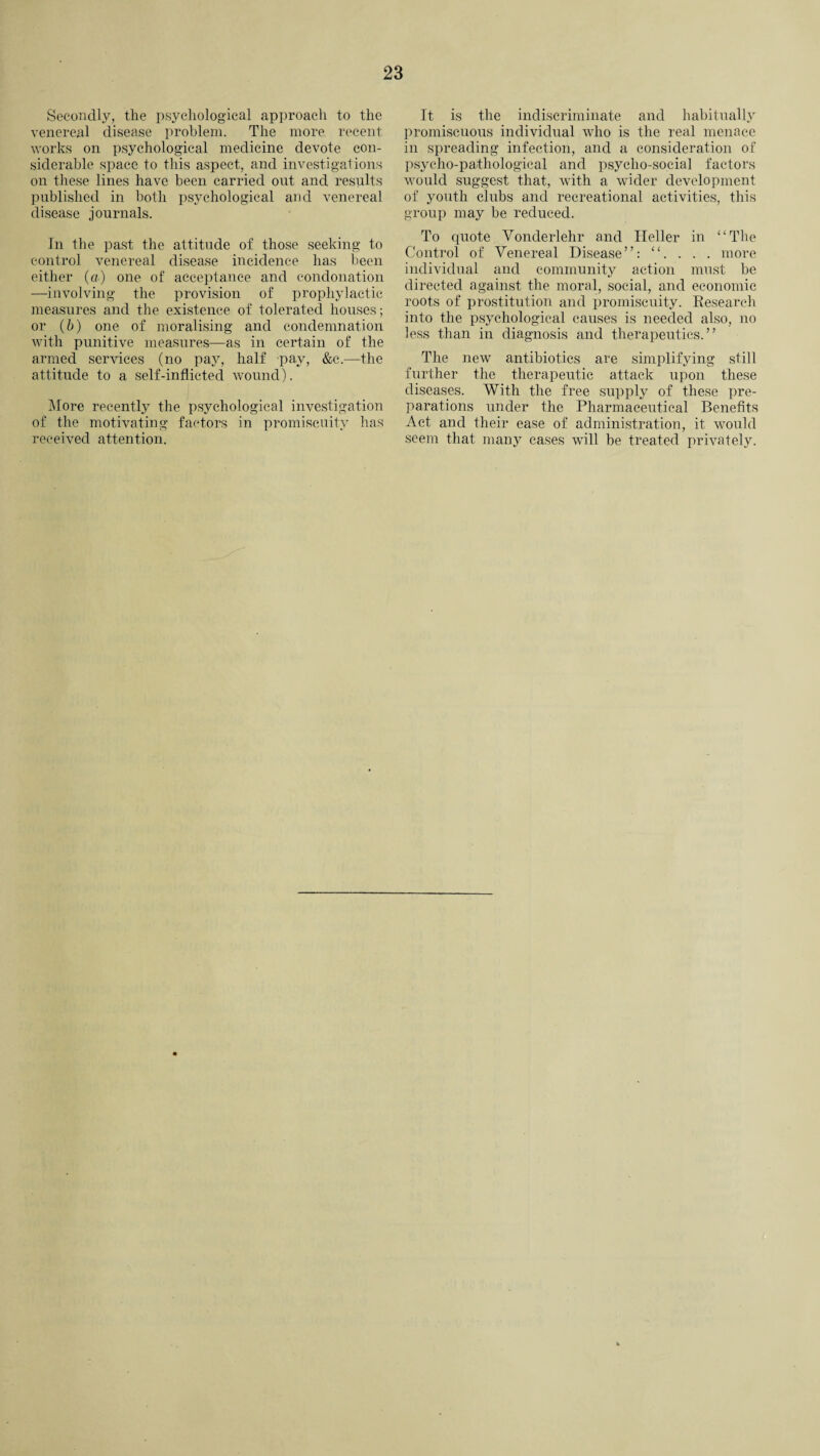Secondly, the psychological approach to the venereal disease problem. The more recent works on psychological medicine devote con¬ siderable space to this aspect, and investigations on these lines have been carried out and results published in both psychological and venereal disease journals. In the past the attitude of those seeking to control venereal disease incidence has been either (a) one of acceptance and condonation —involving the provision of prophylactic measures and the existence of tolerated houses; or (&) one of moralising and condemnation with punitive measures—as in certain of the armed services (no pay, half pay, &c.—the attitude to a self-inflicted wound). More recently the psychological investigation of the motivating factors in promiscuity has received attention. It is the indiscriminate and habitually promiscuous individual who is the real menace in spreading infection, and a consideration of psycho-pathological and psycho-social factors would suggest that, with a wider development of youth clubs and recreational activities, this group may be reduced. To quote Vonderlehr and Heller in “The Control of Venereal Disease”: “. . . . more individual and community action must be directed against the moral, social, and economic roots of prostitution and promiscuity. Research into the psychological causes is needed also, no less than in diagnosis and therapeutics.” The new antibiotics are simplifying still further the therapeutic attack upon these diseases. With the free supply of these pre¬ parations under the Pharmaceutical Benefits Act and their ease of administration, it would seem that many cases will be treated privately.
