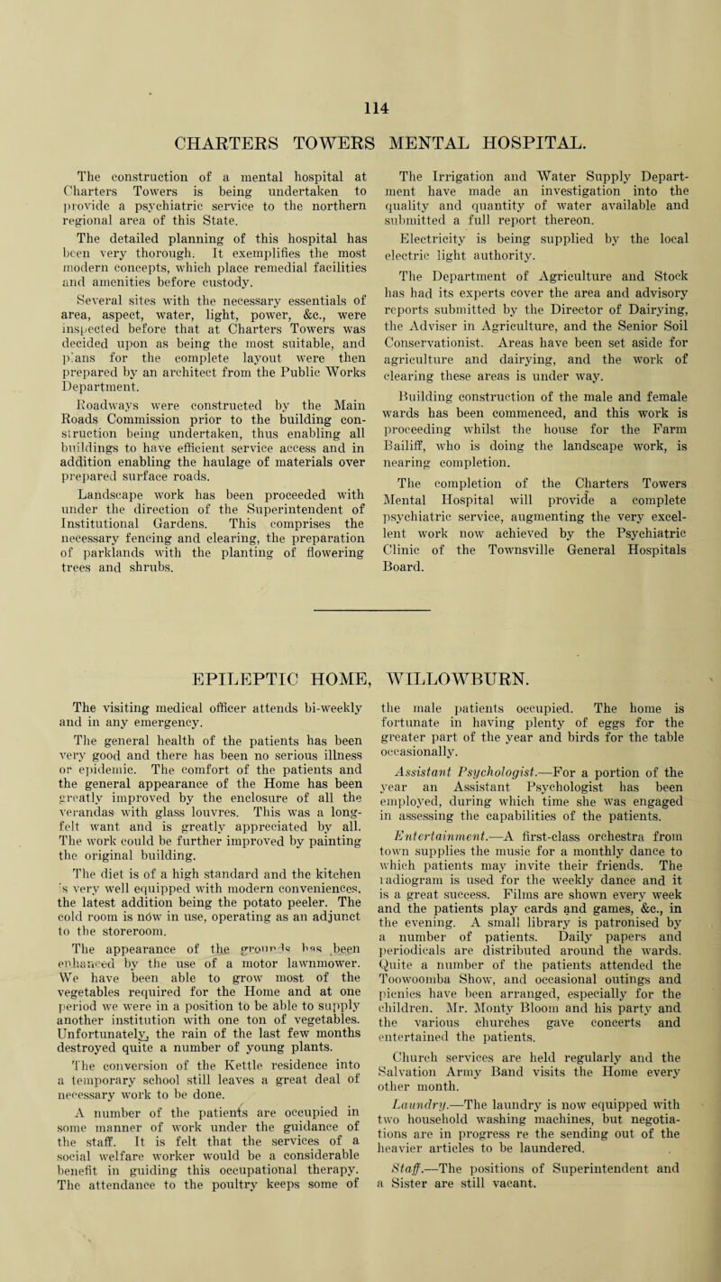 CHARTERS TOWERS MENTAL HOSPITAL. The construction of a mental hospital at Charters Towers is being undertaken to provide a psychiatric service to the northern regional area of this State. The detailed planning of this hospital has been very thorough. It exemplifies the most modern concepts, which place remedial facilities and amenities before custody. Several sites with the necessary essentials of area, aspect, water, light, power, &c., were inspected before that at Charters Towers was decided upon as being the most suitable, and plans for the complete layout were then prepared by an architect from the Public Works Department. Roadways were constructed by the Main Roads Commission prior to the building con¬ struction being undertaken, thus enabling all buildings to have efficient service access and in addition enabling the haulage of materials over prepared surface roads. Landscape work has been proceeded with under the direction of the Superintendent of Institutional Gardens. This comprises the necessary fencing and clearing, the preparation of parklands with the planting of flowering trees and shrubs. The Irrigation and Water Supply Depart¬ ment have made an investigation into the quality and quantity of water available and submitted a full report thereon. Electricity is being supplied by the local electric light authority. The Department of Agriculture and Stock has had its experts cover the area and advisory reports submitted by the Director of Dairying, the Adviser in Agriculture, and the Senior Soil Conservationist. Areas have been set aside for agriculture and dairying, and the work of clearing these areas is under way. Building construction of the male and female wards has been commenced, and this work is proceeding whilst the house for the Farm Bailiff, who is doing the landscape work, is nearing completion. The completion of the Charters Towers Mental Hospital will provide a complete psychiatric service, augmenting the very excel¬ lent work now achieved by the Psychiatric Clinic of the Townsville General Hospitals Board. EPILEPTIC HOME, WILLOWBURN. The visiting medical officer attends bi-weekly and in any emergency. The general health of the patients has been very good and there has been no serious illness or epidemic. The comfort of the patients and the general appearance of the Home has been greatly improved by the enclosure of all the verandas with glass louvres. This was a long- felt want and is greatly appreciated by all. The work could be further improved by painting the original building. The diet is of a high standard and the kitchen s very well equipped with modern conveniences, the latest addition being the potato peeler. The cold room is now in use, operating as an adjunct to the storeroom. The appearance of the gromffic bos been enhanced by the use of a motor lawnmower. We have been able to grow most of the vegetables required for the Home and at one period we were in a position to be able to supply another institution with one ton of vegetables. Unfortunately, the rain of the last few months destroyed quite a number of young plants. The conversion of the Kettle residence into a temporary school still leaves a great deal of necessary work to be done. A number of the patients are occupied in some manner of work under the guidance of the staff. It is felt that the services of a social welfare worker would be a considerable benefit in guiding this occupational therapy. The attendance to the poultry keeps some of the male patients occupied. The home is fortunate in having plenty of eggs for the greater part of the year and birds for the table occasionally. Assistant Psychologist.—For a portion of the year an Assistant Psychologist has been employed, during which time she was engaged in assessing the capabilities of the patients. Entertainment.—A first-class orchestra from town supplies the music for a monthly dance to Avhich patients may invite their friends. The xadiogram is used for the weekly dance and it is a great success. Films are shown every week and the patients play cards and games, &c., in the evening. A small library is patronised by a number of patients. Daily papers and periodicals are distributed around the wards. Quite a number of the patients attended the Toowoomba Show, and occasional outings and picnics have been arranged, especially for the children. Mr. Monty Bloom and his party and the various churches gave concerts and entertained the patients. Church services are held regularly and the Salvation Army Band visits the Home every other month. Laundry.—1The laundry is now equipped with two household washing machines, but negotia¬ tions are in progress re the sending out of the heavier articles to be laundered. Staff.—The positions of Superintendent and a Sister are still vacant.