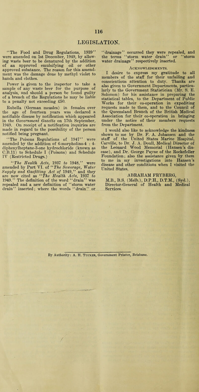LEGISLATION. “The Food and Drug Regulations, 1939” were amended on 1st December, 1949, by allow¬ ing waste beer to be denatured by the addition of an approved emulsifying oil or other approved substance. The reason for this amend¬ ment was the damage done by methyl violet to hands and clothes. Power is given to the inspector to take a sample of any waste beer for the purpose of analysis, and should a person be found guilty of a breach of the Regulations he may be liable to a penalty not exceeding £50. Rubella (German measles) in females over the age of fourteen years was declared a notifiable disease by notification which appeared in the Government Gazette on 17th September, 1949. On receipt of a notification inquiries are made in regard to the possibility of the person notified being pregnant. “The Poisons Regulations of 1947” were amended by the addition of 6-morpholino-4 : 4- diphenylheptane-3-one hydrochloride (known as C.B.ll) to Schedule I (Poisons) and Schedule IV (Restricted Drugs.) “The Health Acts, 1937 to 1948,” were amended by Part VI. of “The Sewerage, Water Supply and Gasfitting Act of 1949,” and they are now cited as “The Health Acts, 1937 to 1949.” The definition of the word “drain” was repealed and a new definition of “storm water drain” inserted; where the words “drain” or “drainage” occurred they were repealed, and the terms “storm water drain” or “storm water drainage” respectively inserted. Acknowledgments. I desire to express my gratitude to all members of the staff for their unfailing and conscientious attention to duty. Thanks are also given to Government Departments, particu¬ larly to the Government Statistician (Mr. S. E. Solomon) for his assistance in preparing the statistical tables, to the Department of Public Works for their co-operation in expediting requests made to them, and to the Council of the Queensland Branch of the British Medical Association for their co-operation in bringing under the notice of their members requests from the Department. I would also like to acknowledge the kindness shown to me by Dr. F. A. Johansen and the staff of the United States Marine Hospital, Carville, to Dr. J. A. Doull, Medical Director of the Leonard Wood Memorial (Hansen’s dis¬ ease), and Dr. George Payne of the Rockefeller Foundation; also the assistance given by them to me in my investigations into Hansen’s disease and other conditions when I visited the United States. ABRAHAM FRYBERG, M.B., B.S. (Melb.), D.P.H., D.T.M., (Syd.), Director-General of Health and Medical Services. By Authority: A. H. Tucker, Government Printer, Brisbane.
