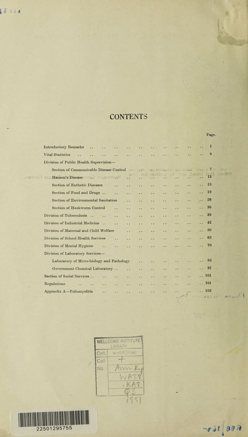 CONTENTS Page. Introductory Remarks Vital Statistics Division of Public Health Supervision— Section of Communicable Disease Control Hansen’s Disease Section of Enthetic Diseases Section of Food and Drugs . . Section of Environmental Sanitation Section of Hookworm Control Division of Tuberculosis Division of Industrial Medicine .. Division of Maternal and Child Welfare Division of School Health Services Division of Mental Hygiene Division of Laboratory Services— Laboratory of Micro-biology and Pathology Government Chemical Laboratory .. Section of Social Services .. Regulations Appendix A—Poliomyelitis a. el 1 4 7 ,■ o 13 15 19 26 36 39 42 50 65 70 85 91 101 101 102 •..‘LuftO 22501295755 / WELLCO E INSTITUTE! Cc‘,l.]~ w Call No. j / Wv i \ A # / i i 111 ! • /V n l j Q i' ^_J fjt 4