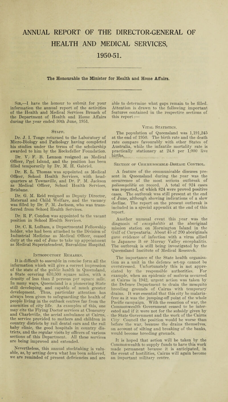 ANNUAL REPORT OF THE DIRECTOR-GENERAL OF HEALTH AND MEDICAL SERVICES, 1950-51. The Honourable the Minister for Health and Home Affairs. Sir,—I have the honour to submit for your information the annual report of the activities of the Health and Medical Services Branch of the Department of Health and Home Affairs during the year ended 30th June, 1951. Staff. Dr. J. I. Tonge returned to the Laboratory of Micro-Biology and Pathology having completed his studies under the terms of the scholarship awarded to him by the Rockefeller Foundation. Dr. V. F. B. Lennon resigned as Medical Officer, Pjeel Island, and the position has been filled temporarily by Dr. M. H. Gabriel. Dr. E. L. Thomas was appointed as Medical Officer, School Health Services, with head¬ quarters at Townsville, and Dr. P. M. Jackson as Medical Officer, School Health Services, Brisbane. Dr. G. M. Reid resigned as Deputy Director, Maternal and Child Welfare, and the vacancy was filled by Dr. P. M. Jackson, who was trans¬ ferred from School Health Services. Dr. R. F. Condon was appointed to the vacant position in School Health Services. Dr. C. R. Lulham, a Departmental Fellowship holder, wrho had been attached to the Division of Industrial Medicine as Medical Officer, ceased duty at the end of June to take up appointment as Medical Superintendent, Barcaldine Hospital. Introductory Remarks. It is difficult to assemble in concise form all the information which will give a correct impression of the state of the public health in Queensland, a State covering 670,500 square miles, with a density of less than 2 persons per square mile. In many.wmys, Queensland is a pioneering State still developing, and capable of much greater development. Thus, particular attention has always been given to safeguarding the health of people living in the outback centres far from the amenities of city life. As examples of this, one may cite the Flying Doctor services at Cloncurry and Charleville, the aerial ambulance at Cairns, - the service provided to mothers and children in country districts by rail dental cars and the rail baby clinic, the good hospitals in country dis¬ tricts, and the regular visits by officers of various sections of this Department. All these services are being improved and extended. Nevertheless, this annual stocktaking is valu¬ able, as, by setting down what has been achieved, we are reminded of present deficiencies and are able to determine what gaps remain to be filled. Attention is drawn to the following important features contained in the respective sections of this report:— Vital Statistics. The population of Queensland was 1,191,245 at the end of 1950. The birth rate and the death rate compare favourably with other States of Australia, while the infantile mortality rate is practically stationary at 24.8 per 1,000 live births. •' Tj IILkH 1 ' ' ; > U ; ‘ j> > IL* ' Section of Communicable Disease Control. A feature of the communicable diseases pre¬ sent in Queensland during the year was the occurrence of the most serious outbreak of poliomyelitis on record. A total of 924 cases was reported, of which 824 -were proved positive cases. The outbreak was still present at the end of June, although showing indications of a slow decline. The report on the present outbreak is included in a special appendix at the end of this report. Another unusual event this year was the diagnosis of encephalitis at the aboriginal mission station on Mornington Island in the Gulf of Carpentaria. About 45 of 200 aboriginals gave evidence of infection with a virus allied to Japanese B or Murray Valley encephalitis. The outbreak is still being investigated by the Queensland Institute of Medical Research. The importance of the State health organisa¬ tion as a unit in the defence set-up cannot be overstressed. Unfortunately this is not appre¬ ciated by the responsible authorities. For example, when an epidemic of malaria occurred at Cairns in 1942, urgent action was taken by the Defence Department to drain the mosquito breeding grounds of Cairns with temporary drains. It was essential that this city be malaria- free as it was the jumping-off point of the whole Pacific campaign. With the cessation of war, the Commonwealth Government ceased to be inter¬ ested and if it were not for the subsidy given by the State Government and the work of the Cairns City Council the position would be worse than before the war, because the drains themselves, on account of silting and breaking of the banks, would become breeding grounds. It is hoped that action will be taken by the Commonwealth to supply funds to have this work made permanent because it is anticipated, in the event of hostilities, Cairns will again become an important military centre,