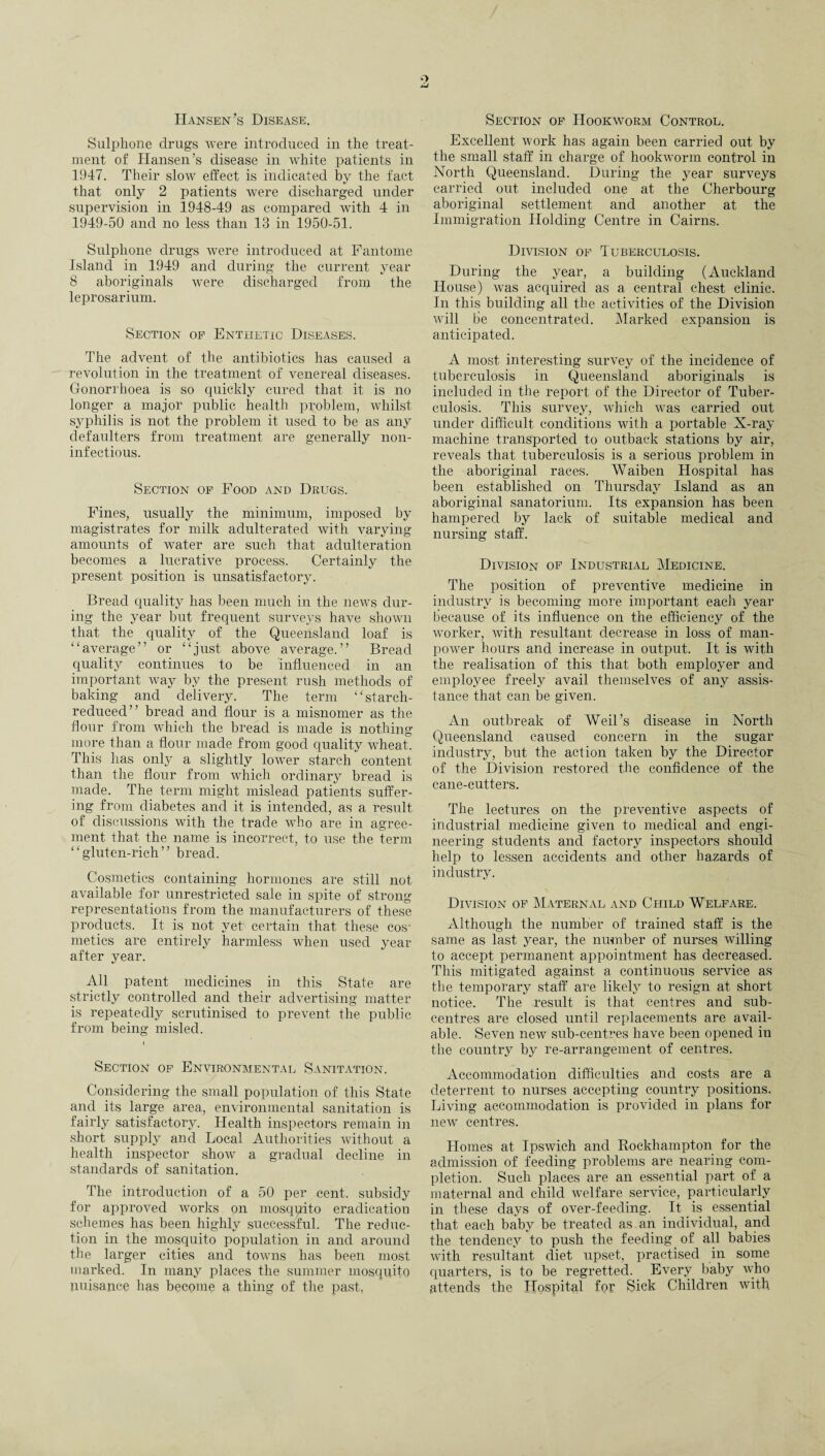 Hansen’s Disease. Sulphone drugs were introduced in the treat¬ ment of Hansen’s disease in white patients in 1947. Their slow effect is indicated by the fact that only 2 patients were discharged under supervision in 1948-49 as compared with 4 in 1949-50 and no less than 13 in 1950-51. Sulphone drugs were introduced at Fantome Island in 1949 and during the current year 8 aboriginals were discharged from the leprosarium. Section of Enthetic Diseases. The advent of the antibiotics has caused a revolution in the treatment of venereal diseases. Gonorrhoea is so quickly cured that it is no longer a major public health problem, whilst syphilis is not the problem it used to be as any defaulters from treatment are generally non- inf ectious. Section of Food and Drugs. Fines, usually the minimum, imposed by magistrates for milk adulterated with varying amounts of water are such that adulteration becomes a lucrative process. Certainly the present position is unsatisfactory. Bread quality has been much in the news dur¬ ing the year but frequent surveys have shown that the quality of the Queensland loaf is “average” or “just above average.” Bread quality continues to be influenced in an important way by the present rush methods of baking and delivery. The term “starch- reduced” bread and flour is a misnomer as the flour from which the bread is made is nothing more than a flour made from good quality wheat. This has only a slightly lower starch content than the flour from which ordinary bread is made. The term might mislead patients suffer¬ ing from diabetes and it is intended, as a result of discussions with the trade who are in agree¬ ment that the name is incorrect, to use the term “gluten-rich” bread. Cosmetics containing hormones are still not available for unrestricted sale in spite of strong representations from the manufacturers of these products. It is not yet certain that these cos¬ metics are entirely harmless when used year after year. All patent medicines in this State are strictly controlled and their advertising matter is repeatedly scrutinised to prevent the public from being misled. Section of Environmental Sanitation. Considering the small population of this State and its large area, environmental sanitation is fairly satisfactory. Health inspectors remain in short supply and Local Authorities without a health inspector show a gradual decline in standards of sanitation. The introduction of a 50 per cent, subsidy for approved works on mosqpito eradication schemes has been highly successful. The reduc¬ tion in the mosquito population in and around the larger cities and towns has been most marked. In many places the summer mosquito nuisance has become a thing of the past, Section of Hookworm Control. Excellent work has again been carried out by the small staff in charge of hookworm control in North Queensland. During the year surveys carried out included one at the Cherbourg aboriginal settlement and another at the Immigration Holding Centre in Cairns. Division of Tuberculosis. During the year, a building (Auckland House) was acquired as a central chest clinic. In this building all the activities of the Division will be concentrated. Marked expansion is anticipated. A most interesting survey of the incidence of tuberculosis in Queensland aboriginals is included in the report of the Director of Tuber¬ culosis. This survey, which was carried out under difficult conditions with a portable X-ray machine transported to outback stations by air, reveals that tuberculosis is a serious problem in the aboriginal races. Waiben Hospital has been established on Thursday Island as an aboriginal sanatorium. Its expansion has been hampered by lack of suitable medical and nursing staff. Division of Industrial Medicine. The position of preventive medicine in industry is becoming more important each year because of its influence on the efficiency of the worker, with resultant decrease in loss of man¬ power hours and increase in output. It is with the realisation of this that both employer and employee freely avail themselves of any assis¬ tance that can be given. An outbreak of Weil’s disease in North Queensland caused concern in the sugar industry, but the action taken by the Director of the Division restored the confidence of the cane-cutters. The lectures on the preventive aspects of industrial medicine given to medical and engi¬ neering students and factory inspectors should help to lessen accidents and other hazards of industry. Division of Maternal and Child Welfare. Although the number of trained staff is the same as last year, the number of nurses willing to accept permanent appointment has decreased. This mitigated against a continuous service as the temporary staff are likely7 to resign at short notice. The result is that centres and sub- centres are closed until replacements are avail¬ able. Seven new sub-centres have been opened in the country by re-arrangement of centres. Accommodation difficulties and costs are a deterrent to nurses accepting country positions. Living accommodation is provided in plans for new centres. Homes at Ipswich and Rockhampton for the admission of feeding problems are nearing com¬ pletion. Such places are an essential part of a maternal and child welfare service, particularly in these days of over-feeding. It is essential that each baby be treated as an individual, and the tendency to push the feeding of all babies with resultant diet upset, practised in some quarters, is to be regretted. Every baby who attends the Hospital for Sick Children with