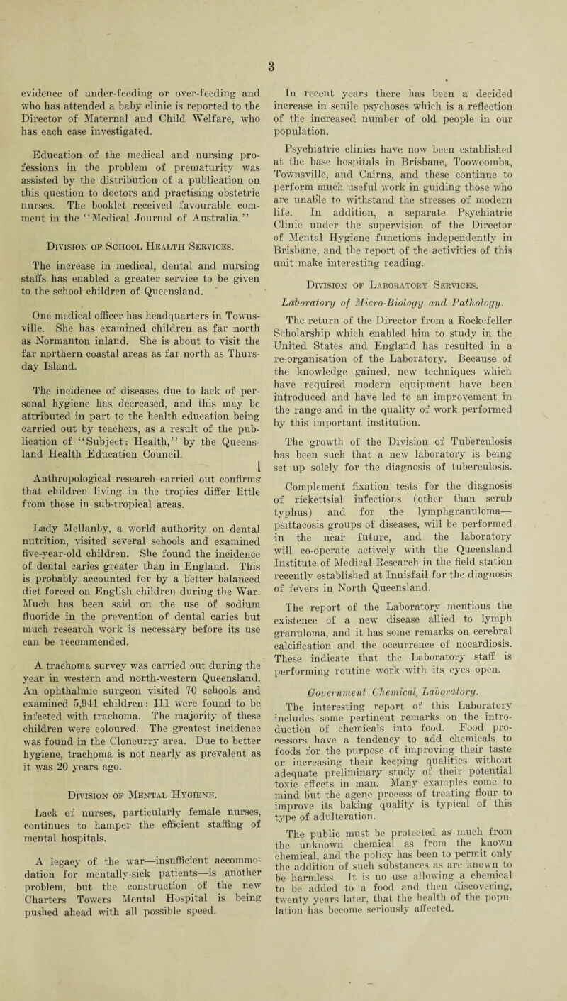 evidence of under-feeding or over-feeding and who has attended a baby clinic is reported to the Director of Maternal and Child Welfare, who has each case investigated. Education of the medical and nursing pro¬ fessions in the problem of prematurity was assisted by the distribution of a publication on this question to doctors and practising obstetric nurses. The booklet received favourable com¬ ment in the “Medical Journal of Australia.” Division of School Health Services. The increase in medical, dental and nursing staffs has enabled a greater service to be given to the school children of Queensland. One medical officer has headquarters in Towns¬ ville. She has examined children as far north as Normanton inland. She is about to visit the far northern coastal areas as far north as Thurs¬ day Island. The incidence of diseases due to lack of per¬ sonal hygiene has decreased, and this may be attributed in part to the health education being carried out by teachers, as a result of the pub¬ lication of “Subject: Health,” by the Queens¬ land Health Education Council. * I . — l Anthropological research carried out confirms that children living in the tropics differ little from those in sub-tropical areas. Lady Mellanby, a world authority on dental nutrition, visited several schools and examined five-year-old children. She found the incidence of dental caries greater than in England. This is probably accounted for by a better balanced diet forced on English children during the War. Much has been said on the use of sodium fluoride in the prevention of dental caries but much research work is necessary before its use can be recommended. A trachoma survey was carried out during the year in western and north-western Queensland. An ophthalmic surgeon visited 70 schools and examined 5,941 children: 111 were found to be infected with trachoma. The majority of these children were coloured. The greatest incidence was found in the Cloncurry area. Due to better hygiene, trachoma is not nearly as prevalent as it was 20 years ago. Division of Mental Hygiene. Lack of nurses, particularly female nurses, continues to hamper the efficient staffing of mental hospitals. A legacy of the war—insufficient accommo¬ dation for mentally-sick patients—is another problem, but the construction of the new Charters Towers Mental Hospital is being pushed ahead with all possible speed. In recent years there has been a decided increase in senile psychoses which is a reflection of the increased number of old people in our population. Psychiatric clinics have now been established at the base hospitals in Brisbane, Toowoomba, Townsville, and Cairns, and these continue to perform much useful work in guiding those who are unable to withstand the stresses of modern life. In addition, a separate Psychiatric Clinic under the supervision of the Director of Mental Hygiene functions independently in Brisbane, and the report of the activities of this unit make interesting reading. Division of Laboratory Services. Laboratory of Micro-Biology and Pathology. The return of the Director from, a Rockefeller Scholarship which enabled him to study in the United States and England has resulted in a re-organisation of the Laboratory. Because of the knowledge gained, new techniques which have required modern equipment have been introduced and have led to an improvement in the range and in the quality of work performed by this important institution. The growth of the Division of Tuberculosis has been such that a new laboratory is being set up solely for the diagnosis of tuberculosis. Complement fixation tests for the diagnosis of rickettsial infections (other than scrub typhus) and for the lymphgranuloma— psittacosis groups of diseases, will be performed in the near future, and the laboratory will co-operate actively with the Queensland Institute of Medical Research in the field station recently established at Innisfail for the diagnosis of fevers in North Queensland. The report of the Laboratory mentions the existence of a new disease allied to lymph granuloma, and it has some remarks on cerebral calcification and the occurrence of nocardiosis. These indicate that the Laboratory staff is performing routine work with its eyes open. Government Chemical, Laboratory. The interesting report of this Laboratory includes some pertinent remarks on the intro¬ duction of chemicals into food. Food pro¬ cessors have a tendency to add chemicals to foods for the purpose of improving their taste or increasing their keeping qualities without adequate preliminary study of their potential toxic effects in man. Many examples come to mind But the agene process of treating flour to improve its baking quality is typical of this type of adulteration. The public must be protected as much from the unknown chemical as from the known chemical, and the policy has been to permit only the addition of such substances as are known to be harmless. It is no use allowing a chemical to be added to a food and then discovering, twenty years later, that the health of the popu¬ lation has become seriously affected.