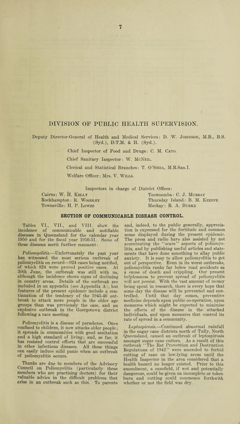 DIVISION OF PUBLIC HEALTH SUPERVISION. Deputy Director-General of Health and Medical Services: D. W. Johnson, M.B., B.S. (Syd.), D.T.M. & H. (Syd.). Chief Inspector of Food and Drugs: C. M. Cato. Chief Sanitary Inspector: W. McNeil. Clerical and Statistical Branches: T. O’Shea, M.R.San.I. Welfare Officer: Mrs. V. Wills. Inspectors in charge Cairns: W. H. Kelly Rockhampton: R. Woodley Townsville: H. P. Lowes of District Offices: Toowoomba: C. J. Murray Thursday Island: B. M. Keeffe Mackay: R. A. Burke SECTION OF COMMUNICABLE DISEASE CONTROL. Tables VI., VII., and VIII. show the incidence of communicable and notifiable diseases in Queensland for the calendar year 1950 and for the fiscal year 1950-51. Some of these diseases merit further comment: Poliomyelitis.—Unfortunately the past year has witnessed the most serious outbreak of poliomyelitis on record—924 cases being notified, of which 824 were proved positive cases. At 30th June, the outbreak was still with us, although the incidence shows signs of declining in country areas. Details of the outbreak are included in an appendix (see Appendix A), but features of the present epidemic include a con¬ tinuation of the tendency of the 1945-46 out¬ break to attack more people in the older age groups than was previously the case, and an explosive outbreak in the Georgetown district following a race meeting. Poliomyelitis is a disease of paradoxes. Once confined to children, it now attacks older people; it spreads in communities with good sanitation and a high standard of living; and, so far, it has resisted control efforts that are successful in other infectious diseases. All these things can easily induce mild panic when an outbreak of poliomyelitis occurs. Thanks are due to members of the Advisory Council on Poliomyelitis (particularly those members who are practising doctors) for their valuable advice in the difficult problems that arise in an outbreak such as this. To parents and, indeed, to the public generally, apprecia¬ tion is expressed for the fortitude and common sense displayed during the present epidemic. The press and radio have also assisted by not accentuating the “scare” aspects of poliomye¬ litis, and by publishing useful articles and state¬ ments that have done something to allay public anxiety. It is easy to allow poliomyelitis to get out of perspective. Even in its worst outbreaks, poliomyelitis ranks far below road accidents as a cause of death and crippling. Our present helplessness to prevent spread of poliomyelitis will not persist. With the vast amount of money being spent in research, there is every hope that some day the disease will be prevented and con¬ trolled. Until that day comes, preventive medicine depends upon public co-operation, upon measures which might be expected to minimise the effects of the disease in the attacked individuals, and upon measures that control its rate of spread in a community. Leptospirosis.—Continued abnormal rainfall in the sugar cane districts north of Tully, North Queensland, caused an outbreak of leptospirosis amongst sugar cane cutters. As a result of this outbreak “The Rat Prevention and Destruction Regulations of 1942” were amended to forbid cutting of cane on low-lying areas until the Health Inspector in the area considered that a health hazard no longer existed. Prior to this amendment, a canefield, if wet and potentially dangerous, could be given an incomplete or token burn and cutting could commence forthwith whether or not the field was dry.