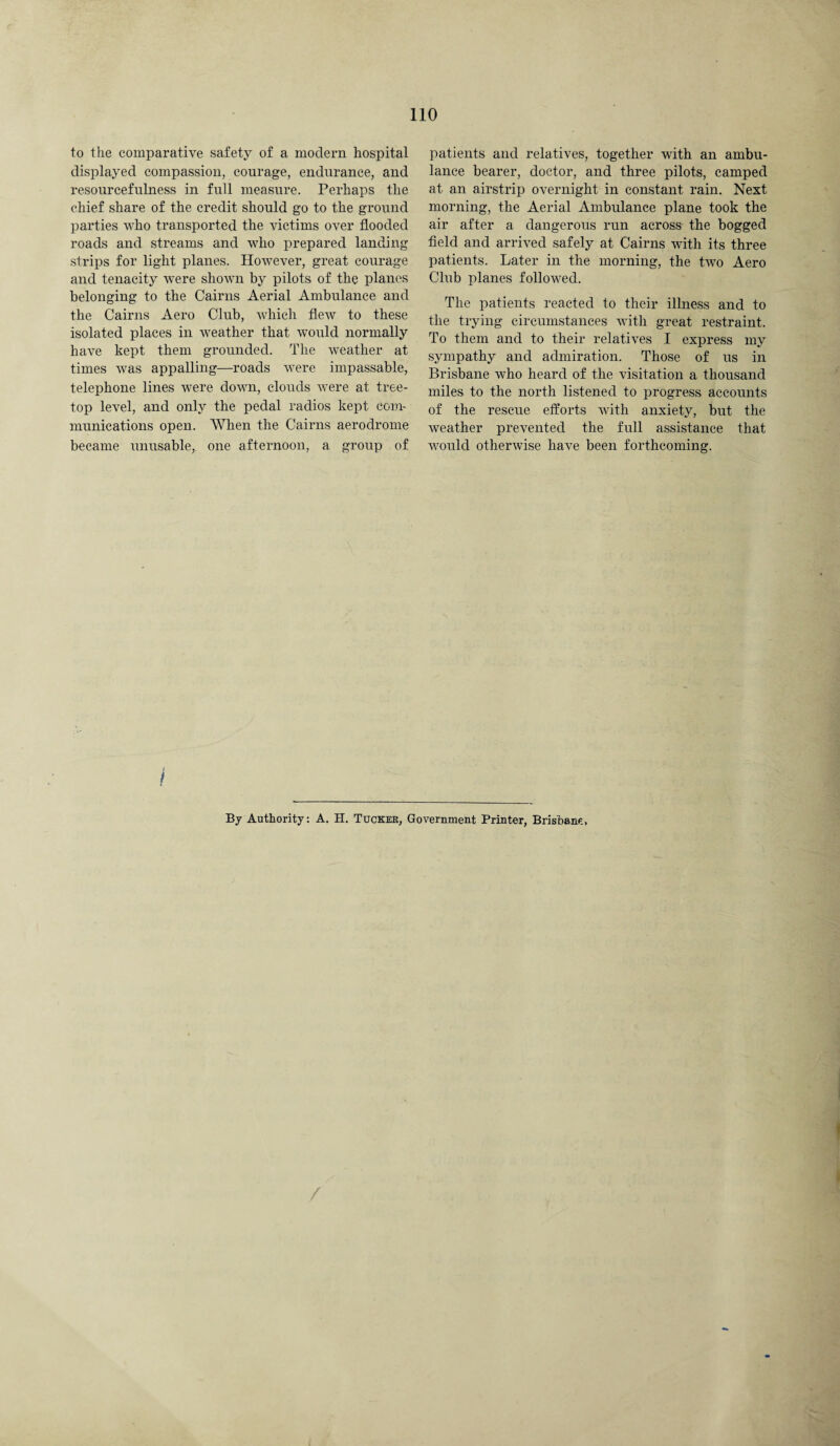 to the comparative safety of a modern hospital displayed compassion, courage, endurance, and resourcefulness in full measure. Perhaps the chief share of the credit should go to the ground parties who transported the victims over flooded roads and streams and who prepared landing strips for light planes. However, great courage and tenacity were shown by pilots of the pianos belonging to the Cairns Aerial Ambulance and the Cairns Aero Club, which flew to these isolated places in weather that would normally have kept them grounded. The weather at times was appalling—roads were impassable, telephone lines were down, clouds were at tree- top level, and only the pedal radios kept com¬ munications open. When the Cairns aerodrome became unusable, one afternoon, a group of patients and relatives, together with an ambu¬ lance bearer, doctor, and three pilots, camped at an airstrip overnight in constant rain. Next morning, the Aerial Ambulance plane took the air after a dangerous run across the bogged field and arrived safely at Cairns with its three patients. Later in the morning, the two Aero Club planes followed. The patients reacted to their illness and to the trying circumstances with great restraint. To them and to their relatives I express my sympathy and admiration. Those of us in Brisbane who heard of the visitation a thousand miles to the north listened to progress accounts of the rescue efforts with anxiety, but the weather prevented the full assistance that would otherwise have been forthcoming. j By Authority: A. H. Tucker, Government Printer, Brisbane,