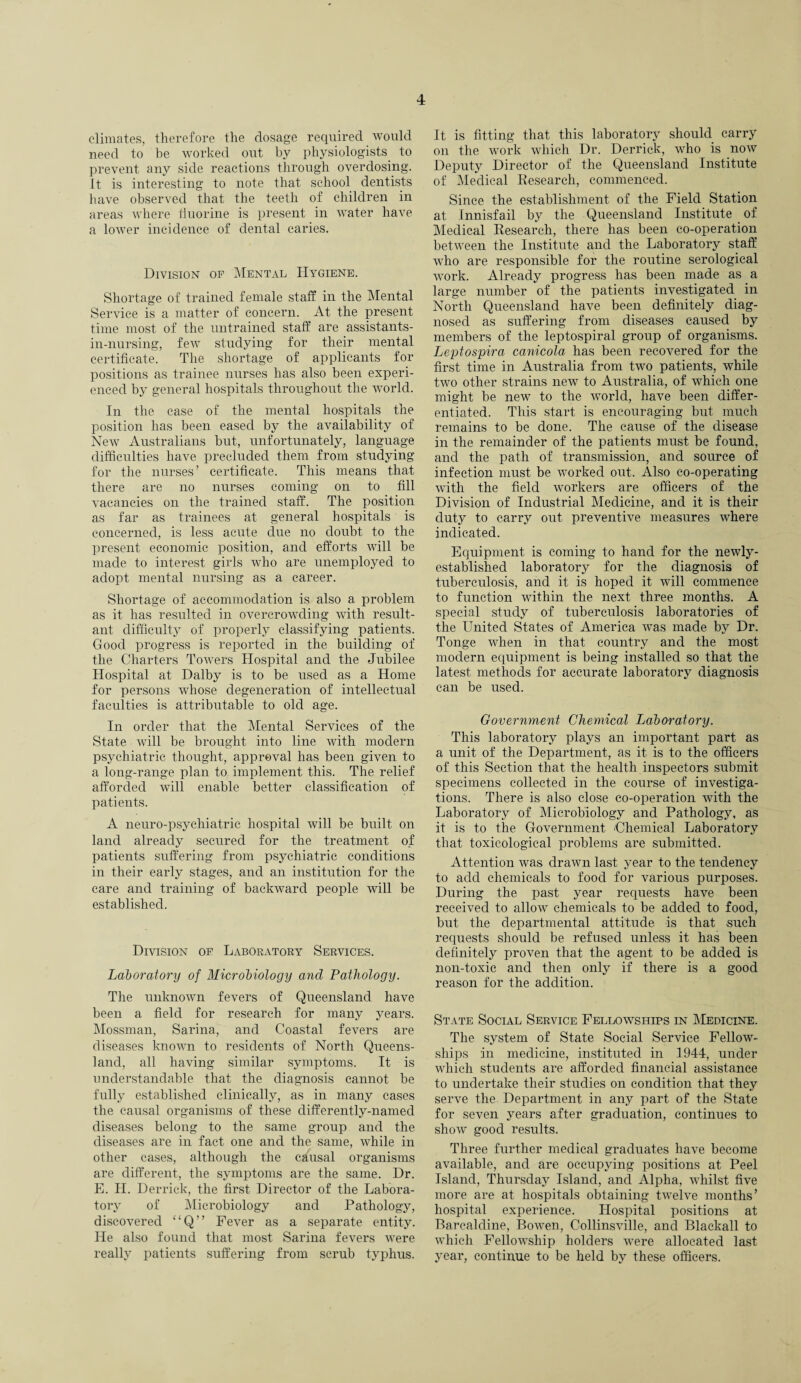 climates, therefore the dosage required would need to be worked out by physiologists to prevent any side reactions through overdosing. It is interesting to note that school dentists have observed that the teeth of children in areas where fluorine is present in water have a lower incidence of dental caries. Division of Mental Hygiene. Shortage of trained female staff in the Mental Service is a matter of concern. At the present time most of the untrained staff are assistants- in-nursing, few studying for their mental certificate. The shortage of applicants for positions as trainee nurses has also been experi¬ enced by general hospitals throughout the world. In the case of the mental hospitals the position has been eased by the availability of New Australians but, unfortunately, language difficulties have precluded them from studying for the nurses’ certificate. This means that there are no nurses coming on to fill vacancies on the trained staff. The position as far as trainees at general hospitals is concerned, is less acute due no doubt to the present economic position, and efforts will be made to interest girls who are unemployed to adopt mental nursing as a career. Shortage of accommodation is also a problem as it has resulted in overcrowding with result¬ ant difficulty of properly classifying patients. Good progress is reported in the building of the Charters Towers Hospital and the Jubilee Hospital at Dalby is to be used as a Home for persons whose degeneration of intellectual faculties is attributable to old age. In order that the Mental Services of the State will be brought into line with modern psychiatric thought, approval has been given to a long-range plan to implement this. The relief afforded will enable better classification of patients. A neuro-psychiatric hospital will be built on land already secured for the treatment of patients suffering from psychiatric conditions in their early stages, and an institution for the care and training of backward people will be established. Division of Laboratory Services. Laboratory of Microbiology and Pathology. The unknown fevers of Queensland have been a field for research for many years. Mossman, Sarina, and Coastal fevers are diseases known to residents of North Queens¬ land, all having similar symptoms. It is understandable that the diagnosis cannot be fully established clinically, as in many cases the causal organisms of these differently-named diseases belong to the same group and the diseases are in fact one and the same, while in other cases, although the causal organisms are different, the symptoms are the same. Dr. E. H. Derrick, the first Director of the Labora¬ tory of Microbiology and Pathology, discovered “Q” Fever as a separate entity. He also found that most Sarina fevers were really patients suffering from scrub typhus. It is fitting that this laboratory should carry on the work which Dr. Derrick, who is now Deputy Director of the Queensland Institute of Medical Research, commenced. Since the establishment of the Field Station at Innisfail by the Queensland Institute of Medical Research, there has been co-operation between the Institute and the Laboratory staff who are responsible for the routine serological work. Already progress has been made as a large number of the patients investigated in North Queensland have been definitely diag¬ nosed as suffering from diseases caused by members of the leptospiral group of organisms. Leptospira canicola has been recovered for the first time in Australia from two patients, while two other strains new to Australia, of which one might be new to the world, have been differ¬ entiated. This start is encouraging but much remains to be done. The cause of the disease in the remainder of the patients must be found, and the path of transmission, and source of infection must be worked out. Also co-operating with the field workers are officers of the Division of Industrial Medicine, and it is their duty to carry out preventive measures where indicated. Equipment is coming to hand for the newly- established laboratory for the diagnosis of tuberculosis, and it is hoped it will commence to function within the next three months. A special study of tuberculosis laboratories of the United States of America was made by Dr. Tonge when in that country and the most modern equipment is being installed so that the latest methods for accurate laboratory diagnosis can be used. Government Chemical Laboratory. This laboratory plays an important part as a unit of the Department, as it is to the officers of this Section that the health inspectors submit specimens collected in the course of investiga¬ tions. There is also close co-operation with the Laboratory of Microbiology and Pathology, as it is to the Government /Chemical Laboratory that, toxicological problems are submitted. Attention was drawn last year to the tendency to add chemicals to food for various purposes. During the past year requests have been received to allow chemicals to be added to food, but the departmental attitude is that such requests should be refused unless it has been definitely proven that the agent to be added is non-toxic and then only if there is a good reason for the addition. State Social Service Fellowships in Medicine. The system of State Social Service Fellow¬ ships in medicine, instituted in 1944, under which students are afforded financial assistance to undertake their studies on condition that they serve the Department in any part of the State for seven years after graduation, continues to show good results. Three further medical graduates have become available, and are occupying positions at Peel Island, Thursday Island, and Alpha, whilst five more are at hospitals obtaining twelve months’ hospital experience. Hospital positions at Barcaldine, Bowen, Collinsville, and Blackall to which Fellowship holders were allocated last year, continue to be held by these officers.