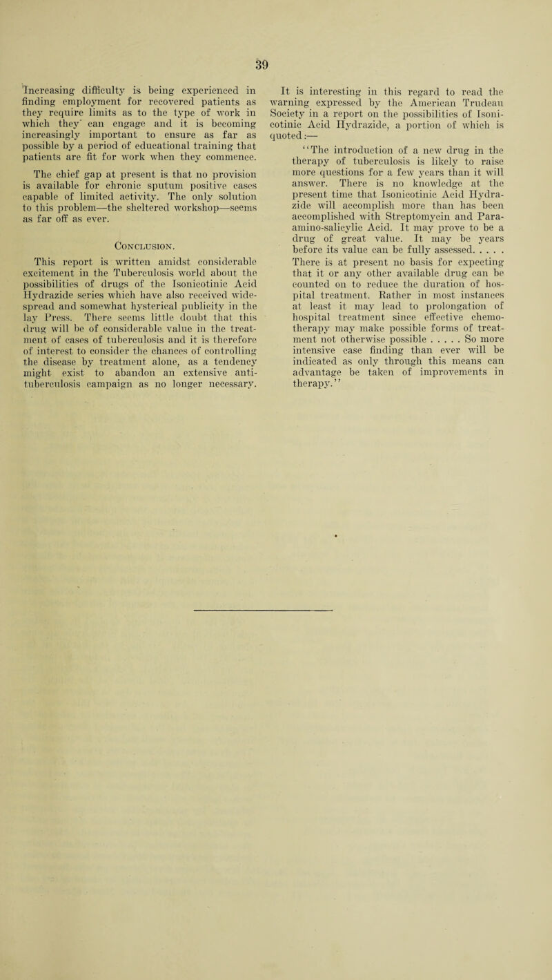 'Increasing difficulty is being experienced in finding employment for recovered patients as they require limits as to the type of work in which they’ can engage and it is becoming increasingly important to ensure as far as possible by a period of educational training that patients are fit for work when they commence. The chief gap at present is that no provision is available for chronic sputum positive cases capable of limited activity. The only solution to this problem—the sheltered workshop—seems as far off as ever. Conclusion. This report is written amidst considerable excitement in the Tuberculosis world about the possibilities of drugs of the Isonicotinic Acid Hydrazide series which have also received wide¬ spread and somewhat hysterical publicity in the lay Press. There seems little doubt that this drug vdll be of considerable value in the treat¬ ment of cases of tuberculosis and it is therefore of interest to consider the chances of controlling the disease by treatment alone, as a tendency might exist to abandon an extensive anti- tuberculosis campaign as no longer necessary. It is interesting in this regard to read the warning expressed by the American Trudeau Society in a report on the possibilities of Isoni¬ cotinic Acid Hydrazide, a portion of which is quoted:— “The introduction of a new drug in the therapy of tuberculosis is likely to raise more questions for a few years than it will ansM^er. There is no knowledge at the present time that Isonicotinic Acid Hydra¬ zide will accomplish more than has been accomplished with Streptomycin and Para- amino-salicylic Acid. It may prove to be a drug of great value. It may be years before its value can be fully assessed. There is at present no basis for expecting that it or any other available drug can be counted on to reduce the duration of hos¬ pital treatment. Rather in most instances at least it may lead to prolongation of hospital treatment since effective chemo¬ therapy may make possible forms of treat¬ ment not otherwise possible.So more intensive case finding than ever will be indicated as only through this means can advantage be taken of improvements in therapy.”