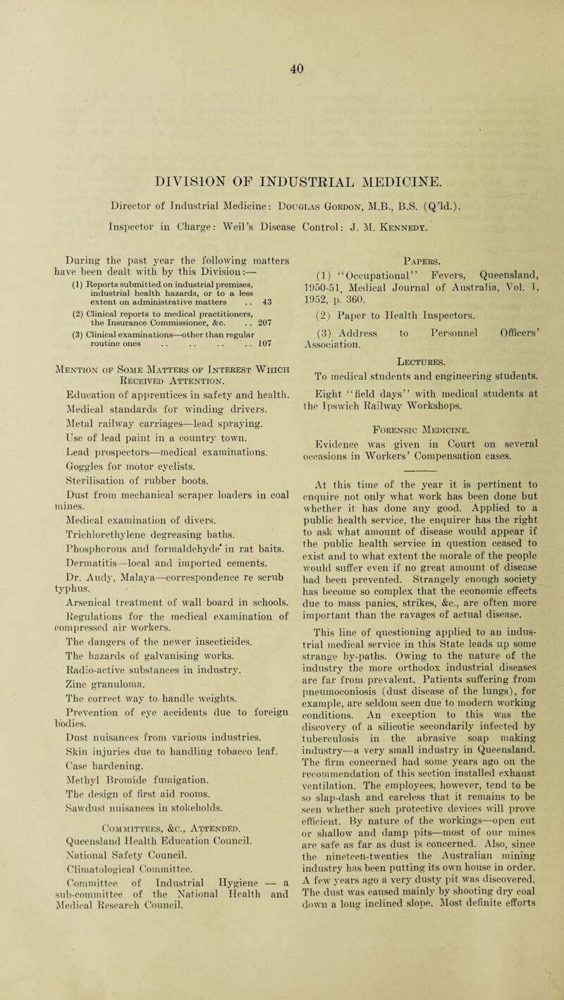 DIVISION OF INDUSTRIAL MEDICINE. Director of Industrial Medicine: Douglas Gordon, M.B., B.S. (Q’ld.). Inspector in Charge: Weil’s Disease Control: J. M. Kennedy. During the past year the following matters have been dealt with by this Division:— (1) Reports submitted on industrial premises, industrial health hazards, or to a less extent on administrative matters .. 43 (2) Clinical reports to medical practitioners, the Insurance Commissioner, &c. .. 207 (3) Clinical examinations—other than regular routine ones .. .. .. .. 107 Mention of Some Matters of Interest Which Received Attention. Education of apprentices in safety and health. Medical standards for winding drivers. Metal railway carriages—lead spraying. Use of lead paint in a country town. Lead prospectors—medical examinations. Goggles for motor cyclists. Sterilisation of rubber boots. Dust from mechanical scraper loaders in coal mines. Medical examination of divers. Trichlorethylene degreasing baths. Phosphorous and formaldehyde* in rat baits. Dermatitis—local and imported cements. Dr. Andy, Malaya—correspondence re scrub typhus. Arsenical treatment of wall board in schools. Regulations for the medical examination of compressed air workers. The dangers of the newer insecticides. The hazards of galvanising works. Radio-active substances in industry. Zinc granuloma. The correct way to handle weights. Prevention of eye accidents due to foreign bodies. Dust nuisances from various industries. Skin injuries due to handling tobacco leaf. Case hardening. Methyl Bromide fumigation. The design of first aid rooms. Sawdust nuisances in stokeholds. Committees, &c., Attended. Queensland Health Education Council. National Safety Council. Climatological Committee. Committee of Industrial Hygiene — a sub-committee of the National Health and Medical Research Council. Papers. (1) “Occupational” Fevers, Queensland, 1950-51, Medical Journal of Australia, Vol. 1, 1952, p! 360. (2) Paper to Health Inspectors. (3) Address to Personnel Officers’ xYssociation. Lectures. To medical students and engineering students. Eight “field days” with medical students at the Ipswich Railway Workshops. Forensic Medicine. Evidence was given in Court on several occasions in Workers’ Compensation eases. At this time of the year it is pertinent to enquire not only what work has been done but whether it has done any good. Applied to a public health service, the enquirer has the right to ask what amount of disease would appear if the public health service in question ceased to exist and to what extent the morale of the people would suffer even if no great amount of disease had been prevented. Strangely enough society has become so complex that the economic effects due to mass panics, strikes, &c., are often more important than the ravages of actual disease. This line of questioning applied to an indus¬ trial medical service in this State leads up some strange by-paths. Owing to the nature of the industry the more orthodox industrial diseases are far from prevalent. Patients suffering from pneumoconiosis (dust disease of the lungs), for example, are seldom seen due to modern working conditions. An exception to this was the discovery of a silicotic secondarily infected by tuberculosis in the abrasive soap making industry—a very small industry in Queensland. The firm concerned had some years ago on the recommendation of this section installed exhaust ventilation. The employees, hoAvever, tend to be so slap-dash and careless that it remains to be seen whether such protective devices will prove efficient. By nature of the workings—open cut or shallow and damp pits—most of our mines are safe as far as dust is concerned. Also, since the nineteen-twenties the Australian mining industry has been putting its own house in order. A few years ago a very dusty pit was discovered. The dust was caused mainly by shooting dry coal down a long inclined slope. IN lost definite efforts