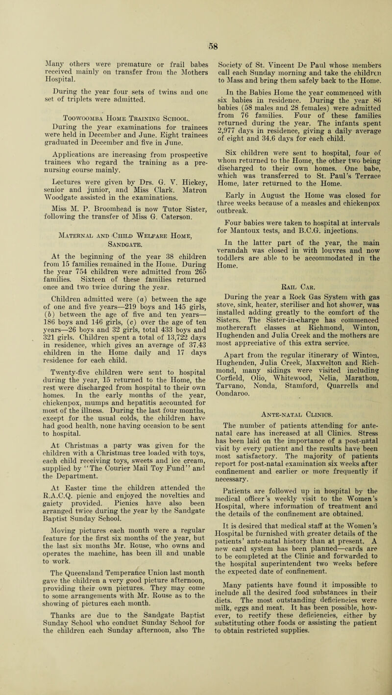 Many others were premature or frail babes received mainly on transfer from the Mothers Hospital. During the year four sets of twins and one set of triplets were admitted. Toowoomba Home Training School. During the year examinations for trainees were held in December and June. Eight trainees graduated in December and five in June. Applications are increasing from prospective trainees who regard the training as a pre¬ nursing course mainly. Lectures were given by Drs. G. Y. Hickey, senior and junior, and Miss Clark. Matron Woodgate assisted in the examinations. Miss M. P. Broomhead is now Tutor Sister, following the transfer of Miss G. Caterson. Maternal and 'Child Welfare Home, Sandgate. At the beginning of the year 38 children from 15 families remained in the Home. During the year 754 children were admitted from 265 families. Sixteen of these families returned once and two twice during the year. Children admitted were (a) between the age of one and five years—219 boys and 145 girls, (5) between the age of five and ten years— 186 boys and 146 girls, (c) over the age of ten years—26 boys and 32 girls, total 433 boys and 321 girls. Children spent a total of 13,722 days in residence, which gives an average of 37.43 children in the Home daily and 17 days residence for each child. Twenty-five children were sent to hospital during the year, 15 returned to the Home, the rest were discharged from hospital to their own homes. In the early months of the year, chickenpox, mumps and hepatitis accounted for most of the illness. During the last four months, except for the usual colds, the children have had good health, none having occasion to be sent to hospital. At Christmas a paJrty was given for the children with a Christmas tree loaded with toys, each child receiving toys, sweets and ice cream, supplied by ‘ ‘ The Courier Mail Toy Fund ’ ’ and the Department. At Easter time the children attended the R.A.C.Q. picnic and enjoyed the novelties and gaiety provided. Picnics have also been arranged twice during the year by the Sandgate Baptist Sunday School. Moving pictures each month were a regular feature for the first six months of the year, but the last six months Mr. Rouse, who owns and operates the machine, has been ill and unable to work. The Queensland Temperance Union last month gave the children a very good picture afternoon, providing their own pictures. They may come to some arrangements wdth Mr. Rouse as to the showing of pictures each month. Thanks are due to the Sandgate Baptist Sunday School who conduct Sunday School for the children each Sunday afternoon, also The Society of St. Vincent De Paul whose members call each Sunday morning and take the children to Mass and bring them safely back to the Home. In the Babies Home the year commenced with six babies in residence. During the year 86 babies (58 males and 28 females) were admitted from 76 families. Four of these families returned during the year. The infants spent 2,977 days in residence, giving a daily average of eight and 34.6 days for each child. Six children were sent to hospital, four of whom returned to the Home, the other two being discharged to their own homes. One babe, which was transferred to St. Paul’s Terrace Home, later returned to the Home. Early in August the Home was closed for three weeks because of a measles and chickenpox outbreak. Four babies were taken to hospital at intervals for Mantoux tests, and B.C.G. injections. In the latter part of the year, the main verandah was closed in with louvres and now toddlers are able to be accommodated in the Home. Rail Car. During the year a Rock Gas System -with gas stove, sink, heater, steriliser and hot shower, was installed adding greatly to the comfort of the Sisters. The Sister-in-charge has commenced mothercraft classes at Richmond, Winton, Ilughenden and Julia Creek and the mothers are most appreciative of this extra service. Apart from the regular itinerary of Winton, Hughenden, Julia Creek, Maxwelton and Rich¬ mond, many sidings were visited including Corfield, Olio, Whitewood, Nelia, Marathon, Tarvano, Nonda, Stamford, Quarrells and Oondaroo. Ante-natal Clinics. The number of patients attending for ante¬ natal care has increased at all Clinics. Stress has been laid on the importance of a post-natal visit by every patient and the results have been most satisfactory. The majority of patients report for post-natal examination six weeks after confinement and earlier or more frequently if necessary. Patients are followed up in hospital by the medical officer’s weekly visit to the Women’s Hospital, where information of treatment and the details of the confinement are obtained. It is desired that medical staff at the Women’s Hospital be furnished with greater details of the patients’ ante-natal history than at present. A new card system has been planned—cards are to be completed at the Clinic and forwarded to the hospital superintendent two weeks before the expected date of confinement. Many patients have found it impossible to include all the desired food substances in their diets. The most outstanding deficiencies were milk, eggs and meat. It has been possible, how¬ ever, to rectify these deficiencies, either by substituting other foods or assisting the patient to obtain restricted supplies.