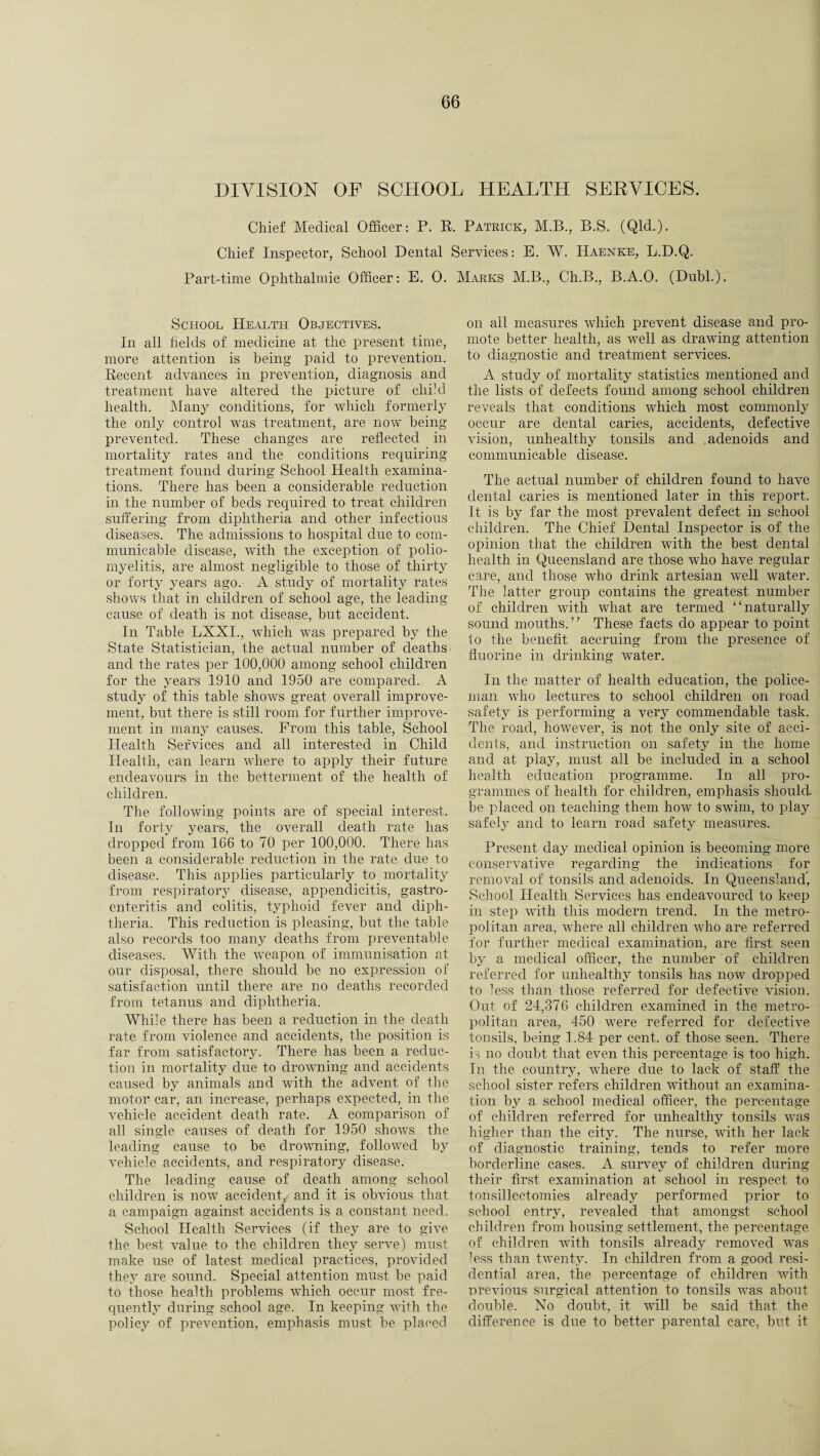 DIVISION OF SCHOOL HEALTH SERVICES. Chief Medical Officer: P. R. Patrick, M.B., B.S. (Qld.). Chief Inspector, School Dental Services: E. W. Haenke, L.D.Q. Part-time Ophthalmic Officer: E. 0. Marks M.B., Ch.B., B.A.O. (Dubl.). School Health Objectives. In all fields of medicine at the present time, more attention is being paid to prevention. Recent advances in prevention, diagnosis and treatment have altered the picture of child health. Many conditions, for which formerly the only control was treatment, are now being- prevented. These changes are reflected in mortality rates and the conditions requiring treatment found during School Health examina¬ tions. There has been a considerable reduction in the number of beds required to treat children suffering from diphtheria and other infectious diseases. The admissions to hospital due to com¬ municable disease, with the exception of polio¬ myelitis, are almost negligible to those of thirty or forty years ago.- A study of mortality rates shows that in children of school age, the leading cause of death is not disease, but accident. In Table LXXI., which was prepared by the State Statistician, the actual number of deaths ■ and the rates per 100,000 among school children for the years 1910 and 1950 are compared. A study of this table shows great overall improve¬ ment, but there is still room for further improve¬ ment in many causes. From this table, School Health Services and all interested in Child Health, can learn where to apply their future endeavours in the betterment of the health of children. The following points are of special interest. In forty years, the overall death rate has dropped from 166 to 70 per 100,000. There has been a considerable reduction in the rate due to disease. This applies particularly to mortality from respiratory disease, appendicitis, gastro¬ enteritis and colitis, typhoid fever and diph¬ theria. This reduction is pleasing, but the table also records too many deaths from preventable diseases. With the wTeapon of immunisation at our disposal, there should be no expression of satisfaction until there are no deaths recorded from tetanus and diphtheria. While there has been a reduction in the death rate from violence and accidents, the position is far from satisfactory. There has been a reduc¬ tion in mortality due to drowning and accidents caused by animals and with the advent of the motor car, an increase, perhaps expected, in the vehicle accident death rate. A comparison of all single causes of death for 1950 shows the leading cause to be drowning, followed by vehicle accidents, and respiratory disease. The leading cause of death among school children is now accident, and it is obvious that a campaign against accidents is a constant need. School Health Services (if they are to give the best value to the children they serve) must make use of latest medical practices, provided they are sound. Special attention must be paid to those health problems which occur most fre¬ quently during school age. In keeping with the policy of prevention, emphasis must be placed on all measures which prevent disease and pro¬ mote better health, as well as drawing attention to diagnostic and treatment services. A study of mortality statistics mentioned and the lists of defects found among school children reveals that conditions which most commonly occur are dental caries, accidents, defective vision, unhealthy tonsils and adenoids and communicable disease. The actual number of children found to have dental caries is mentioned later in this report. It is by far the most prevalent defect in school children. The Chief Dental Inspector is of the opinion that the children with the best dental health in Queensland are those who have regular care, and those who drink artesian well water. The latter group contains the greatest number of children with what are termed “ naturally sound mouths. ’ ’ These facts do appear to point to the benefit accruing from the presence of fluorine in drinking water. In the matter of health education, the police¬ man who lectures to school children on road safety is performing a very commendable task. The road, however, is not the only site of acci¬ dents, and instruction on safety in the home and at play, must all be included in a school health education programme. In all pro¬ grammes of health for children, emphasis should, be placed on teaching them how to swim, to play safely and to learn road safety measures. Present day medical opinion is becoming more conservative regarding the indications for removal of tonsils and adenoids. In Queensland) School Health Services has endeavoured to keep in step with this modern trend. In the metro¬ politan area, wdiere all children who are referred for further medical examination, are first seen by a medical officer, the number of children referred for unhealthy tonsils has now dropped to less than those referred for defective vision. Out of 24,376 children examined in the metro¬ politan area, 450 were referred for defective tonsils, being 1.84 per cent, of those seen. There is no doubt that even this percentage is too high. In the country, where due to lack of staff the school sister refers children without an examina¬ tion by a school medical officer, the percentage of children referred for unhealthy tonsils was higher than the city. The nurse, with her lack of diagnostic training, tends to refer more borderline cases. A survey of children during their first examination at school in respect to tonsillectomies already performed prior to school entry, revealed that amongst school children from housing settlement, the percentage of children with tonsils already removed was fess than twenty. In children from a good resi¬ dential area, the percentage of children with previous surgical attention to tonsils was about double. No doubt, it will be said that the difference is due to better parental care, but it