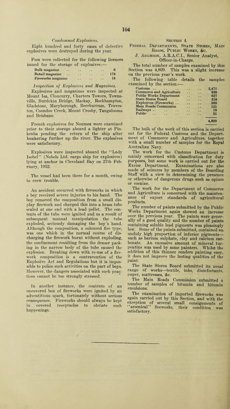 Condemned Explosives. Eight hundred and forty cases of defective explosives were destroyed during the year. Fees were collected for the following licences issued for the storage of explosives:— Bulk magazine . . .. . . . . 6 Retail magazine . . . . . . . . 178 Fireworks magazine . . . . . . 18 Inspection of Explosives and Magazines. Explosives and magazines were inspected at Mount Isa, Cloncurry, Charters Towers, Towns¬ ville, Burdekin Bridge, Mackay, Rockhampton, Gladstone, Maryborough, Beerburrum, Traves- ton, Coondoo Creek, Mount Crosby, Tangalooma and Brisbane. French explosives for Noumea were examined prior to their storage aboard a lighter at Pin- kenba pending the return of the ship after bunkering further up the river. The explosives were satisfactory. Explosives were inspected aboard the “Lady Isobel” (Nobels Ltd. cargo ship for explosives) lying at anchor in Cleveland Bay on 27th Feb¬ ruary, 1952. The vessel had been there for a month, owing to crew trouble. An accident occurred with fireworks in which a bojr received severe injuries to his hand. The boy removed the composition from a small dis¬ play firework and charged this into a brass tube sealed at one end with a lead pellet. The con¬ tents of the tube were ignited and as a result of subsequent manual manipulation the tube exploded, seriously damaging the boy’s hand. Although the composition, a coloured fire type, was one which in the normal course of dis¬ charging the firework burnt without exploding, the confinement resulting from the denser pack¬ ing in the narrow body of the tube caused the explosion. Breaking down with re-use of a fire¬ work composition is a contravention of the Explosive Act and Regulations but it is impos¬ sible to police such activities on the part of boys. However, the dangers associated with such prac¬ tices cannot be too strongly stressed. In another instance, the contents of an uncovered box of fireworks were ignited by an adventitious spark, fortunately without serious consequence. Fireworks should always be kept in covered receptacles to obviate such happenings. Section 4. Federal Departments, State Stores, Main Roads, Public Works, &c. J. Adamson, A.R.A.C.I., Senior Analyst, Officer-in- Charge. The total number of samples examined by this Section was 4,809. This was a slight increase on the previous year’s work. The following table details the samples examined by the section:— Customs .. 2,471 Commerce and Agriculture 836 Public Works Department 627 State Stores Board 316 Explosives (Fireworks) . . 389 Main Roads Commission 121 Railways . . 18 Public 31 4,809 The bulk of the work of this section is carried out for the Federal Customs and the Depart¬ ment of Commerce and Agriculture, together with a small number of samples for the Royal Australian Navy. The work for the Customs Department is mainly concerned with classification for duty purposes, but some work is carried out for the Excise Department. Examinations are also made of seizures by members of the Boarding Staff with a view to determining the presence or otherwise of dangerous drugs such as opium or cocaine. The work for the Department of Commerce and Agriculture is concerned with the mainten¬ ance of export standards of agricultural products. The number of paints submitted by the Public Works Department again showed an increase over the previous year. The paints were gener¬ ally of a good quality and the number of paints containing soluble lead pigments was pleasingly low. Some of the paints submitted, contained an unduly high proportion of inferior pigments— such as barium sulphate, clay and calcium car¬ bonate. An excessive amount of mineral tur¬ pentine was used by some painters. Whilst the addition of this thinner renders painting easy, it does not improve the lasting qualities of the paint. The State Stores Board submitted its usual range of works—textile, inks, disinfectants, paper, mattresses, &c. The Main Roads Commission submitted a number of samples of bitumin and bitumin emulsions. The examination of imported fireworks was again carried out by this Section, and with the exception of several small consignments of “arsenical” fireworks, their condition was satisfactory.