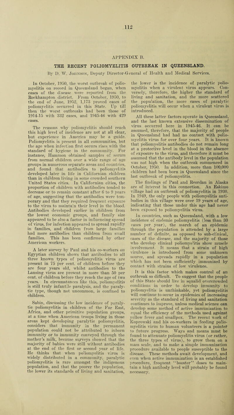 APPENDIX B. THE RECENT POLIOMYELITIS OUTBREAK IN QUEENSLAND. By D. W. Johnson, Deputy Director-General of Health and Medical Services. In October, 1950, the worst outbreak of polio¬ myelitis on record in Queensland began, when cases of the disease were reported from the Rockhampton district. From October, 1950, to the end of June, 1952, 1,173 proved cases of poliomyelitis occurred in this State. Up till then the worst outbreaks had been those of 1914-15 with 332 cases, and 1945-46 with 429 cases. The reasons why poliomyelitis should reach this high level of incidence are not at all clear, but experience in America may be a guide. Poliomyelitis is present in all communities, but the age when infection first occurs rises with the standard of hygiene in the community. For instance, Hammon obtained samples of serum from normal children over a wide range of age groups in numerous separate areas and countries, and found that antibodies to poliomyelitis developed later in life in Californian children than in children living in some crowded southern United States cities. In Californian cities, the proportion of children with antibodies tended to decrease or to remain constant after 6 to 9 years of age, suggesting that the antibodies were tem¬ porary and that they required frequent exposure to the virus to maintain their level in the blood. Antibodies developed earlier in children from the lowest economic groups, and family size appeared to be also a factor in influencing spread of virus, for infection appeared to spread rapidly in families, and children from large families had more antibodies than children from small families. This has been confirmed by other American workers. A later survey by Paul and his co-workers on Egyptian children shows that antibodies to all three known types of poliomyelitis virus are present in 75 per cent, of children before they are four years old, whilst antibodies to the Lansing virus are present in more than 50 per cent, of children before they reach the age of two years. In circumstances like this, poliomyelitis is still truly infantile paralysis, and the paraly¬ tic type, though not uncommon, is confined to children. Sabin, discussing the low incidence of paraly¬ tic poliomyelitis in children of the Far East, Africa, and other primitive population groups, at a time when American troops living in those areas kept developing paralytic poliomyelitis, considers that immunity in the permanent population could not be attributed to inborn immunity or to immunity conveyed through the mother’s milk, because surveys showed that the majority of babies Avere still Avithout antibodies at the end of the first or second year of life. He thinks that when poliomyelitis virus is AATidely distributed in a community, paralytic poliomyelitis is rare amongst the indigenous population, and that the poorer the population, the loAver its standards of living and sanitation, the lower is the incidence of paralytic polio¬ myelitis when a virulent virus appears. Con¬ versely, therefore, the higher the standard of living and sanitation, and the more scattered the population, the more cases of paralytic poliomyelitis Avill occur when a virulent virus is introduced. All these latter factors operate in Queensland, and the last knoAvn extensive dissemination of virus occurred here in 1945-46. It can be assumed, therefore, that the majority of people in Queensland had had no contact Avith polio¬ myelitis virus for over four years. It is knoAvn that poliomyelitis antibodies do not remain long at a protective level in the blood in the absence of exposure to the virus, and therefore it must be assumed that the antibody level in the population was not high when the outbreak commenced in October, 1950. In addition, more than 100,000 children had been born in Queensland since the last outbreak of poliomyelitis. The findings of Paul and Reordan in Alaska are of interest in this connection. An Eskimo village had an outbreak of poliomyelitis in 1930. In 1949, the only people with poliomyelitis anti¬ bodies in this Aullage were over 19 years of age, indicating that those under this age had never been exposed to poliomyelitis virus. In countries, such as Queensland, with a Ioav incidence of endemic poliomyelitis (less than 30 cases per year), the march of an epidemic through the population is attended by a large number of definite, as opposed to sub-clinical,, cases of the disease, and the majority of those Avho develop clinical poliomyehtis shoAV muscle involvement. It means that a strain of high virulence is introduced from some unknoAArn source, and spreads rapidly in a population Avhich has not been sufficiently immunized by contact with strains of Ioav virulence. It is this factor Avhich makes control of an outbreak so difficult. To suggest that the people of this State should live in squalid overcrowded conditions in order to develop immunitv to poliomyelitis is unthinkable, yet poliomyelitis will continue to occur in epidemics of increasing severity as the standard of living and sanitation continues to improve, unless medical science can develop some method of active immunization to equal the efficiency of the methods used against yellow fever and smallpox. The recent A\ork of KoproAvski and his co-workers in feeding polio¬ myelitis virus to human volunteers is a pointer to future progress. Ways and means must be found to attenuate poliomyelitis virus (or rather, the three types of virus), to groAv them on a mass scale, and to make a simple immunization procedure available to people susceptible to the disease. These methods await development, and even A\rhen active immunization is an established procedure, frequent “booster” doses to main¬ tain a high antibody level Avill probably be found necessary.