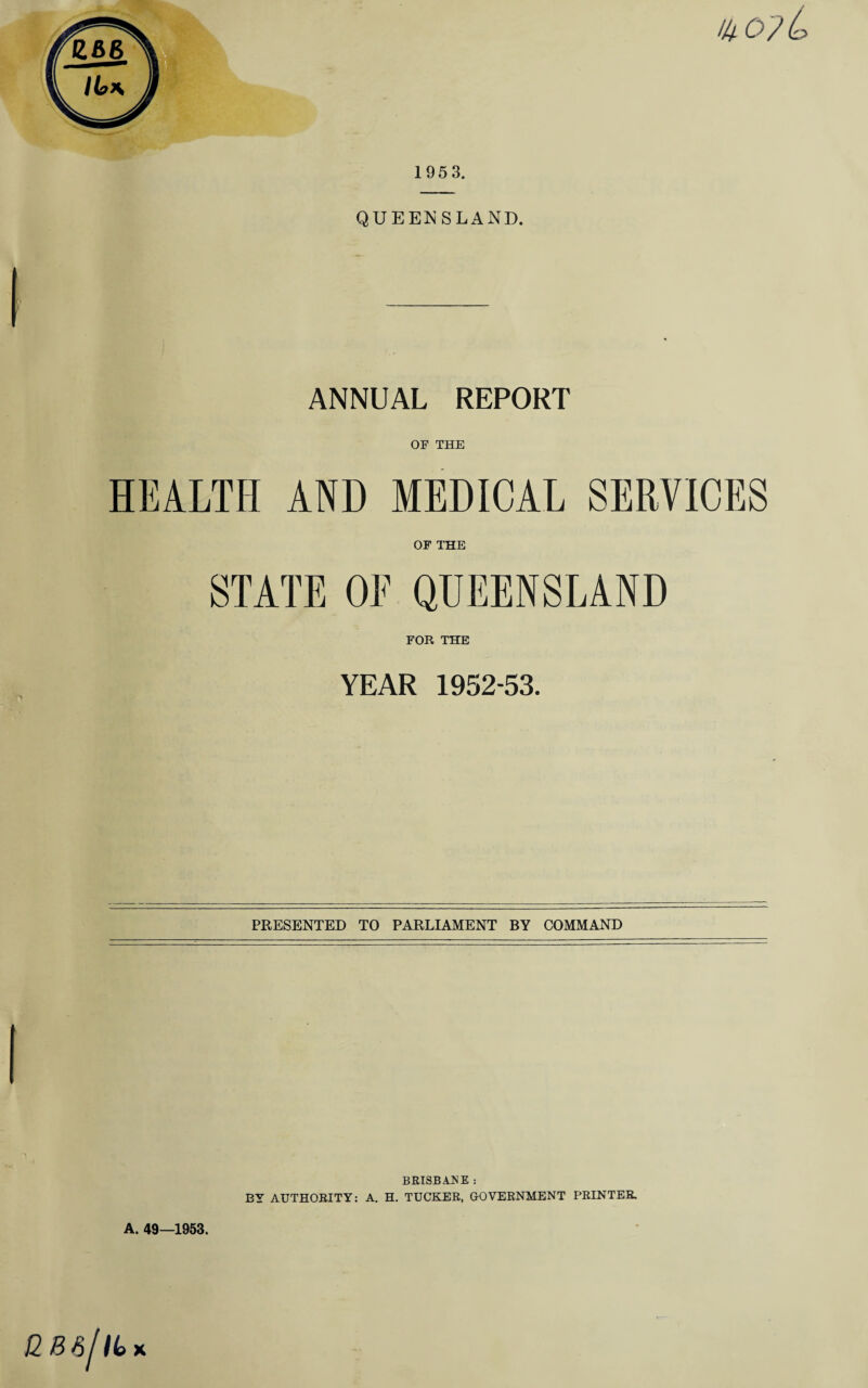1953. QUEENSLAND. ANNUAL REPORT OF THE HEALTH AND MEDICAL SERVICES OF THE STATE OF QUEENSLAND FOR THE YEAR 1952-53. PRESENTED TO PARLIAMENT BY COMMAND A. 49—1953. BRISBANE : BY AUTHORITY: A. H. TUCKER, GOVERNMENT PRINTER.