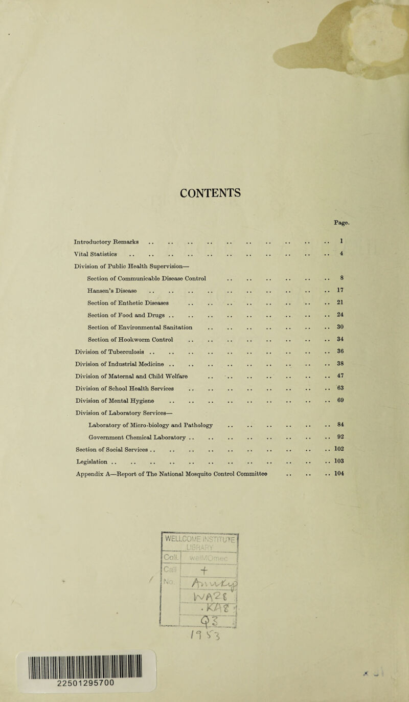 CONTENTS Introductory Remarks Vital Statistics Division of Public Health Supervision— Section of Communicable Disease Control Hansen’s Disease Section of Enthetic Diseases Section of Food and Drugs .. Section of Environmental Sanitation Section of Hookworm Control Division of Tuberculosis .. Division of Industrial Medicine .. Division of Maternal and Child Welfare .. Division of School Health Services Division of Mental Hygiene Division of Laboratory Services— Laboratory of Micro-biology and Pathology Government Chemical Laboratory .. Section of Social Services .. Legislation Appendix A—Report of The National Mosquito Control Committee Page. 1 4 8 . 17 . 21 . 24 . 30 . 34 . 36 . 38 . 47 . 63 . 69 . 84 . 92 . 102 . 103 . 104 WELLCOME iSSTITUTE] LISfi - r,Y j Coli. Call i + | |No. j Aw Wfs^t j • W:| OS 1 n si