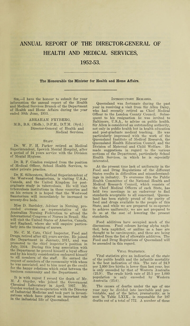 ANNUAL REPORT OF THE DIRECTOR-GENERAL OF HEALTH AND MEDICAL SERVICES, 1952-53. The Honourable the Minister for Health and Home Affairs. Sir,—I have the honour to submit for your information the annual report of the Health and Medical Services Branch of the Department of Health and Home Affairs during the year ended 30th June, 1953. ABRAHAM FRYBERG, M.B., B.S. (Melb.), D.P.H., D.T.M. (Syd.) Director-General of Health and Medical Services. Staff. Dr. W. P. H. Parker retired as Medical Superintendent, Ipswich Mental Hospital, after a period of 24 years service with the Division of Mental Hygiene. Dr. R, F. Condon resigned from the position of Medical Officer, School Health Services, to enter private practice. Dr. E. Silberstern, Medical Superintendent of the Westwood Sanatorium, is visiting U.S.A., Canada, and the United Kingdom for post¬ graduate study in tuberculosis. He will visit tuberculosis institutions in these countries and on his return it is hoped that the Westwood Sanatorium will immediately be increased to seventy-five beds. Miss D. Bardsley, Adviser in Nursing, pro¬ ceeded overseas as representative of the Australian Nursing Federation to attend the International Congress of Nurses in Brazil. She will visit the United States of America, Canada, and England, where she will enquire particu¬ larly into the training of nurses. Mr. C. M. Cato, Chief Inspector, Food and Drugs, retired after 42| years service. He joined the Department in January, 1911, and was promoted to the chief inspector’s position in July, 1934. During this long association with the Department he proved himself a loyal officer and by his kindly consideration endeared himself to all members of the staff. He earned the respect of members of the community with whom he was associated, and to him must go the credit for the happy relations which exist between the business community and the Department. It is with regret I record the death of Mr. M. J. Guyder, who joined the Government Lhemical Laboratory in April, 1937. Mr. 4?Ut j1* wo.rked in co-operation with the Director ot Industrial Medicine and took part in investi¬ gations. which have played an important role m the industrial life of Queensland. Introductory Remarks. Queensland was fortunate during the past year in receiving a visit from Sir Allen Daley, who had recently retired as Chief Medical Officer to the London County Council. Subse¬ quent to his resignation he was invited to Baltimore, U.S.A., to advise on public health. Sir Allen is considered an outstanding authority, not only in public health but in health education and post-graduate medical teaching. He was particularly impressed with the work of the Queensland Institute of Medical Research, the Queensland Health Education Council, and the Division of Maternal and Child Welfare. He made suggestions in regard to the various sections of the Department, particularly School Health Services, in which he is especially interested. At the present time lack of uniformity in the Food and Drug Regulations of the different States results in difficulties and misunderstand¬ ings in industry. To overcome this the Public Health Committee of the National Health and Medical Research Council, which consists of the Chief Medical Officers of each State, has held two meetings in an endeavour to find standards acceptable to all concerned. Queens¬ land has been rightly proud of the purity of food and drugs available to the people of this State, and while w7e are prepared to co-operate to achieve uniformity, we are not prepared to do so at the cost of lowering the present standards. Food additives have occupied much of the discussions. Food colours having alpha naph- thol, beta naphthol, or aniline as a base are thought to be carcinogenic, and these are being deleted from the list of allowable additives. The Food and Drug Regulations of Queensland will be amended in this regard. Vital Statistics. Vital statistics give an indication of the state of the public health and the infantile mortality is the best indication of this. The rate of 24.9 per 1,000 live births is lower than last year, but is only exceeded by that of Western Australia (25.9). The crude birth rate of 25.1 per 1,000 population is only exceeded by Western Australia (25.6). The causes of deaths under the age of one year may be divided into inevitable and pre¬ ventable, and of the latter, prematurity, as is seen in Table LXIX., is responsible for 187 deaths out of a total of 772. A number of these