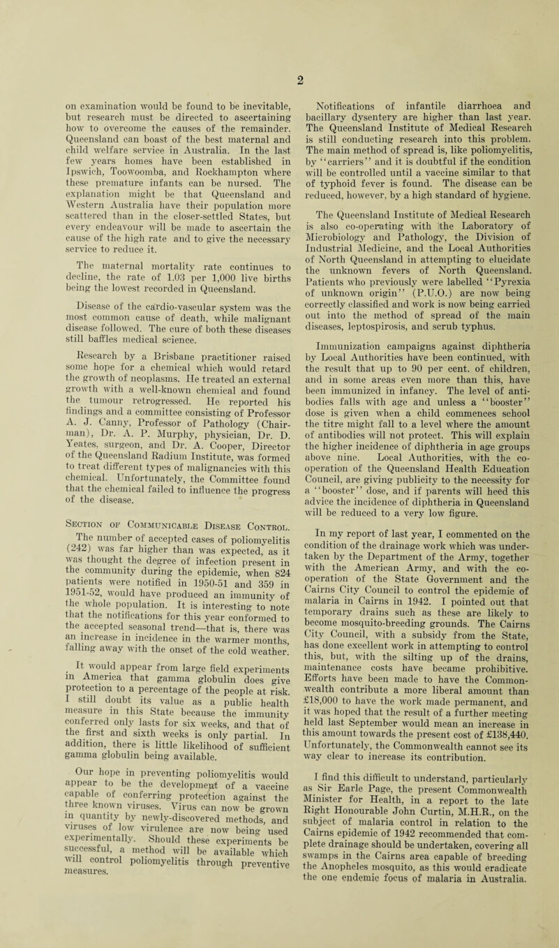 on examination would be found to be inevitable, but research must be directed to ascertaining how to overcome the causes of the remainder. Queensland can boast of the best maternal and child welfare service in Australia. In the last fewT years homes have been established in Ipswich, Toowoomba, and Rockhampton where these premature infants can be nursed. The explanation might be that Queensland and Western Australia have their population more scattered than in the closer-settled States, but every endeavour will be made to ascertain the cause of the high rate and to give the necessary service to reduce it. The maternal mortality rate continues to decline, the rate of 1.03 per 1,000 live births being the lowest recorded in Queensland. Disease of the cardio-vascular system was the most common cause of death, while malignant disease followed. The cure of both these diseases still baffles medical science. Research by a Brisbane practitioner raised some hope for a chemical which would retard the growth of neoplasms. He treated an external growth with a well-known chemical and found the tumour retrogressed. He reported his findings and a committee consisting of Professor A. J. Canny, Professor of Pathology (Chair¬ man), Dr. A. P. Murphy, physician, Dr. D. Yeates, surgeon, and Dr. A. Cooper, Director of the Queensland Radium Institute, was formed to treat different types of malignancies with this chemical. Unfortunately, the Committee found that the chemical failed to influence the progress of the disease. Section of Communicable Disease Control. The number of accepted cases of poliomyelitis (242) was far higher than was expected, as it vas thought the degree of infection present in the community during the epidemic, when 824 patients were notified in 1950-51 and 359 in 1951-52, would have produced an immunity of Ihe whole population. It is interesting to note that the notifications for this year conformed to the accepted seasonal trend—that is, there was an increase in incidence in the warmer months, falling away with the onset of the cold wreather. • ^ wou\d appear from large field experiments m America that gamma globulin does give protection to a percentage of the people at risk. I still doubt its value as a public health measure in this State because the immunity conferred only lasts for six weeks, and that of the first and sixth weeks is only partial. In addition, there is little likelihood of sufficient gamma globulin being available. Our hope in preventing poliomyelitis would appear to be the development of a vaccine capable of conferring protection against the tlnee known viruses. Virus can now be grown in quantity bv newly-discovered methods, and viruses of low virulence are now benm used experimentally. Should these experiments be successful, a method will be available which will control poliomyelitis through preventive measures. Notifications of infantile diarrhoea and bacillary dysentery are higher than last year. The Queensland Institute of Medical Research is still conducting research into this problem. The main method of spread is, like poliomyelitis, by ‘ ‘ carriers ’ ’ and it is doubtful if the condition wdll be controlled until a vaccine similar to that of typhoid fever is found. The disease can be reduced, however, by a high standard of hygiene. The Queensland Institute of Medical Research is also co-operating with ithe Laboratory of Microbiology and Pathology, the Division of Industrial Medicine, and the Local Authorities of North Queensland in attempting to elucidate the unknown fevers of North Queensland. Patients who previously were labelled “ Pyrexia of unknown origin” (P.U.O.) are now being correctly classified and work is now being carried out into the method of spread of the main diseases, leptospirosis, and scrub typhus. Immunization campaigns against diphtheria by Local Authorities have been continued, with the result that up to 90 per cent, of children, and in some areas even more than this, have been immunized in infancy. The level of anti¬ bodies falls with age and unless a “booster” dose is given when a child commences school the titre might fall to a level where the amount of antibodies will not protect. This will explain the higher incidence of diphtheria in age groups above nine. Local Authorities, with the co¬ operation of the Queensland Health Education Council, are giving publicity to the necessity for a ‘ ‘ booster ’ ’ dose, and if parents wdll heed this advice the incidence of diphtheria in Queensland wdll be reduced to a very low figure. In my report of last year, I commented on the condition of the drainage work vdiich was under¬ taken by the Department of the Army, together with the American Army, and with the co¬ operation of the State Government and the Cairns City Council to control the epidemic of malaria in Cairns in 1942. I pointed out that temporary drains such as these are likely to become mosquito-breeding grounds. The Cairns City Council, with a subsidy from the State, has done excellent work in attempting to control this, but, wdth the silting up of the drains, maintenance costs have became prohibitive. Efforts have been made to have the Common¬ wealth contribute a more liberal amount than £18,000 to have the work made permanent, and it was hoped that the result of a further meeting held last September would mean an increase in this amount towards the present cost of £138,440. Unfortunately, the Commonwealth cannot see its way clear to increase its contribution. I find this difficult to understand, particularly as Sir Earle Page, the present Commonwealth Minister for Health, in a report to the late Right Honourable John Curtin, M.H.R., on the subject of malaria control in relation to the Cairns epidemic of 1942 recommended that com¬ plete drainage should be undertaken, covering all swamps in the Cairns area capable of breeding the Anopheles mosquito, as this would eradicate the one endemic focus of malaria in Australia.