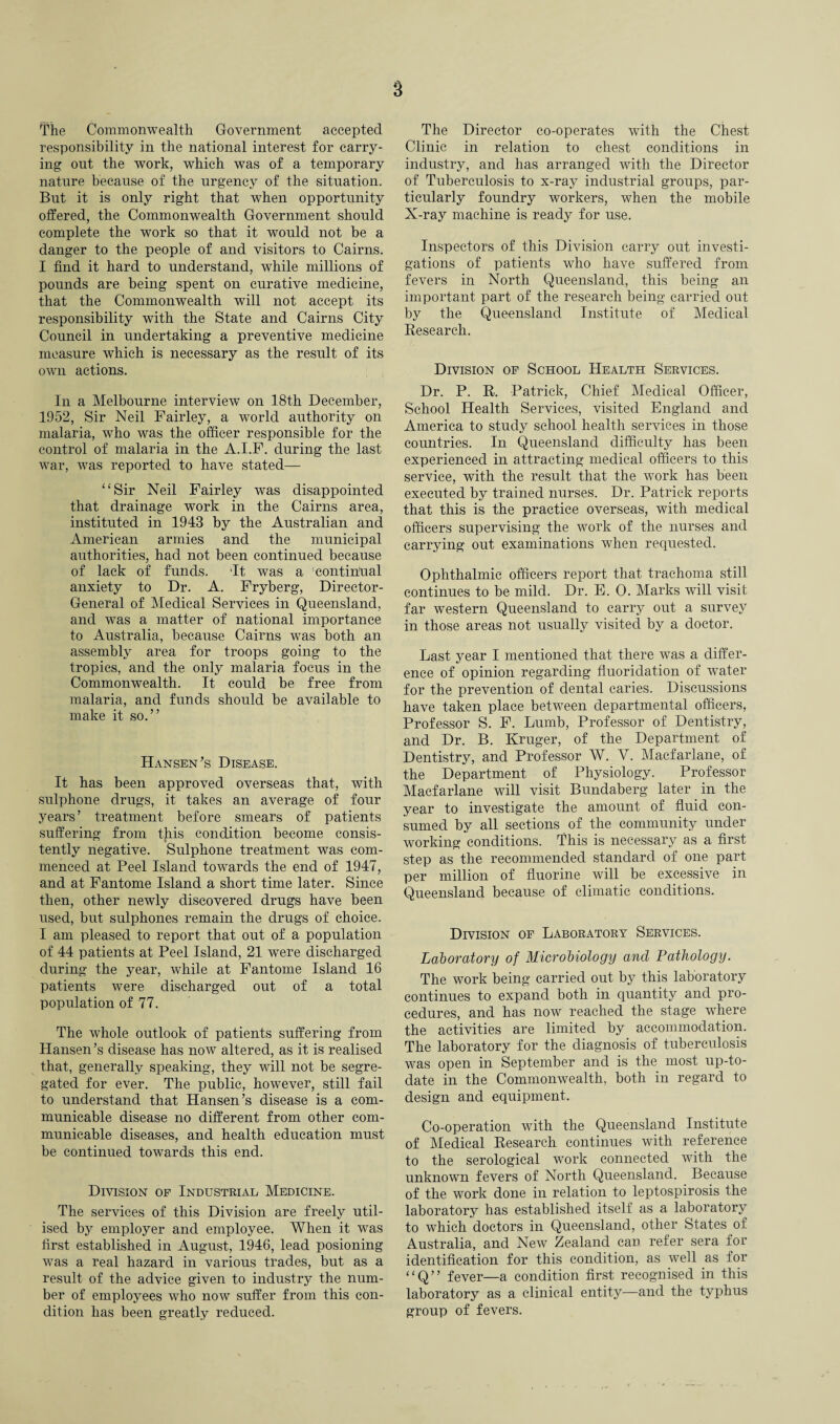 The Commonwealth Government accepted responsibility in the national interest for carry¬ ing out the work, which was of a temporary nature because of the urgency of the situation. But it is only right that when opportunity offered, the Commonwealth Government should complete the work so that it would not be a danger to the people of and visitors to Cairns. I find it hard to understand, while millions of pounds are being spent on curative medicine, that the Commonwealth will not accept its responsibility with the State and Cairns City Council in undertaking a preventive medicine measure which is necessary as the result of its own actions. In a Melbourne interview on 18th December, 1952, Sir Neil Fairley, a world authority on malaria, who was the officer responsible for the control of malaria in the A.I.F. during the last war, was reported to have stated— “Sir Neil Fairley was disappointed that drainage work in the Cairns area, instituted in 1943 by the Australian and American armies and the municipal authorities, had not been continued because of lack of funds. It was a 'continual anxiety to Dr. A. Fryberg, Director- General of Medical Services in Queensland, and was a matter of national importance to Australia, because Cairns was both an assembly area for troops going to the tropics, and the only malaria focus in the Commonwealth. It could be free from malaria, and funds should be available to make it so.” Hansen's Disease. It has been approved overseas that, with sulphone drugs, it takes an average of four years’ treatment before smears of patients suffering from this condition become consis¬ tently negative. Sulphone treatment was com¬ menced at Peel Island towards the end of 1947, and at Fantome Island a short time later. Since then, other newly discovered drugs have been used, but sulphones remain the drugs of choice. I am pleased to report that out of a population of 44 patients at Peel Island, 21 were discharged during the year, while at Fantome Island 16 patients were discharged out of a total population of 77. The whole outlook of patients suffering from Hansen’s disease has now altered, as it is realised that, generally speaking, they will not be segre¬ gated for ever. The public, however, still fail to understand that Hansen’s disease is a com¬ municable disease no different from other com¬ municable diseases, and health education must be continued towards this end. Division op Industrial Medicine. The services of this Division are freely util¬ ised by employer and employee. When it was first established in August, 1946, lead posioning was a real hazard in various trades, but as a result of the advice given to industry the num¬ ber of employees who now suffer from this con¬ dition has been greatly reduced. The Director co-operates with the Chest Clinic in relation to chest conditions in industry, and has arranged with the Director of Tuberculosis to x-ray industrial groups, par¬ ticularly foundry workers, when the mobile X-ray machine is ready for use. Inspectors of this Division carry out investi¬ gations of patients who have suffered from fevers in North Queensland, this being an important part of the research being carried out by the Queensland Institute of Medical Research. Division op School Health Services. Dr. P. R. Patrick, Chief Medical Officer, School Health Services, visited England and America to study school health services in those countries. In Queensland difficulty has been experienced in attracting medical officers to this service, with the result that the work has been executed by trained nurses. Dr. Patrick reports that this is the practice overseas, with medical officers supervising the work of the nurses and carrying out examinations when requested. Ophthalmic officers report that trachoma still continues to be mild. Dr. E. 0. Marks will visit far western Queensland to carry out a survey in those areas not usually visited by a doctor. Last year I mentioned that there was a differ¬ ence of opinion regarding fluoridation of water for the prevention of dental caries. Discussions have taken place between departmental officers, Professor S. F. Lumb, Professor of Dentistry, and Dr. B. Kruger, of the Department of Dentistry, and Professor W. V. Macfarlane, of the Department of Physiology. Professor Macfarlane will visit Bundaberg later in the year to investigate the amount of fluid con¬ sumed by all sections of the community under working conditions. This is necessary as a first step as the recommended standard of one part per million of fluorine will be excessive in Queensland because of climatic conditions. Division of Laboratory Services. Laboratory of Microbiology and Pathology. The work being carried out by this laboratory continues to expand both in quantity and pro¬ cedures, and has now reached the stage where the activities are limited by accommodation. The laboratory for the diagnosis of tuberculosis was open in September and is the most up-to- date in the Commonwealth, both in regard to design and equipment. Co-operation with the Queensland Institute of Medical Research continues with reference to the serological work connected with the unknown fevers of North Queensland. Because of the work done in relation to leptospirosis the laboratory has established itself as a laboratory to which doctors in Queensland, other States of Australia, and New Zealand can refer sera for identification for this condition, as well as for “Q” fever—a condition first recognised in this laboratory as a clinical entity—and the typhus group of fevers.