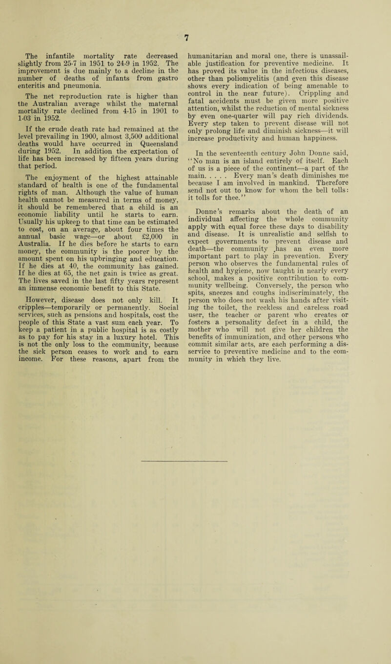 The infantile mortality rate decreased slightly from 25-7 in 1951 to 24-9 in 1952. The improvement is due mainly to a decline in the number of deaths of infants from gastro enteritis and pneumonia. The net reproduction rate is higher than the Australian average whilst the maternal mortality rate declined from 4-15 in 1901 to 1-03 in 1952. If the crude death rate had remained at the level prevailing in 1900, almost 3,500 additional deaths would have occurred in Queensland during 1952. In addition the expectation of life has been increased by fifteen years during that period. The enjoyment of the highest attainable standard of health is one of the fundamental rights of man. Although the value of human health cannot be measured in terms of money, it should be remembered that a child is an economic liability until he starts to earn. Usually his upkeep to that time can be estimated to cost, on an average, about four times the annual basic wage—or about £2,000 in Australia. If he dies before he starts to earn money, the community is the poorer by the amount spent on his upbringing and education. If he dies at 40, the community has gained. If he dies at 65, the net gain is twice as great. The lives saved in the last fifty years represent an immense economic benefit to this State. However, disease does not only kill. It cripples—temporarily or permanently. Social services, such as pensions and hospitals, cost the people of this State a vast sum each year. To keep a patient in a public hospital is as costly as to pay for his stay in a luxury hotel. This is not the only loss to the community, because the sick person ceases to work and to earn income. For these reasons, apart from the humanitarian and moral one, there is unassail¬ able justification for preventive medicine. It has proved its value in the infectious diseases, other than poliomyelitis (and even this disease shows every indication of being amenable to control in the near future). Crippling and fatal accidents must be given more positive attention, whilst the reduction of mental sickness by even one-quarter will pay rich dividends. Every step taken to prevent disease will not only prolong life and diminish sickness—it will increase productivity and human happiness. In the seventeenth century John Donne said, “No man is an island entirely of itself. Each of us is a piece of the continent—a part of the main. Every man’s death diminishes me because I am involved in mankind. Therefore send not out to know for whom the bell tolls: it tolls for thee.” Donne’s remarks about the death of an individual affecting the whole community apply with equal force these days to disability and disease. It is unrealistic and selfish to expect governments to prevent disease and death—the community .has an even more important part to play in prevention. Every person who observes the fundamental rules of health and hygiene, now taughti in nearly every school, makes a positive contribution to com¬ munity wellbeing. Conversely, the person who spits, sneezes and coughs indiscriminately, the person who does not wash his hands after visit¬ ing the toilet, the reckless and careless road user, the teacher or parent who creates or fosters a personality defect in a child, the mother who will not give her children the benefits of immunization, and other persons who commit similar acts, are each performing a dis¬ service to preventive medicine and to the com¬ munity in which they live.