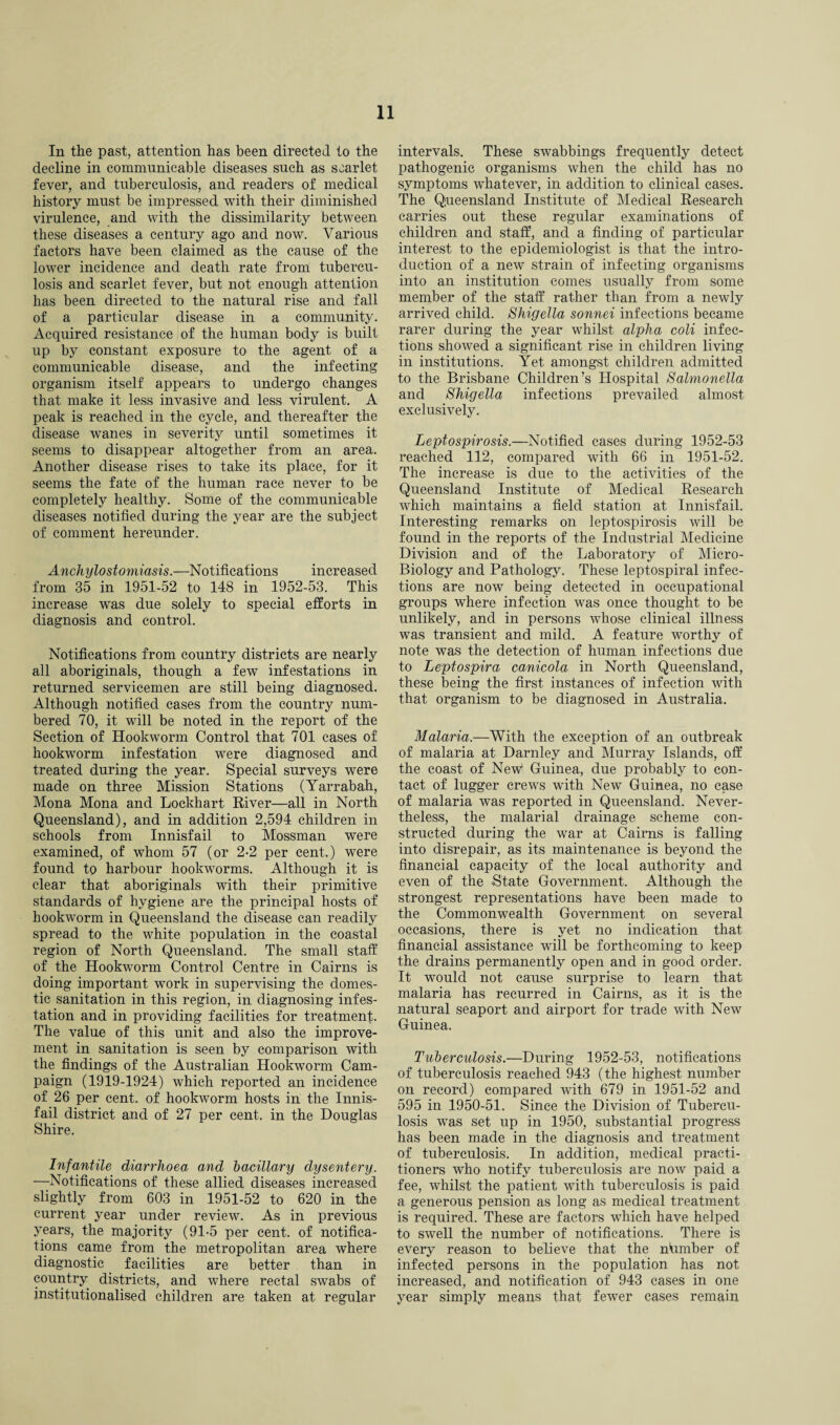 In the past, attention has been directed to the decline in communicable diseases such as scarlet fever, and tuberculosis, and readers of medical history must be impressed with their diminished virulence, and with the dissimilarity between these diseases a century ago and now. Various factors have been claimed as the cause of the lower incidence and death rate from tubercu¬ losis and scarlet fever, but not enough attention has been directed to the natural rise and fall of a particular disease in a community. Acquired resistance of the human body is built up by constant exposure to the agent of a communicable disease, and the infecting organism itself appears to undergo changes that make it less invasive and less virulent. A peak is reached in the cycle, and thereafter the disease wanes in severity until sometimes it seems to disappear altogether from an area. Another disease rises to take its place, for it seems the fate of the human race never to be completely healthy. Some of the communicable diseases notified during the year are the subject of comment hereunder. Anchylostomiasis.—Notifications increased from 35 in 1951-52 to 148 in 1952-53. This increase was due solely to special efforts in diagnosis and control. Notifications from country districts are nearly all aboriginals, though a few infestations in returned servicemen are still being diagnosed. Although notified cases from the country num¬ bered 70, it will be noted in the report of the Section of Hookworm Control that 701 cases of hookworm infestation were diagnosed and treated during the year. Special surveys were made on three Mission Stations (Yarrabah, Mona Mona and Lockhart River—all in North Queensland), and in addition 2,594 children in schools from Innisfail to Mossman were examined, of whom 57 (or 2-2 per cent.) were found to harbour hookworms. Although it is clear that aboriginals with their primitive standards of hygiene are the principal hosts of hookworm in Queensland the disease can readily spread to the white population in the coastal region of North Queensland. The small staff of the Hookworm Control Centre in Cairns is doing important work in supervising the domes¬ tic sanitation in this region, in diagnosing infes¬ tation and in providing facilities for treatment. The value of this unit and also the improve¬ ment in sanitation is seen by comparison with the findings of the Australian Hookworm Cam¬ paign (1919-1924) which reported an incidence of 26 per cent, of hookworm hosts in the Innis¬ fail district and of 27 per cent, in the Douglas Shire. Infantile diarrhoea and bacillary dysentery. —Notifications of these allied diseases increased slightly from 603 in 1951-52 to 620 in the current year under review. As in previous years, the majority (91-5 per cent, of notifica¬ tions came from the metropolitan area where diagnostic facilities are better than in country districts, and where rectal swabs of institutionalised children are taken at regular intervals. These swabbings frequently detect pathogenic organisms when the child has no symptoms whatever, in addition to clinical cases. The Queensland Institute of Medical Research carries out these regular examinations of children and staff, and a finding of particular interest to the epidemiologist is that the intro¬ duction of a new strain of infecting organisms into an institution comes usually from some member of the staff rather than from a newly arrived child. Shigella sonnei infections became rarer during the year whilst alpha coli infec¬ tions showed a significant rise in children living in institutions. Yet amongst children admitted to the Brisbane Children’s Hospital Salmonella and Shigella infections prevailed almost exclusively. Leptospirosis.—Notified cases during 1952-53 reached 112, compared with 66 in 1951-52. The increase is due to the activities of the Queensland Institute of Medical Research which maintains a field station at Innisfail. Interesting remarks on leptospirosis will be found in the reports of the Industrial Medicine Division and of the Laboratory of Micro- Biology and Pathology. These leptospiral infec¬ tions are now being detected in occupational groups where infection was once thought to be unlikely, and in persons whose clinical illness was transient and mild. A feature worthy of note was the detection of human infections due to Leptospira canicola in North Queensland, these being the first instances of infection with that organism to be diagnosed in Australia. Malaria.—With the exception of an outbreak of malaria at Darnley and Murray Islands, off the coast of New1 Guinea, due probably to con¬ tact of lugger crews with New Guinea, no case of malaria was reported in Queensland. Never¬ theless, the malarial drainage scheme con¬ structed during the war at Cairns is falling into disrepair, as its maintenance is beyond the financial capacity of the local authority and even of the .State Government. Although the strongest representations have been made to the Commonwealth Government on several occasions, there is yet no indication that financial assistance will be forthcoming to keep the drains permanently open and in good order. It would not canse surprise to learn that malaria has recurred in Cairns, as it is the natural seaport and airport for trade with New Guinea. Tuberculosis.—During 1952-53, notifications of tuberculosis reached 943 (the highest number on record) compared with 679 in 1951-52 and 595 in 1950-51. Since the Division of Tubercu¬ losis was set up in 1950, substantial progress has been made in the diagnosis and treatment of tuberculosis. In addition, medical practi¬ tioners who notify tuberculosis are now paid a fee, whilst the patient with tuberculosis is paid a generous pension as long as medical treatment is required. These are factors which have helped to swell the number of notifications. There is every reason to believe that the nfimber of infected persons in the population has not increased, and notification of 943 cases in one year simply means that fewer cases remain