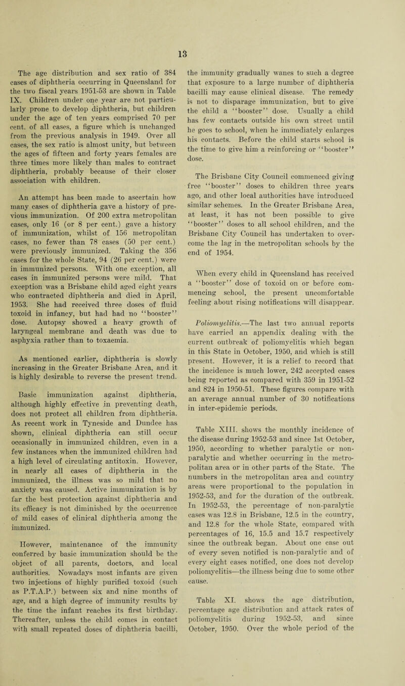 The age distribution and sex ratio of 384 cases of diphtheria occurring in Queensland for the two fiscal years 1951-53 are shown in Table IX. Children under one year are not particu¬ larly prone to develop diphtheria, but children under the age of ten years comprised 70 per cent, of all cases, a figure which is unchanged from the previous analysis in 1949. Over all cases, the sex ratio is almost unity, but between the ages of fifteen and forty years females are three times more likely than males to contract diphtheria, probably because of their closer association with children. An attempt has been made to ascertain how many cases of diphtheria gave a history of pre¬ vious immunization. Of 200 extra metropolitan cases, only 16 (or 8 per cent.) gave a history of immunization, wdiilst of 156 metropolitan cases, no fewer than 78 cases (50 per cent.) were previously immunized. Taking the 356 cases for the whole State, 94 (26 per cent.) were in immunized persons. With one exception, all cases in immunized persons were mild. That exception was a Brisbane child aged eight years who contracted diphtheria and died in April, 1953. She had received three doses of fluid toxoid in infancy, but had had no “booster” dose. Autopsy showed a heavy growth of laryngeal membrane and death was due to asphyxia rather than to toxaemia. As mentioned earlier, diphtheria is slowly increasing in the Greater Brisbane Area, and it is highly desirable to reverse the present trend. Basic immunization against diphtheria, although highly effective in preventing death, does not protect all children from diphtheria. As recent work in Tyneside and Dundee has shown, clinical diphtheria can still occur occasionally in immunized children, even in a few instances when the immunized children had a high level of circulating antitoxin. However, in nearly all cases of diphtheria in the immunized, the illness was so mild that no anxiety was caused. Active immunization is by far the best protection against diphtheria and its efficacy is not diminished by the occurrence of mild cases of clinical diphtheria among the immunized. However, maintenance of the immunity conferred by basic immunization should be the object of all parents, doctors, and local authorities. Nowadays most infants are given two injections of highly purified toxoid (such as P.T.A.P.) between six and nine months of age, and a high degree of immunity results by the time the infant reaches its first birthday. Thereafter, unless the child comes in contact with small repeated doses of diphtheria bacilli, the immunity gradually wanes to such a degree that exposure to a large number of diphtheria bacilli may cause clinical disease. The remedy is not to disparage immunization, but to give the child a “booster” dose. Usually a child has few contacts outside his own street until he goes to school, when he immediately enlarges his contacts. Before the child starts school is the time to give him a reinforcing or “booster” dose. The Brisbane City Council commenced giving free “booster” doses to children three years ago, and other local authorities have introduced similar schemes. In the Greater Brisbane Area, at least, it has not been possible to give “booster” doses to all school children, and the Brisbane City Council has undertaken to over¬ come the lag in the metropolitan schools by the end of 1954. When every child in Queensland has received a “booster” dose of toxoid on or before com¬ mencing school, the present uncomfortable feeling about rising notifications will disappear. Poliomyelitis.—The last two annual reports have carried an appendix dealing with the current outbreak of poliomyelitis which began in this State in October, 1950, and which is still present. However, it is a relief to record that the incidence is much lower, 242 accepted cases being reported as compared with 359 in 1951-52 and 824 in 1950-51. These figures compare with an average annual number of 30 notifications in inter-epidemic periods. Table XIII. shows the monthly incidence of the disease during 1952-53 and since 1st October, 1950, according to whether paralytic or non¬ paralytic and whether occurring in the metro¬ politan area or in other parts of the State. The numbers in the metropolitan area and country areas were proportional to the population in 1952-53, and for the duration of the outbreak. In 1952-53, the percentage of non-paralytic cases was 12.8 in Brisbane, 12.5 in the country, and 12.8 for the whole State, compared with percentages of 16, 15.5 and 15.7 respectively since the outbreak began. About one case out of every seven notified is non-paralytic and of every eight cases notified, one does not develop poliomyelitis—the illness being due to some other cause. Table XI. shows the age distribution, percentage age distribution and attack rates of poliomyelitis during 1952-53, and since October, 1950. Over the whole period of the