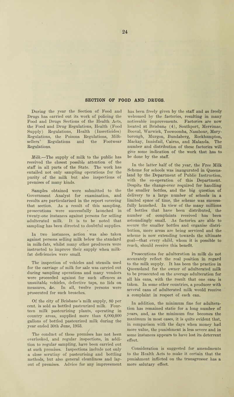 SECTION OF FOOD AND DRUGS. During the year the Section of Food and Drugs has carried out its work of policing the Food and Drugs Sections of the Health Acts, the Food and Drug Regulations, Health (Food Supply) Regulations, Health (Insecticides) Regulations, the Poisons Regulations, Milk- sellers’ Regulations and the Footwear Regulations. Milk.—The supply of milk to the public has received the closest possible attention of the staff in all parts of the State. The work has entailed not only sampling operations for the purity of the milk but also inspections of premises of many kinds. Samples obtained were submitted to the Government Analyst for examination, and results are particularised in the report covering that section. As a result of this sampling, prosecutions were successfully launched in twenty-one instances against persons for selling adulterated milk. It is to be noted that sampling has been directed to doubtful supplies. In two instances, action was also taken against persons selling milk below the standard in milk-fats, whilst many other producers were instructed to improve their supply when milk- fat deficiencies were small. The inspection of vehicles and utensils used for the carriage of milk for sale was carried out during sampling operations and many vendors were proceeded against for such offences as unsuitable vehicles, defective taps, no lids on measures, &c. In all, twelve persons were prosecuted for such breaches. Of the city of Brisbane’s milk supply, 80 per cent, is sold as bottled pasteurized milk. Four¬ teen milk pasteurizing plants, operating in country areas, supplied more than 6,000,000 gallons of bottled pasteurized milk during the year ended 30tli June, 1953. The conduct of these premises has not been overlooked, and regular inspections, in addi¬ tion to regular sampling, have been carried out at such premises. Inspections include not only a close scrutiny of pasteurising and bottling methods, but also general cleanliness and lay¬ out of premises. Advice for any improvement has been freely given by the staff and as freely welcomed by the factories, resulting in many noticeable improvements. Factories are now located at Brisbane (4), Southport, Merrimac, Booval, Warwick, Toowoomba, Nambour, Mary¬ borough, Murgon, Bundaberg, Rockhampton, Mackay, Innisfail, Cairns, and Malanda. The number and distribution of these factories mil give some indication of the work that has to be done by the staff. In the latter half of the year, the Free Milk Scheme for schools was inaugurated in Queens¬ land by the Department of Public Instruction, with the co-operation of this Department. Despite the change-over required for handling the smaller bottles, and the big question of delivery to a large number of schools in a limited space of time, the scheme was success¬ fully launched. In view of the many millions of bottles that have been distributed, the number of complaints received has been astoundingly small. As factories are able to secure the smaller bottles and organise distri¬ bution, more areas are being serviced and the scheme is now extending towards the ultimate goal—that every child, whom it is possible to reach, should receive this benefit. Prosecutions for adulteration in milk do not accurately reflect the real position in regard to the milk supply. It has been the practice in Queensland for the owner of adulterated milk to be prosecuted on the average adulteration for all his cans, with the result that one case is taken. In some other countries, a producer with several cans of adulterated milk would receive a complaint in respect of each can. In addition, the minimum fine for adultera¬ tion has remained static for a long number of years, and, as the minimum fine becomes the maximum in most cases, it is quite evident that, in comparison with the days when money had more value, the punishment is less severe and in some instances appears to have lost its deterrent effect. Consideration is suggested for amendments to the Health Acts to make it certain that the punishment inflicted on the transgressor has a more salutary effect.