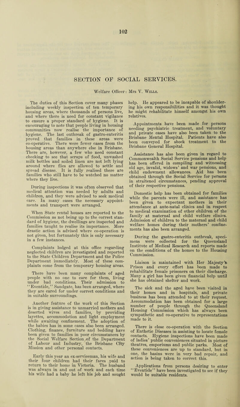SECTION OF SOCIAL SERVICES. Welfare Officer: Mrs V. Wills. The duties of this Section cover many phases including weekly inspection of ten temporary housing areas, where thousands of persons live, and where there is need for constant vigilance to ensure a proper standard of hygiene. It is encouraging to note that people living in housing communities now realise the importance of hygiene. The last outbreak of gastro-enteritis proved that families in these areas were co-operative. There were fewer cases from the housing areas than anywhere else in Brisbane. There are, however, a few who need constant checking to see that scraps of food, unwashed milk bottles and soiled linen are not left lying around where flies are allowed to settle and spread disease. It is fully realised there are families who still have to be watched no matter where they live. During inspections it was often observed that medical attention was needed by adults and children, and they were advised to seek medical care. In many cases the necessary appoint¬ ments and transport were arranged. When State rental houses are reported to the Commission as not being up to the correct stan¬ dard of hygiene, the dwellings are inspected and families taught to realise its importance. More drastic action is advised where co-operation is not given, but fortunately this is only necessary in a few instances. Complaints lodged at this office regarding neglected children are investigated and reported to the State Children Department and the Police Department immediately. Most of these com¬ plaints come from the temporary housing areas. There have been many complaints of aged people with no one to care for them, living under bad conditions. Their admission to ‘ ‘ Eventide, ’ ’ Sandgate, has been arranged, where they are cared for under correct conditions and in suitable surroundings. Another feature of the work of this Section is in giving assistance to unmarried mothers and deserted wives and families, by providing layettes, accommodation and light employment while awaiting confinement. The adoption of the babies has in some cases also been arranged. Clothing, finance, furniture and bedding have been given to families in poor circumstances by the Social Welfare Section of the Department of Labour and Industry, the Brisbane City Mission and other personal contacts. Early this year an ex-serviceman, his wife and their four children had their fares ,paid to return to their home in Victoria. The husband was always in and out of work and each time his wife had a baby he left his job and sought help. He appeared to be incapable of shoulder¬ ing his own responsibilities and it was thought he might rehabilitate himself amongst his own relatives. Appointments have been made for persons needing psychiatric treatment, and voluntary and private cases have also been taken to the Brisbane Mental Hospital. Patients have also been conveyed for shock treatment to the Brisbane General Hospital. Assistance has also been given in regard to Commonwealth Social Service pensions and help has been offered in compiling and witnessing old age, invalid, widows’ and war pensions, and child endowment allowances. Aid has been obtained through the Social Service for persons in straitened circumstances, pending approval of their respective pensions. Domestic help has been obtained for families while the parents were ill, and assistance has been given to expectant mothers in their attendance at ante-natal clinics and in respect to medical examination of other children of the family at maternal and child welfare clinics. Admission of children to the maternal and child welfare homes during their mothers’ confine¬ ments has also been arranged. During the gastro-enteritis outbreak, speci¬ mens were collected for the Queensland Institute of Medical Research and reports made on the conditions of the homes to the Housing Commission. Liaison is maintained with Her Majesty’fe Prison and every effort has been made to rehabilitate female prisoners on their discharge. Many a girl has been given financial help until she has obtained shelter and work. The sick and the aged have been visited in their homes and in hospitals, and private business has been attended to at their request. Accommodation has been obtained for a large number of people through the Queensland Housing Commission which has always been sympathetic and co-operative to representations made to it. There is close co-operation with the Section of Enthetic Diseases in assisting to locate female contacts. Hygiene inspections have been made of ladies’ public conveniences situated in picture theatres, emporiums and public parks. Most of these conveniences are up to standard, but in one, the basins were in very bad repair, and action is being taken to correct this. Applications from persons desiring to enter “Eventide” have been investigated to see if they would be suitable residents.
