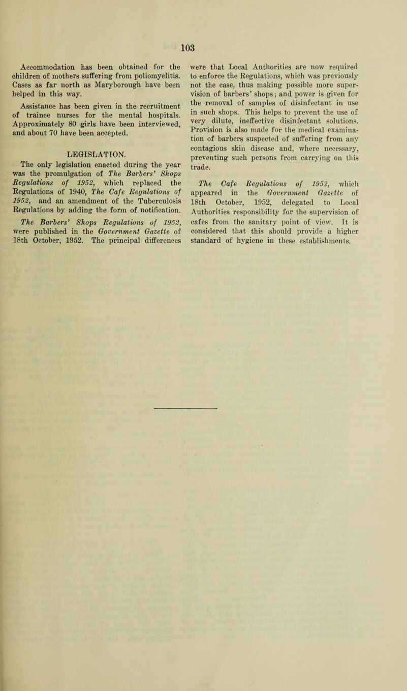 Accommodation has been obtained for the children of mothers suffering from poliomyelitis. Cases as far north as Maryborough have been helped in this way. Assistance has been given in the recruitment of trainee nurses for the mental hospitals. Approximately 80 girls have been interviewed, and about 70 have been accepted. LEGISLATION. The only legislation enacted during the year was the promulgation of The Barbers’ Shops Regulations of 1952, which replaced the Regulations of 1940, The Cafe Regulations of 1952, and an amendment of the Tuberculosis Regulations by adding the form of notification. The Barbers’ Shops Regulations of 1952, were published in the Government Gazette of 18th October, 1952. The principal differences were that Local Authorities are now required to enforce the Regulations, which was previously not the case, thus making possible more super¬ vision of barbers ’ shops; and power is given for the removal of samples of disinfectant in use in such shops. This helps to prevent the use of very dilute, ineffective disinfectant solutions. Provision is also made for the medical examina¬ tion of barbers suspected of suffering from any contagious skin disease and, where necessary, preventing such persons from carrying on this trade. The Cafe Regulations of 1952, which appeared in the Government Gazette of 18th October, 1952, delegated to Local Authorities responsibility for the supervision of cafes from the sanitary point of view. It is considered that this should provide a higher standard of hygiene in these establishments.
