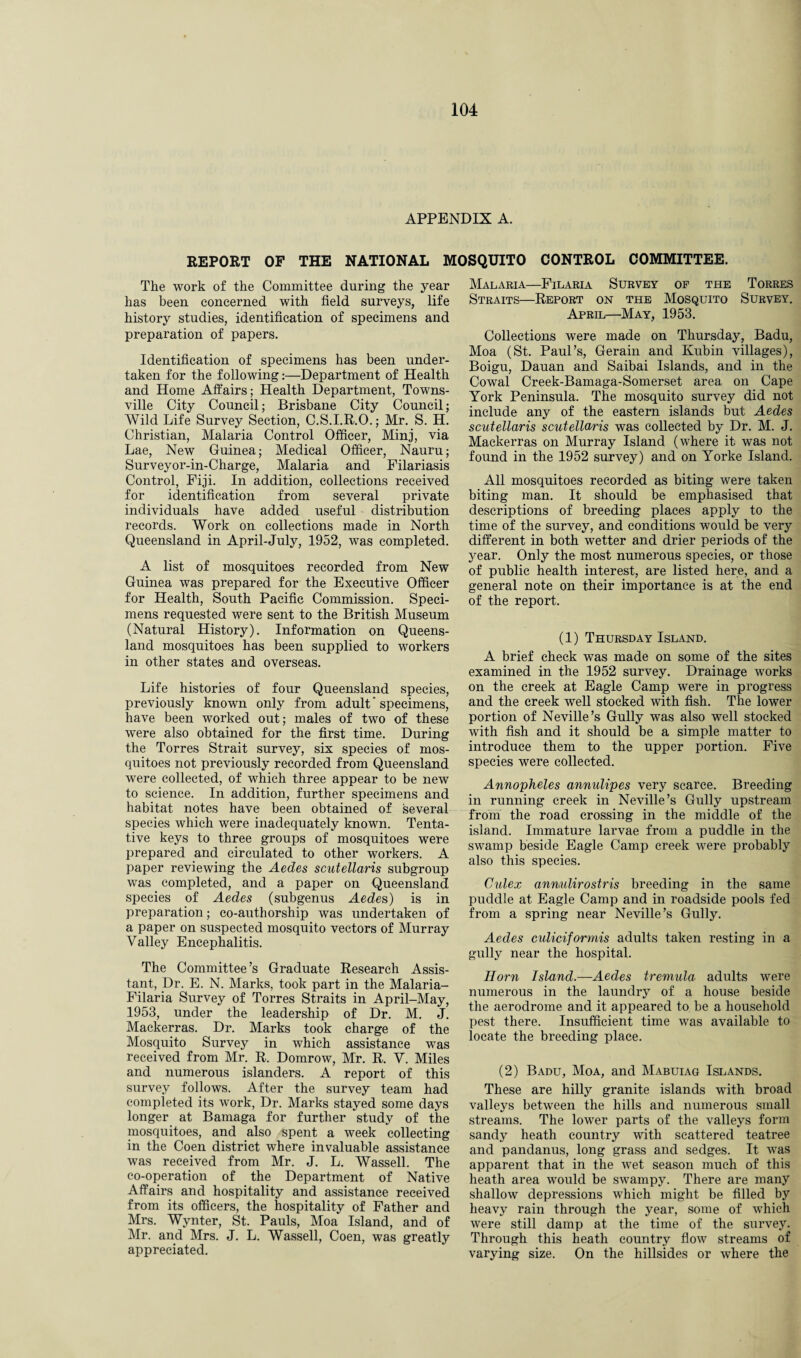 APPENDIX A. REPOET OF THE NATIONAL MOSQUITO CONTROL COMMITTEE. The work of the Committee during the year has been concerned with field surveys, life history studies, identification of specimens and preparation of papers. Identification of specimens has been under¬ taken for the following:—Department of Health and Home Affairs; Health Department, Towns¬ ville City Council; Brisbane City Council; Wild Life Survey Section, C.S.I.R.O.; Mr. S. H. Christian, Malaria Control Officer, Mini, via Lae, New Guinea; Medical Officer, Nauru; Surveyor-in-Charge, Malaria and Filariasis Control, Fiji. In addition, collections received for identification from several private individuals have added useful distribution records. Work on collections made in North Queensland in April-July, 1952, was completed. A list of mosquitoes recorded from New Guinea was prepared for the Executive Officer for Health, South Pacific Commission. Speci¬ mens requested were sent to the British Museum (Natural History). Information on Queens¬ land mosquitoes has been supplied to workers in other states and overseas. Life histories of four Queensland species, previously known only from adult specimens, have been worked out; males of two of these were also obtained for the first time. During the Torres Strait survey, six species of mos¬ quitoes not previously recorded from Queensland were collected, of which three appear to be new to science. In addition, further specimens and habitat notes have been obtained of several species which were inadequately known. Tenta¬ tive keys to three groups of mosquitoes were prepared and circulated to other workers. A paper reviewing the Aedes scutellaris subgroup was completed, and a paper on Queensland species of Aedes (subgenus Aedes) is in preparation; co-authorship was undertaken of a paper on suspected mosquito vectors of Murray Valley Encephalitis. The Committee’s Graduate Research Assis¬ tant, Dr. E. N. Marks, took part in the Malaria- Filaria Survey of Torres Straits in April-May, 1953, under the leadership of Dr. M. J. Mackerras. Dr. Marks took charge of the Mosquito Survey in which assistance was received from Mr. R. Domrow, Mr. R. V. Miles and numerous islanders. A report of this survey follows. After the survey team had completed its work, Dr. Marks stayed some days longer at Bamaga for further study of the mosquitoes, and also spent a week collecting in the Coen district where invaluable assistance was received from Mr. J. L. Wassell. The co-operation of the Department of Native Affairs and hospitality and assistance received from its officers, the hospitality of Father and Mrs. Wynter, St. Pauls, Moa Island, and of Mr. and Mrs. J. L. Wassell, Coen, was greatly appreciated. Malaria—Filaria Survey of the Torres Straits—Report on the Mosquito Survey. April—May, 1953. Collections were made on Thursday, Badu, Moa (St. Paul’s, Gerain and Kubin villages), Boigu, Dauan and Saibai Islands, and in the Cowal Creek-Bamaga-Somerset area on Cape York Peninsula. The mosquito survey did not include any of the eastern islands but Aedes scutellaris scutellaris was collected by Dr. M. J. Mackerras on Murray Island (where it was not found in the 1952 survey) and on Yorke Island. All mosquitoes recorded as biting were taken biting man. It should be emphasised that descriptions of breeding places apply to the time of the survey, and conditions would be very different in both wetter and drier periods of the year. Only the most numerous species, or those of public health interest, are listed here, and a general note on their importance is at the end of the report. (1) Thursday Island. A brief check was made on some of the sites examined in the 1952 survey. Drainage works on the creek at Eagle Camp were in progress and the creek well stocked with fish. The lower portion of Neville’s Gully was also well stocked with fish and it should be a simple matter to introduce them to the upper portion. Five species were collected. Annopheles annidipes very scarce. Breeding in running creek in Neville’s Gully upstream from the road crossing in the middle of the island. Immature larvae from a puddle in the swamp beside Eagle Camp creek were probably also this species. Cidex anmdirostris breeding in the same puddle at Eagle Camp and in roadside pools fed from a spring near Neville’s Gully. Aedes culiciformis adults taken resting in a gully near the hospital. Horn Island.—Aedes tremula adults were numerous in the laundry of a house beside the aerodrome and it appeared to be a household pest there. Insufficient time was available to locate the breeding place. (2) Badu, Moa, and Mabuiag Islands. These are hilly granite islands with broad valleys between the hills and numerous small streams. The lower parts of the valleys form sandy heath country with scattered teatree and pandanus, long grass and sedges. It was apparent that in the wet season much of this heath area would be swampy. There are many shallow depressions which might be filled by heavy rain through the year, some of which were still damp at the time of the survey. Through this heath country flow streams of varying size. On the hillsides or where the