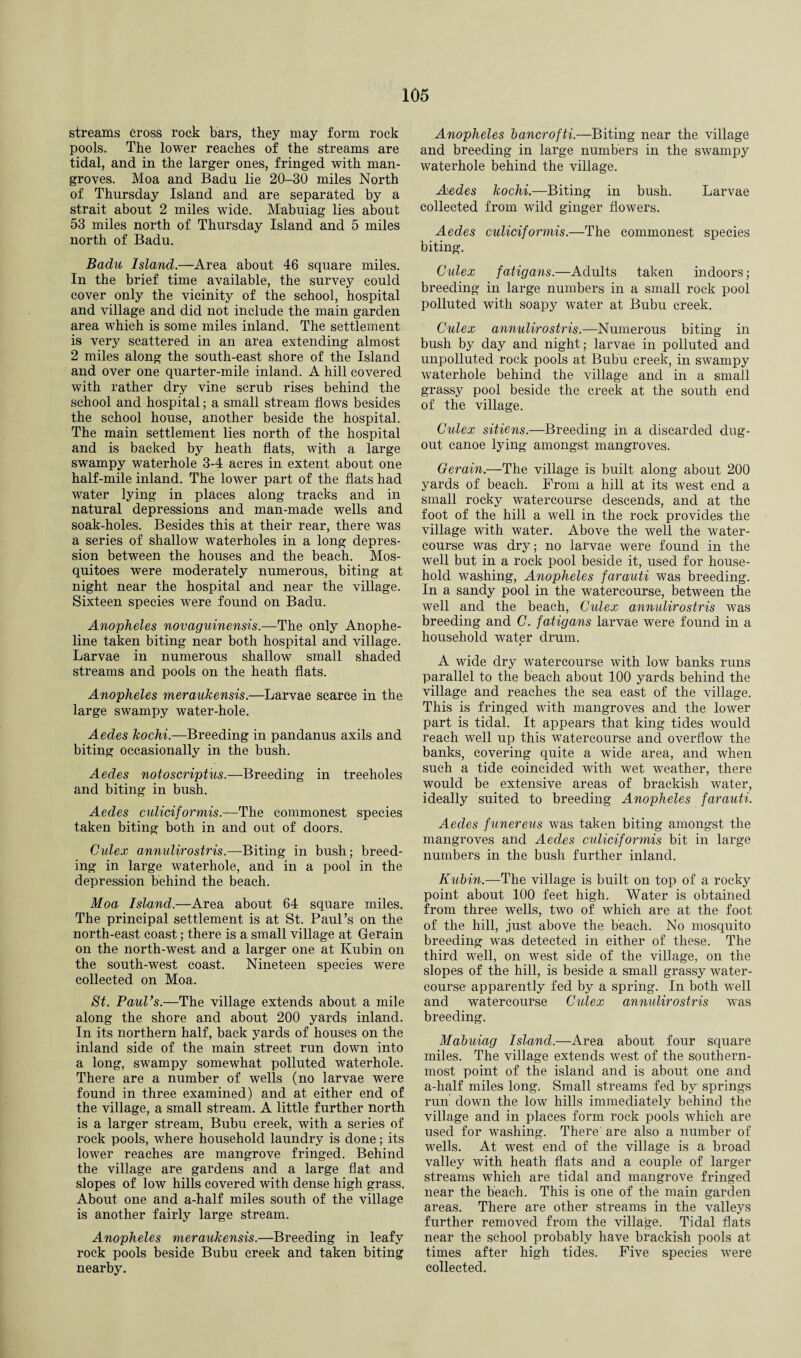 streams cross rock bars, they may form rock pools. The lower reaches of the streams are tidal, and in the larger ones, fringed with man¬ groves. Moa and Badu lie 20-30 miles North of Thursday Island and are separated by a strait about 2 miles wide. Mabuiag lies about 53 miles north of Thursday Island and 5 miles north of Badu. Badu Island.—Area about 46 square miles. In the brief time available, the survey could cover only the vicinity of the school, hospital and village and did not include the main garden area which is some miles inland. The settlement is very scattered in an area extending almost 2 miles along the south-east shore of the Island and over one quarter-mile inland. A hill covered with rather dry vine scrub rises behind the school and hospital; a small stream flows besides the school house, another beside the hospital. The main settlement lies north of the hospital and is backed by heath flats, with a large swampy waterhole 3-4 acres in extent about one half-mile inland. The lower part of the flats had water lying in places along tracks and in natural depressions and man-made wells and soak-holes. Besides this at their rear, there was a series of shallow waterholes in a long depres¬ sion between the houses and the beach. Mos¬ quitoes were moderately numerous, biting at night near the hospital and near the village. Sixteen species were found on Badu. Anopheles novaguinensis.—The only Anophe- line taken biting near both hospital and village. Larvae in numerous shallow small shaded streams and pools on the heath flats. Anopheles meraukensis.—Larvae scarce in the large swampy water-hole. Aedes kochi.—Breeding in pandanus axils and biting occasionally in the bush. Aedes not o script us.—Breeding in treeholes and biting in bush. Aedes culiciformis.—The commonest species taken biting both in and out of doors. Culex annulirostris.—Biting in bush; breed¬ ing in large waterhole, and in a pool in the depression behind the beach. Moa Island.—Area about 64 square miles. The principal settlement is at St. Paul’s on the north-east coast; there is a small village at Gerain on the north-west and a larger one at Kubin on the south-west coast. Nineteen species were collected on Moa. St. PauVs.—The village extends about a mile along the shore and about 200 yards inland. In its northern half, back yards of houses on the inland side of the main street run down into a long, swampy somewhat polluted waterhole. There are a number of wells (no larvae were found in three examined) and at either end of the village, a small stream. A little further north is a larger stream, Bubu creek, with a series of rock pools, where household laundry is done; its lower reaches are mangrove fringed. Behind the village are gardens and a large flat and slopes of low hills covered with dense high grass. About one and a-half miles south of the village is another fairly large stream. Anopheles meraukensis.—Breeding in leafy rock pools beside Bubu creek and taken biting nearby. Anopheles bancrofti.—Biting near the village and breeding in large numbers in the swampy waterhole behind the village. Aedes kochi.—Biting in bush. Larvae collected from wild ginger flowers. Aedes culiciformis.—The commonest species biting. Culex fatigans.—Adults taken indoors; breeding in large numbers in a small rock pool polluted with soapy water at Bubu creek. Culex annulirostris.—Numerous biting in bush by day and night; larvae in polluted and unpolluted rock pools at Bubu creek, in swampy waterhole behind the village and in a small grassy pool beside the creek at the south end of the village. Culex sitiens.—Breeding in a discarded dug- out canoe lying amongst mangroves. Gerain.—The village is built along about 200 yards of beach. From a hill at its west end a small rocky watercourse descends, and at the foot of the hill a well in the rock provides the village with water. Above the well the water¬ course was dry; no larvae were found in the well but in a rock pool beside it, used for house¬ hold washing, Anopheles farauti was breeding. In a sandy pool in the watercourse, between the well and the beach, Culex annulirostris was breeding and C. fatigans larvae were found in a household water drum. A wide dry watercourse with low banks runs parallel to the beach about 100 yards behind the village and reaches the sea east of the village. This is fringed with mangroves and the lower part is tidal. It appears that king tides would reach well up this watercourse and overflow the banks, covering quite a wide area, and when such a tide coincided with wet weather, there would be extensive areas of brackish water, ideally suited to breeding Anopheles farauti. Aedes funereus was taken biting amongst the mangroves and Aedes culiciformis bit in large numbers in the bush further inland. Kubin.—The village is built on top of a rocky point about 100 feet high. Water is obtained from three wells, two of which are at the foot of the hill, just above the beach. No mosquito breeding was detected in either of these. The third well, on west side of the village, on the slopes of the hill, is beside a small grassy water¬ course apparently fed by a spring. In both well and watercourse Culex annulirostris was breeding. Mabuiag Island.—Area about four square miles. The village extends west of the southern¬ most point of the island and is about one and a-half miles long. Small streams fed by springs run down the low hills immediately behind the village and in places form rock pools which are used for washing. There' are also a number of wells. At west end of the village is a broad valley with heath flats and a couple of larger streams which are tidal and mangrove fringed near the beach. This is one of the main garden areas. There are other streams in the valleys further removed from the village. Tidal flats near the school probably have brackish pools at times after high tides. Five species were collected.