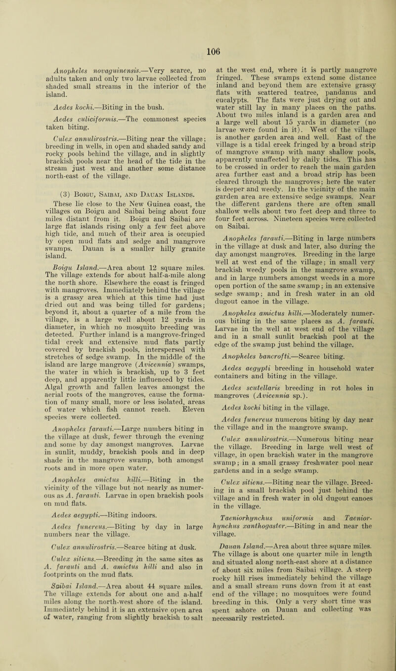 Anopheles novaguinensis.—Very scarce, no adults taken and only two larvae collected from shaded small streams in the interior of the island. Aedes kochi.—Biting in the bush. Aedes culiciformis.—The commonest species taken biting. Culex annulirostris.—Biting near the village; breeding in wells, in open and shaded sandy and rocky pools behind the village, and in slightly brackish pools near the head of the tide in the stream just west and another some distance north-east of the village. (3) Boigu, Saibai, and Dauan Islands. These lie close to the New Guinea coast, the villages on Boigu and Saibai being about four miles distant from it. Boigu and Saibai are large hat islands rising only a few feet above high tide, and much of their area is occupied by open mud flats and sedge and mangrove swamps. Dauan is a smaller hilly granite island. Boigu Island.—Area about 12 square miles. The village extends for about half-a-mile along the north shore. Elsewhere the coast is fringed with mangroves. Immediately behind the village is a grassy area which at this time had just dried out and was being tilled for gardens; beyond it, about a quarter of a mile from the village, is a large well about 12 yards in diameter, in which no mosquito breeding was detected. Further inland is a mangrove-fringed tidal creek and extensive mud flats partly covered by brackish pools, interspersed with stretches of sedge swamp. In the middle of the island are large mangrove (Avicennia) swamps, the water in which is brackish, up to 3 feet deep, and apparently little influenced by tides. Algal growth and fallen leaves amongst the aerial roots of the mangroves, cause the forma¬ tion of many small, more or less isolated, areas of water which fish cannot reach. Eleven species were collected. Anopheles farauti.—Large numbers biting in the village at dusk, fewer through the evening and some by day amongst mangroves. Larvae in sunlit, muddy, brackish pools and in deep shade in the mangrove swamp, both amongst roots and in more open water. Anopheles amictus hilli.—Biting in the vicinity of the village but not nearly as numer¬ ous as A. farauti. Larvae in open brackish pools on mud flats. Aedes aegypti.—Biting indoors. Aedes funereus.—Biting by day in large numbers near the village. Cidex annulirostris.—Scarce biting at dusk. Culex sitiens.—Breeding in the same sites as A. farauti and A. amictus hilli and also in footprints on the mud flats. Saibai Island.—Area about 44 square miles. The village extends for about one and a-half miles along the north-west shore of the island. Immediately behind it is an extensive open area of water, ranging from slightly brackish to salt at the west end, where it is partly mangrove fringed. These swamps extend some distance inland and beyond them are extensive grassy flats with scattered teatree, pandanus and eucalypts. The flats were just drying out and water still lay in many places on the paths. About two miles inland is a garden area and a large well about 15 yards in diameter (no larvae were found in it). West of the village is another garden area and well. East of the village is a tidal creek fringed by a broad strip of mangrove swamp with many shallow pools, apparently unaffected by daily tides. This has to be crossed in order to reach the main garden area further east and a broad strip has been cleared through the mangroves; here the water is deeper and weedy. In the vicinity of the main garden area are extensive sedge swamps. Near the different gardens there are often small shallow wells about two feet deep and three to four feet across. Nineteen species were collected on Saibai. Anopheles farauti.—Biting in large numbers in the village at dusk and later, also during the day amongst mangroves. Breeding in the large well at west end of the village; in small very brackish weedy pools in the mangrove swamp, and in large numbers amongst weeds in a more open portion of the same swamp; in an extensive sedge swamp; and in fresh water in an old dugout canoe in the village. Anopheles amictus hilli.—Moderately numer¬ ous biting in the same places as A. farauti. Larvae in the well at west end of the village and in a small sunlit brackish pool at the edge of the swamp just behind the village. Anopheles bancrofti.—Scarce biting. Aedes aegypti breeding in household water containers and biting in the village. Aedes scutellaris breeding in rot holes in mangroves (Avicennia sp.). Aedes kochi biting in the village. Aedes funereus numerous biting by day near the village and in the mangrove swamp. Cidex annulirostris.—Numerous biting near the village. Breeding in large well west of village, in open brackish water in the mangrove swamp; in a small grassy freshwater pool near gardens and in a sedge swamp. Cidex sitiens.—Biting near the village. Breed¬ ing in a small brackish pool just behind the village and in fresh water in old dugout canoes in the village. T aeniorhynchus uniformis and Taenior- hynchus xanthog aster.—Biting in and near the village. Dauan Island.—Area about three square miles. The village is about one quarter mile in length and situated along north-east shore at a distance of about six miles from Saibai village. A steep rocky hill rises immediately behind the village and a small stream runs down from it at east end of the village; no mosquitoes were found breeding in this. Only a very short time was spent ashore on Dauan and collecting was necessarily restricted.