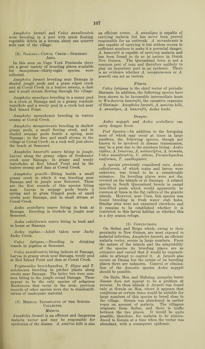 Anopheles farauti and Culex annulirostris were breeding in a pool with much floating vegetable debris in a stream about one quarter mile east of the village. (4) Bamaga—Cowal Creek—Somerset Area. In this area on Cape York Peninsula there are a great variety of breeding places available for mosquitoes—thirty-eight species were collected. Anopheles farauti breeding near Bamaga in shaded jungle pools and a grass edged creek and at Cowal Creek in a teatree swamp, a dam and a small stream flowing through the village. Anopheles annulipes breeding in a sunny pool in a creek at Bamaga and in a grassy roadside waterhole and a weedy pool in a creek bed near Red Island Point. Anopheles meraukensis breeding in teatree swamp at Cowal Creek. Anopheles riovaguinensis breeding in shallow grassy pools, a small flowing creek, and in shaded seepage pools beside a spring, near Bamaga; in the dam and small stream in the village at Cowal Creek; in a rock well just above the beach at Somerset. Anopheles bancrofti scarce biting in jungle. Larvae along the grassy edges of freshwater creek near Bamaga; in grassy and weedy waterholes at Red Island Point and in the teatree swamp and dam at Cowal Creek. Anopheles powelli—Biting beside a small grassy creek in which it was breeding near Bamaga and in jungle near Somerset. These are the first records of this species biting man. Larvae in seepage pools beside a spring and in grass fringed pools of small creeks near Bamaga, and in small stream at Cowal Creek. Aedes scutellaris scarce biting in bush at Bamaga. Breeding in treehole in jungle near Somerset. Aedes culiciformis scarce biting in bush and in house at Bamaga. Aedes vigilax.—Adult taken near Jacky Jacky Creek. Culex fatigans.—Breeding in drinking vessels in pigsties at Somerset. Culex annulirostris biting indoors at Bamaga. Larvae in grassy creek near Bamaga, weedy pool at Red Island Point and dam at Cowal Creek. Tripteroides brevirhynchus, T. filipes and T. subobscura breeding in pitcher plants along creeks near Bamaga. The latter two were com¬ mon biting in the jungle round Bamaga. These appear to be the only species of subgenus Rachisoura that occur in the area; previous records of other species were due to misidentifi- cation of inadequate material. (5) Medical Importance of the Species Collected. Malaria. Anopheles farauti is an efficient and dangerous malaria vector and may be responsible for epidemics of the disease. A. amictus hilli is also an efficient vector. A. annulipes is capable of carrying malaria but has never been proved responsible for an outbreak. A. meraukensis is also capable of carrying it but seldom occurs in sufficient numbers to make it a potential danger. A. bancrofti is capable of carrying malaria and has been found to do so in nature in Dutch New Guinea. The Queensland form is not a common pest of man and therefore unlikely to play an important part in an epidemic. There is no evidence whether A. novaguinensis or A. powelli can act as vectors. Filaria. Culex fatigan\s is the chief vector of periodic filariasis. In addition, the following species have been shown to be favourable intermediate hosts to Wuchereria bancrofti, the causative organism of filariasis: Anopheles farauti, A. amictus hilli, A. annulipes, A. bancrofti, Aedes kochi. Dengue. Aedes aegypti and Aedes scutellaris can carry dengue fever. Pest Species.—In addition to the foregoing most of which may occur at times in large numbers, the following species, though not known to be involved in disease transmission, may be a pest due to the numbers biting: Aedes vigilax, A. funereus, A. notoscriptus, A. tremula, Culex annulirostris, C. sitiens, Taeniorhynchus uniformis, T. xanthogaster. A species previously considered rare, Aedes culiciformis, of which males and larvae were unknown, was found to be a considerable nuisance. Its breeding places were not dis¬ covered on the islands or at Bamaga. A related species in South Queensland breeds in casual rain-filled pools which would apparently be common at times in the flat valleys of the granite islands. However, near Coen, this species was found breeding in fresh water crab holes. Similar sites were not examined elsewhere and it remains to be established whether it is restricted to this larval habitat or whether this is a dry season refuge. (6) Conclusions. On Saibai and Boigu which, owing to their proximity to New Guinea, are most exposed to malarial infection, Anopheles farauti, an efficient malaria vector, occurs in large numbers. From the nature of the islands and the adaptability of the species its breeding places are so extensive and varied that it would be impracti¬ cable to attempt to control it. A. farauti also occurs on Dauan but the extent of its breeding places there are unknown. Control or elimina¬ tion of the domestic species Aedes aegypti should be possible. On Badu, Moa, and Mabuiag, mosquito borne disease does not appear to be a problem at present. In these islands A. farauti was found only at Gerain on Moa, where it appears that conditions at certain times would be suitable for large numbers of this species to breed close to the village. Gerain was abandoned in earlier years on account of malaria. The villagers originate from Saibai, and there is traffic between the two places. It would be quite possible, therefore, for malaria to be reintro¬ duced to Gerain at a time when the vector was abundant, with a consequent epidemic.