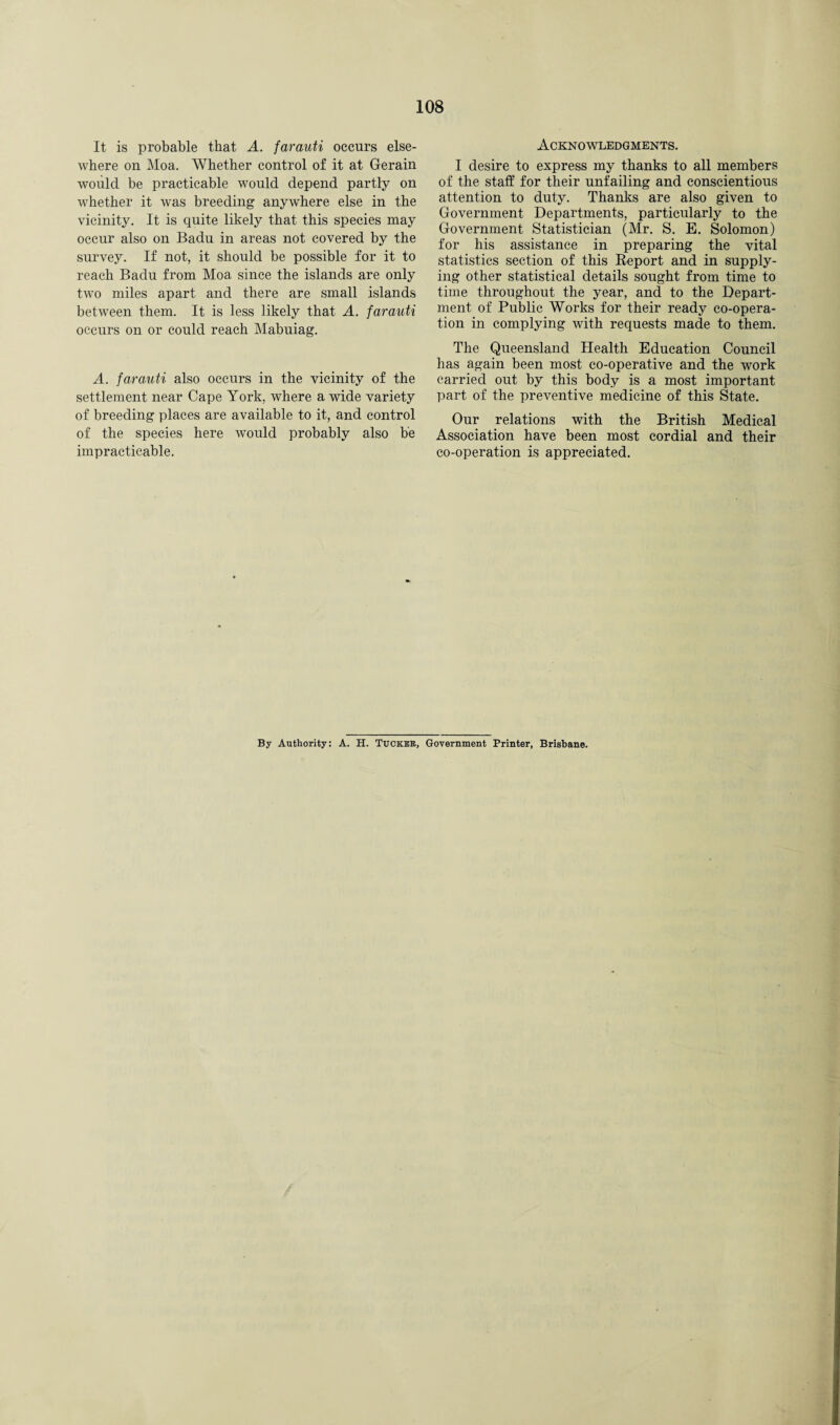 It is probable that A. farauti occurs else¬ where on Moa. Whether control of it at Gerain would be practicable would depend partly on whether it was breeding anywhere else in the vicinity. It is quite likely that this species may occur also on Badu in areas not covered by the survey. If not, it should be possible for it to reach Badu from Moa since the islands are only two miles apart and there are small islands between them. It is less likely that A. farauti occurs on or could reach Mabuiag. A. farauti also occurs in the vicinity of the settlement near Cape York, where a wide variety of breeding places are available to it, and control of the species here would probably also be impracticable. Acknowledgments. I desire to express my thanks to all members of the staff for their unfailing and conscientious attention to duty. Thanks are also given to Government Departments, particularly to the Government Statistician (Mr. S. E. Solomon) for his assistance in preparing the vital statistics section of this Report and in supply¬ ing other statistical details sought from time to time throughout the year, and to the Depart¬ ment of Public Works for their ready co-opera¬ tion in complying Avith requests made to them. The Queensland Health Education Council has again been most co-operative and the work carried out by this body is a most important part of the preventive medicine of this State. Our relations with the British Medical Association have been most cordial and their co-operation is appreciated. By Authority: A. H. Tucker, Government Printer, Brisbane.