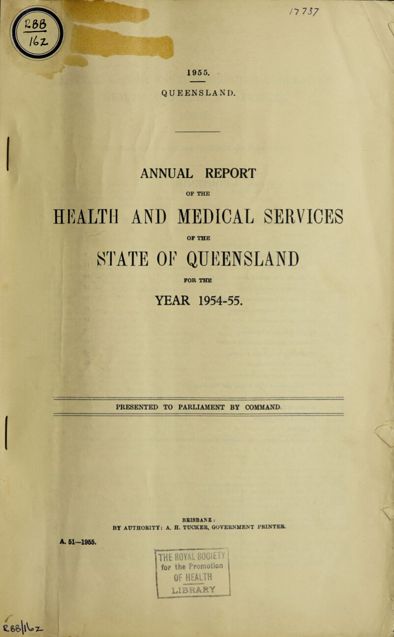 /7 737 \ 1955. QUEENSLAND. ANNUAL REPORT OF THE HEALTH AND MEDICAL SERVICES OF THE STATE OE QUEENSLAND FOR THE YEAR 1954-55. PRESENTED TO PARLIAMENT BY COMMAND. X BRISBANE : BY AUTHORITY: A. H. TUCKER, GOVERNMENT PRINTER. A. 51—1955. E ROYAL SOCIETY; for the Promotion OF HEALTH library