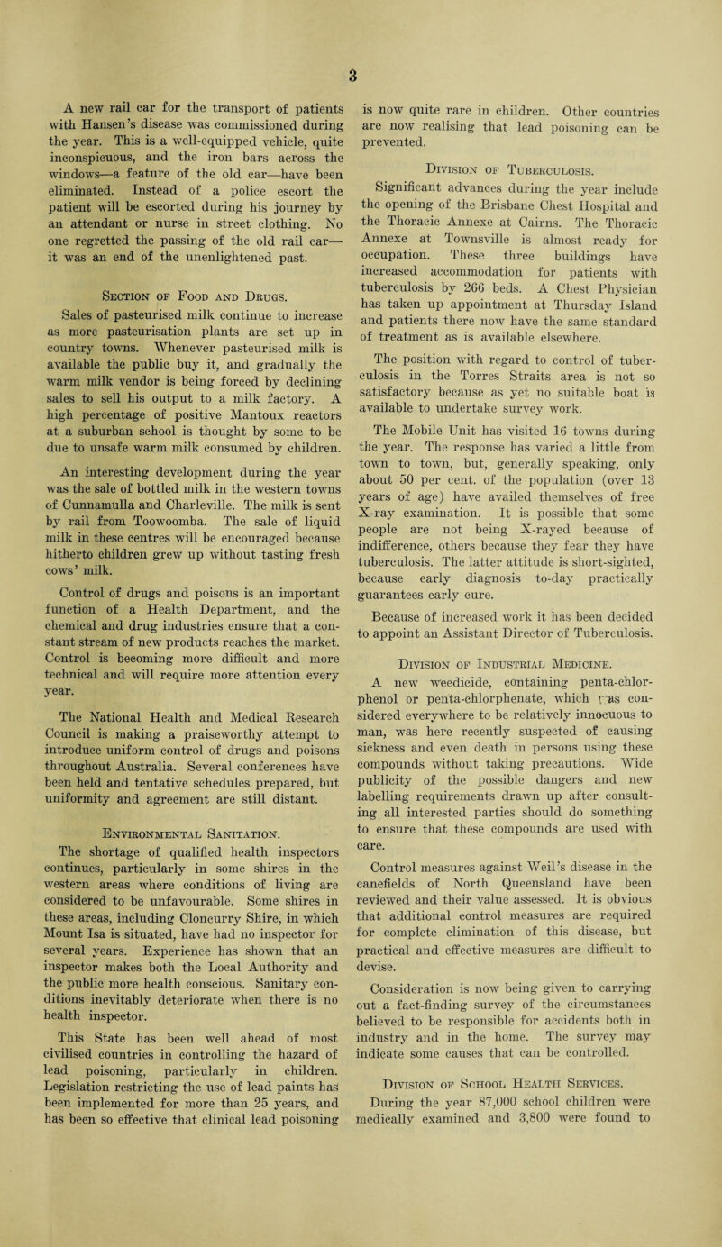 A new rail ear for the transport of patients with Hansen’s disease was commissioned during the year. This is a well-equipped vehicle, quite inconspicuous, and the iron bars across the windows—a feature of the old car—have been eliminated. Instead of a police escort the patient will be escorted during his journey by an attendant or nurse in street clothing. No one regretted the passing of the old rail car— it was an end of the unenlightened past. Section op Food and Drugs. Sales of pasteurised milk continue to increase as more pasteurisation plants are set up in country towns. Whenever pasteurised milk is available the public buy it, and gradually the warm milk vendor is being forced by declining sales to sell his output to a milk factory. A high percentage of positive Mantoux reactors at a suburban school is thought by some to be due to unsafe warm milk consumed by children. An interesting development during the year was the sale of bottled milk in the western towns of Cunnamulla and Charleville. The milk is sent by rail from Toowoomba. The sale of liquid milk in these centres will be encouraged because hitherto children grew up without tasting fresh cows’ milk. Control of drugs and poisons is an important function of a Health Department, and the chemical and drug industries ensure that a con¬ stant stream of new products reaches the market. Control is becoming more difficult and more technical and will require more attention every year. The National Health and Medical Research Council is making a praiseworthy attempt to introduce uniform control of drugs and poisons throughout Australia. Several conferences have been held and tentative schedules prepared, but uniformity and agreement are still distant. Environmental Sanitation. The shortage of qualified health inspectors continues, particularly in some shires in the western areas where conditions of living are considered to be unfavourable. Some shires in these areas, including Cloncurry Shire, in which Mount Isa is situated, have had no inspector for several years. Experience has shown that an inspector makes both the Local Authority and the public more health conscious. Sanitary con¬ ditions inevitably deteriorate when there is no health inspector. This State has been well ahead of most civilised countries in controlling the hazard of lead poisoning, particularly in children. Legislation restricting the use of lead paints has' been implemented for more than 25 years, and has been so effective that clinical lead poisoning is now quite rare in children. Other countries are now realising that lead poisoning can be prevented. Division op Tuberculosis. Significant advances during the year include the opening of the Brisbane Chest Hospital and the Thoracic Annexe at Cairns. The Thoracic Annexe at Townsville is almost ready for occupation. These three buildings have increased accommodation for patients with tuberculosis by 266 beds. A Chest Physician has taken up appointment at Thursday Island and patients there now have the same standard of treatment as is available elsewhere. The position with regard to control of tuber¬ culosis in the Torres Straits area is not so satisfactory because as yet no suitable boat is available to undertake survey work. The Mobile Unit has visited 16 towns during the year. The response has varied a little from town to town, but, generally speaking, only about 50 per cent, of the population (over 13 years of age) have availed themselves of free X-ray examination. It is possible that some people are not being X-rayed because of indifference, others because they fear they have tuberculosis. The latter attitude is short-sighted, because early diagnosis to-day practically guarantees early cure. Because of increased work it has been decided to appoint an Assistant Director of Tuberculosis. Division op Industrial Medicine. A new weedicide, containing penta-chlor- phenol or penta-chlorphenate, which yas con¬ sidered everywhere to be relatively innocuous to man, was here recently suspected of causing sickness and even death in persons using these compounds without taking precautions. Wide publicity of the possible dangers and new labelling requirements drawn up after consult¬ ing all interested parties should do something to ensure that these compounds are used with care. Control measures against Weil’s disease in the canefields of North Queensland have been reviewed and their value assessed. It is obvious that additional control measures are required for complete elimination of this disease, but practical and effective measures are difficult to devise. Consideration is now being given to carrying out a fact-finding survey of the circumstances believed to be responsible for accidents both in industry and in the home. The survey may indicate some causes that can be controlled. Division of School Health Services. During the year 87,000 school children were medically examined and 3,800 were found to