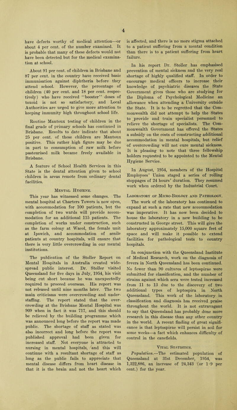 have defects worthy of medical attention—or about 4 per cent, of the number examined. It is probable that many of these defects would not have been detected but for the medical examina¬ tion at school. About 91 per cent, of children in Brisbane and 87 per cent, in the country have received basic immunisation against diphtheria before they attend school. However, the percentage of children (40 per cent, and 18 per cent, respec¬ tively) who have received “booster” doses of toxoid is not so satisfactory, and Local Authorities are urged to give more attention to keeping immunity high throughout school life. Routine Mantoux testing of children in the final grade of primary schools has continued in Brisbane. Results to date indicate that about 25 per cent, of these children are Mantoux positive. This rather high figure may be due in part to consumption of raw milk before pasteurised milk became freely available in Brisbane. A feature of School Health Services in this State is the dental attention given to school children in areas remote from ordinary dental facilities. Mental Hygiene. This year has witnessed some changes. The mental hospital at Charters Towers is now open, with accommodation for 100 patients, but the completion of two wards will provide accom¬ modation for an additional 115 patients. The completion of works under construction, such as the farm colony at Wacol, the female unit at Ipswich, and accommodation of senile patients at country hospitals, will ensure that there is very little overcrowding in our mental institutions. The publication of the Stoller Report on Mental Hospitals in Australia created wide¬ spread public interest. Dr. Stoller visited Queensland for five days in July, 1954, his visit being cut short because he was unexpectedly required to proceed overseas. His report was not released until nine months later. The two main criticisms were overcrowding and under- staffing. The report stated that the over¬ crowding at the Brisbane Mental Hospital was 909 when in fact it was 717, and this should be relieved by the building programme which was announced long before the report was made public. The shortage of staff as stated was also incorrect and long before the report was published approval had been given for increased staff. Not everyone is attracted to nursing in mental hospitals, and this will continue with a resultant shortage of staff as long as the public fails to appreciate that mental disease differs from heart disease in that it is the brain and not the heart which is affected, and there is no more stigma attached to a patient suffering from a mental condition than there is to a patient suffering from heart failure. In his report Dr. Stoller has emphasised prevention of mental sickness and the very real shortage of highly qualified staff. In order to encourage medical officers to increase their knowledge of psychiatric diseases the State Government gives those who are studying for the Diploma of Psychological Medicine an allowance when attending a University outside the State. It is to be regretted that the Com¬ monwealth did not attempt to help the States to provide and train specialist personnel to relieve the shortage of specialists. The Com¬ monwealth Government has offered the States a subsidy on the costs of constructing additional accommodation in mental hospitals, but relief of overcrowding will not cure mental sickness. It is pleasing to note that three fellowship holders requested to be appointed to the Mental Hygiene Service. In August, 1954, members of the Hospital Employees’ Union staged a series of rolling stoppages of 24 hours’ duration. They resumed work when ordered by the Industrial Court. Laboratory of Micro-Biology and Pathology. The work of the laboratory has continued to expand at such a rate that new accommodation was imperative. It has now been decided to house the laboratory in a new building to be constructed in George street. This will give the laboratory approximately 15,000 square feet of space and will make it possible to extend facilities for pathological tests to country hospitals. In conjunction with the Queensland Institute of Medical Research, work on the diagnosis of fevers in North Queensland has been continued. No fewer than 90 cultures of leptospirae were submitted for classification, and the number of strains against which sera were tested increased from 11 to 13 due to the discovery of two additional types of leptospira in North Queensland. This work of the laboratory in classification and diagnosis has received praise throughout the world. It is not extravagant to say that Queensland has probably done more research in this disease than any other country in the world. A recent finding of great signifi¬ cance is that leptospirae will persist in soil for some weeks—a fact which enhances difficulty of control in the canefields. Vital Statistics. Population.—The estimated population of Queensland at 31st December, 1954, was 1,322,886, an increase of 24,343 (or 1-9 per cent.) for the year.
