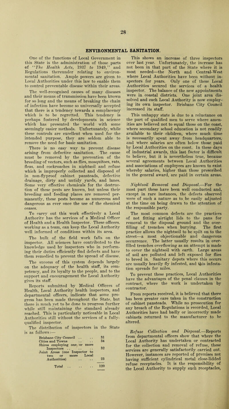 ENVIRONMENTAL SANITATION. One of the functions of Local Government in this State is the administration of those parts of “The Health Acts, 1937 to 1949,” and Regulations thereunder relating to environ¬ mental sanitation. Ample powers are given to Local Authorities under this law to enable them to control preventable disease within their areas. The well-recognised causes of many diseases and their means of transmission have been known for so long and the means of breaking the chain of infection have become so universally accepted that there is a tendency towards a complacency which is to be regretted. This tendency is perhaps fostered by developments in science wrhich has presented the world with some seemingly easier methods. Unfortunately, while these controls are excellent when used for the intended purpose, they are seldom able to remove the need for basic sanitation. There is no easy way to prevent disease arising from defective sanitation. The cause must be removed by the prevention of the breeding of vectors, such as flies, mosquitoes, rats, fleas, and cockroaches in nightsoil and refuse which is improperly collected and disposed of in non-flvproof cabinet pansteads, defective drainage, dirty and untidy yards, and lanes. Some very effective chemicals for the destruc¬ tion of these pests are known, but unless their breeding and feeding places are removed per¬ manently, these pests become as numerous and dangerous as ever once the use of the chemical ceases. To carry out this work effectively a Local Authority has the services of a Medical Officer of Health and a Health Inspector. These officers, working as a team, can keep the Local Authority well informed of conditions within its area. The bulk of the field work falls on the inspector. All sciences have contributed to the knowledge used by inspectors who in perform¬ ing their duties efficiently find defects and have them remedied to prevent the spread of disease. The success of this system depends largely on the adequacy of the health staff, its com¬ petency, and its loyalty to the people, and to the support and encouragement the Local Authority gives its staff. Reports submitted by Medical Officers of Health, Local Authority health inspectors, and departmental officers, indicate that some pro¬ gress has been made throughout the State, but there is much yet to be done to progress further while still maintaining the standard already reached. This is particularly noticeable in Local Authorities still without the services qualified inspector. of a fully- The distribution of inspectors in is as follows:— the State Brisbane City Council .. 31 Cities and Towns Shires employing one or more 34 Inspectors .. Joint Areas (one Inspector to two or more Local 32 Authorities) 23 Total. 120 This shows an increase of three inspectors over last year. Unfortunately, the increase has not been in that part of the State where it is most needed—the North and Central-West where Local Authorities have been without in¬ spectors for years. Only one of these Local Authorities secured the services of a health inspector. The balance of the new appointments were in coastal districts. One joint area dis¬ solved and each Local Authority is now employ¬ ing its own inspector. Brisbane City Council increased its staff. This unhappy state is due to a reluctance on the part of qualified men to serve where amen¬ ities are believed not to equal those on the coast, where secondary school education is not readily available to their children, where much time is necessarily spent away from headquarters, and where salaries are often below those paid by Local Authorities on the coast. In these days of industrial awards, this last factor is difficult to believe, but it is nevertheless true, because several agreements between Local Authorities and associations of employees are known to exist whereby salaries, higher than those prescribed in the general award, are paid in certain areas. Nightsoil Removal and Disposal.—For the most part these have been well conducted and, except in rare instances, the defects observed were of such a nature as to be easily adjusted at the time on being drawn to the attention of the responsible party. The most common defects are the practices of not fitting airtight lids to the pans for removal to the disposal ground and the over¬ filling of trenches when burying. The first practice allows the nightsoil to be spilt on to the street—a most objectionable and dangerous occurrence. The latter usually results in over¬ filled trenches overflowing as an attempt is made to cover the nightsoil with earth. Large areas of soil are polluted and left exposed for flies to breed in. Sanitary depots where this occurs are usually heavily fly infested, and this infesta¬ tion spreads for miles. To prevent these practices, Local Authorities have the advantages of the penal clauses in the contract, where the work is undertaken by contractor. From reports received, it is believed that there has been greater care taken in the construction of cabinet pansteads. While no prosecution for any breach of the Regulations is recorded, Local Authorities have had badly or incorrectly made cabinets returned to the manufacturer to be altered. Refuse Collection and Disposal.—Reports from departmental officers show that where the Local Authority has undertaken or contracted for the collection and removal of refuse, these services are generally satisfactorily carried out. However, instances are reported of premises not having sufficient cylindrical metal close-lidded refuse receptacles. It is the responsibility of the Local Authority to supply such receptacles,
