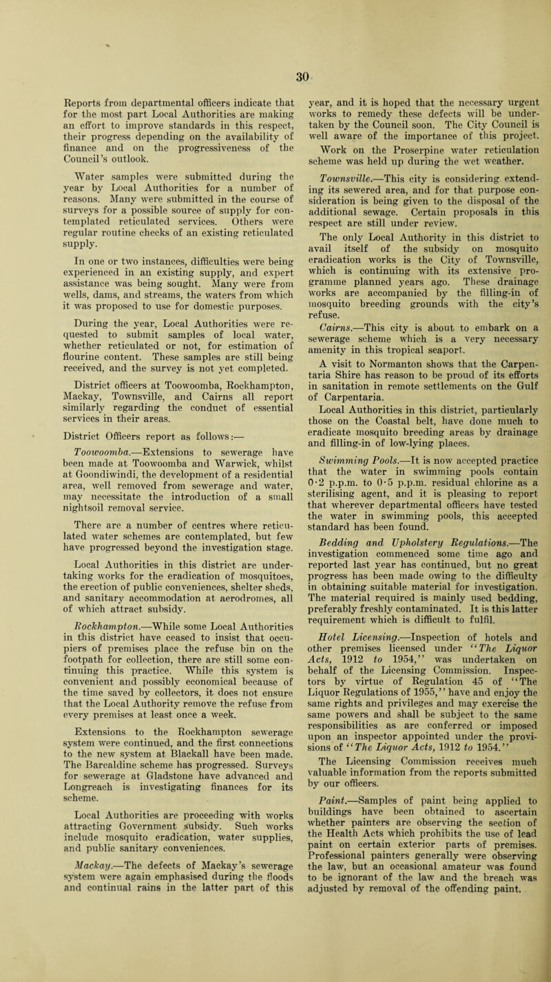 Reports from departmental officers indicate that for the most part Local Authorities are making an effort to improve standards in this respect, their progress depending on the availability of finance and on the progressiveness of the Council’s outlook. Water samples were submitted during the year by Local Authorities for a number of reasons. Many were submitted in the course of surveys for a possible source of supply for con¬ templated reticulated services. Others were regular routine checks of an existing reticulated supply. In one or two instances, difficulties were being experienced in an existing supply, and expert assistance was being sought. Many were from wells, dams, and streams, the waters from which it was proposed to use for domestic purposes. During the year, Local Authorities were re¬ quested to submit samples of local water, whether reticulated or not, for estimation of flourine content. These samples are still being received, and the survey is not yet completed. District officers at Toowoomba, Rockhampton, Mackay, Townsville, and Cairns all report similarly regarding the conduct of essential services in their areas. District Officers report as follows:— Toowoomba.—Extensions to sewerage have been made at Toowoomba and Warwick, whilst at Goondiwindi, the development of a residential area, well removed from sewerage and water, may necessitate the introduction of a small nightsoil removal service. There are a number of centres where reticu¬ lated water schemes are contemplated, but few have progressed beyond the investigation stage. Local Authorities in this district are under¬ taking works for the eradication of mosquitoes, the erection of public conveniences, shelter sheds, and sanitary accommodation at aerodromes, all of which attract subsidy. Rockhampton.—While some Local Authorities in this district have ceased to insist that occu¬ piers of premises place the refuse bin on the footpath for collection, there are still some con¬ tinuing this practice. While this system is convenient and possibly economical because of the time saved by collectors, it does not ensure that the Local Authority remove the refuse from every premises at least once a week. Extensions to the Rockhampton sewerage system were continued, and the first connections to the new system at Blackall have been made. The Barcaldine scheme has progressed. Surveys for sewerage at Gladstone have advanced and Longreach is investigating finances for its scheme. Local Authorities are proceeding with works attracting Government subsidy. Such works include mosquito eradication, water supplies, and public sanitary conveniences. Mackay.—The defects of Mackay’s sewerage system were again emphasised during the floods and continual rains in the latter part of this year, and it is hoped that the necessary urgent works to remedy these defects will be under¬ taken by the Council soon. The City Council is well aware of the importance of this project. Work on the Proserpine water reticulation scheme was held up during the wet weather. Townsville.—This city is considering, extend¬ ing its sewered area, and for that purpose con¬ sideration is being given to the disposal of the additional sewage. Certain proposals in this respect are still under review. The only Local Authority in this district to avail itself of the subsidy on mosquito eradication works is the City of Townsville, which is continuing with its extensive pro¬ gramme planned years ago. These drainage works are accompanied by the filling-in of mosquito breeding grounds with the city’s refuse. Cairns.—This city is about to embark on a sewerage scheme which is a very necessary amenity in this tropical seaport. A visit to Normanton shows that the Carpen¬ taria Shire has reason to be proud of its efforts in sanitation in remote settlements on the Gulf of Carpentaria. Local Authorities in this district, particularly those on the Coastal belt, have done much to eradicate mosquito breeding areas by drainage and filling-in of low-lying places. Swimming Pools.—It is now accepted practice that the water in swimming pools contain 0*2 p.p.m. to 0-5 p.p.m. residual chlorine as a sterilising agent, and it is pleasing to report that wherever departmental officers have tested the water in swimming pools, this accepted standard has been found. Bedding and Upholstery Regulations.—The investigation commenced some time ago and reported last year has continued, but no great progress has been made owing to the difficulty in obtaining suitable material for investigation. The material required is mainly used bedding, preferably freshly contaminated. It is this latter requirement which is difficult to fulfil. Hotel Licensing.—Inspection of hotels and other premises licensed under “The Liquor Acts, 1912 to 1954,” was undertaken on behalf of the Licensing Commission. Inspec¬ tors by virtue of Regulation 45 of ‘ ‘ The Liquor Regulations of 1955,” have and enjoy the same rights and privileges and may exercise the same powers and shall be subject to the same responsibilities as are conferred or imposed upon an inspector appointed under the provi¬ sions of “The Liquor Acts, 1912 to 1954.” The Licensing Commission receives much valuable information from the reports submitted by our officers. Paint.—Samples of paint being applied to buildings have been obtained to ascertain whether painters are observing the section of the Health Acts which prohibits the use of lead paint on certain exterior parts of premises. Professional painters generally were observing the law, but an occasional amateur was found to be ignorant of the law and the breach was adjusted by removal of the offending paint.