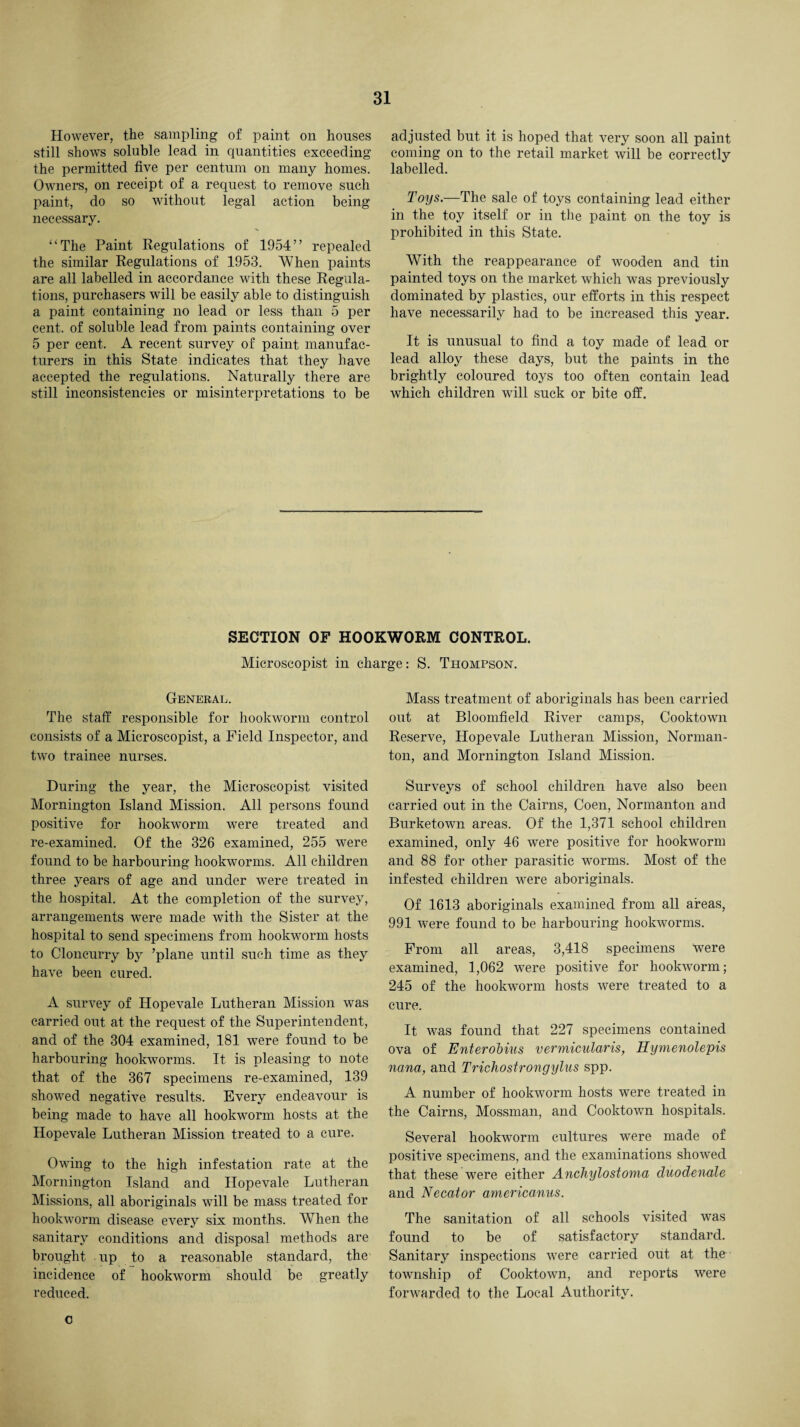 However, the sampling of paint on houses still shows soluble lead in quantities exceeding the permitted five per centum on many homes. Owners, on receipt of a request to remove such paint, do so without legal action being necessary. “The Paint Regulations of 1954” repealed the similar Regulations of 1953. When paints are all labelled in accordance with these Regula¬ tions, purchasers will be easily able to distinguish a paint containing no lead or less than 5 per cent, of soluble lead from paints containing over 5 per cent. A recent survey of paint manufac¬ turers in this State indicates that they have accepted the regulations. Naturally there are still inconsistencies or misinterpretations to be adjusted but it is hoped that very soon all paint coming on to the retail market will be correctly labelled. Toys.—The sale of toys containing lead either in the toy itself or in the paint on the toy is prohibited in this State. With the reappearance of wooden and tin painted toys on the market which was previously dominated by plastics, our efforts in this respect have necessarily had to be increased this year. It is unusual to find a toy made of lead or lead alloy these days, but the paints in the brightly coloured toys too often contain lead which children will suck or bite off. SECTION OF HOOKWORM CONTROL. Microscopist in charge: S. Thompson. General. The staff responsible for hookworm control consists of a Microscopist, a Field Inspector, and two trainee nurses. During the year, the Microscopist visited Mornington Island Mission. All persons found positive for hookworm were treated and re-examined. Of the 326 examined, 255 were found to be harbouring hookworms. All children three years of age and under were treated in the hospital. At the completion of the survey, arrangements were made with the Sister at the hospital to send specimens from hookworm hosts to Cloncurry by ’plane until such time as they have been cured. A survey of Hopevale Lutheran Mission was carried out at the request of the Superintendent, and of the 304 examined, 181 were found to be harbouring hookworms. It is pleasing to note that of the 367 specimens re-examined, 139 showed negative results. Every endeavour is being made to have all hoolvworm hosts at the Hopevale Lutheran Mission treated to a cure. Owing to the high infestation rate at the Mornington Island and Hopevale Lutheran Missions, all aboriginals will be mass treated for hookworm disease every six months. When the sanitary conditions and disposal methods are brought up to a reasonable standard, the incidence of hookworm should be greatly reduced. Mass treatment of aboriginals has been carried out at Bloomfield River camps, Cooktown Reserve, Hopevale Lutheran Mission, Norman- ton, and Mornington Island Mission. Surveys of school children have also been carried out in the Cairns, Coen, Normanton and Burketown areas. Of the 1,371 school children examined, only 46 were positive for hookworm and 88 for other parasitic worms. Most of the infested children were aboriginals. Of 1613 aboriginals examined from all areas, 991 were found to be harbouring hookworms. From all areas, 3,418 specimens Were examined, 1,062 were positive for hookworm; 245 of the hookworm hosts were treated to a cure. It was found that 227 specimens contained ova of Enterobius vermicularis, Hymenolepis nana, and Trichostrongylus spp. A number of hookworm hosts were treated in the Cairns, Mossman, and Cooktown hospitals. Several hookworm cultures were made of positive specimens, and the examinations showed that these were either Ancliylostoma duodenale and Necator americanus. The sanitation of all schools visited was found to be of satisfactory standard. Sanitary inspections were carried out at the township of Cooktown, and reports were forwarded to the Local Authority. c