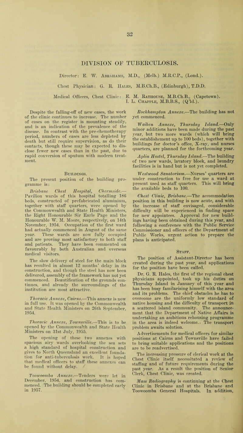 DIVISION OF TUBERCULOSIS. Director: E. W. Abrahams, M.D., (Melb.) M.R.C.P., (Lond.). Chest Physician: G. R. Hales, M.B.Ch.B., (Edinburgh), T.D.D. Medical Officers, Chest Clinic: E. M. Rathouse, M.B.Ch.B., (Capetown). I. L. Chapple, M.B.B.S., (Q’ld.). Despite the falling-off of new cases, the work of the clinic continues to increase. The number of cases on the register is mounting steadily, and is an indication of the prevalence of the disease. In contrast with the pre-chemotherapy period, numbers of cases are less depleted by death but still require supervision, as do their contacts, though these may be expected to dis¬ close fewer new cases than in the past, due to rapid conversion of sputum with modern treat¬ ment. Buildings. The present position of the building pro¬ gramme is: Brisbane Chest Hospital, Chermside.— Pavilion wards of this hospital totalling 186 beds, constructed of prefabricated aluminium, together with staff quarters, were opened by the Commonwealth and State Health Ministers, the Right Honourable Sir Earle Page and the Honourable W. M. Moore, respectively, on 14th November, 1954. Occupation of the first ward had actually commenced in August of the same year. These wards are now fully occupied and are proving most satisfactory to both staff and patients. They have been commented on favourably by both Australian and overseas medical visitors. The slow delivery of steel for the main block has resulted in almost 12 months’ delay in its construction, and though the steel has now been delivered, assembly of the framework has not yet commenced. Beautification of the grounds con¬ tinues, and already the surroundings of the institution are most attractive. Thoracic Annexe, Cairns.—This annexe is now in full use. It was opened by the Commonwealth and State Health Ministers on 26th September, 1954. Thoracic Aymexe, Townsville.—This is to be opened by the Commonwealth and State Health Ministers on 31st July, 1955. The opening of these two annexes with spacious airy wards overlooking the sea sets a high standard of hospital construction and gives to North Queensland an excellent founda¬ tion for anti-tuberculosis work. It is hoped that medical officers to staff these annexes can be found without delay. Toowoomba Annexe.—Tenders were let in December, 1954, and construction has com¬ menced. The building should be completed early in 1957. Rockhampton Annexe.—The building has not yet commenced. Waiben Annexe, Thursday Island.—Only minor additions have been made during the past year, but two more wards (which will bring the establishement up to 100 beds), together with buildings for doctor’s office, X-ray, and nurses quarters, are planned for the forthcoming year. Aplin Hostel, Thursday Island.—The building of two new wards, lavatory block, and laundry facilities is in hand but is not yet completed. Westwood Sanatorium.—Nurses’ quarters are under construction to free for use a ward at present used as staff quarters. This will bring the available beds to 100. Chest Clinic, Brisbane.—The accommodation position in this building is now acute, and with the increase of staff envisaged, considerable difficulty will be experienced in finding space for new appointees. Approval for new build¬ ings having been obtained during this year, and following a conference with the Public Service Commissioner and officers of the Department of Public Works, urgent action to prepare the plans is anticipated. Staff. The position of Assistant-Director has been created during the past year, and applications for the position have been called. Dr. G. R. Hales, the first of the regional chest physicians appointed, took up his duties on Thursday Island in January of this year and has been busy familarising himself with the area and its problems. The chief obstacles he has to overcome are the uniformly low standard of native housing and the difficulty of transport in a scattered island community. The announce¬ ment that the Department of Native Affairs is undertaking an ambitious rehousing programme in the area is indeed welcome.- The transport problem awaits solution. Advertisements for medical officers for similar positions at Cairns and Townsville have failed to bring suitable applications and the positions are to be readvertised. The increasing pressure of clerical work at the Chest Clinic itself necessitated a review of staffing and of future requirements during the past year. As a result the position of Senior Clerk, Chest Clinic, was created. Mass Radiography is continuing at the Chest Clinic in Brisbane and at the Brisbane and Toowoomba General Hospitals, In addition.