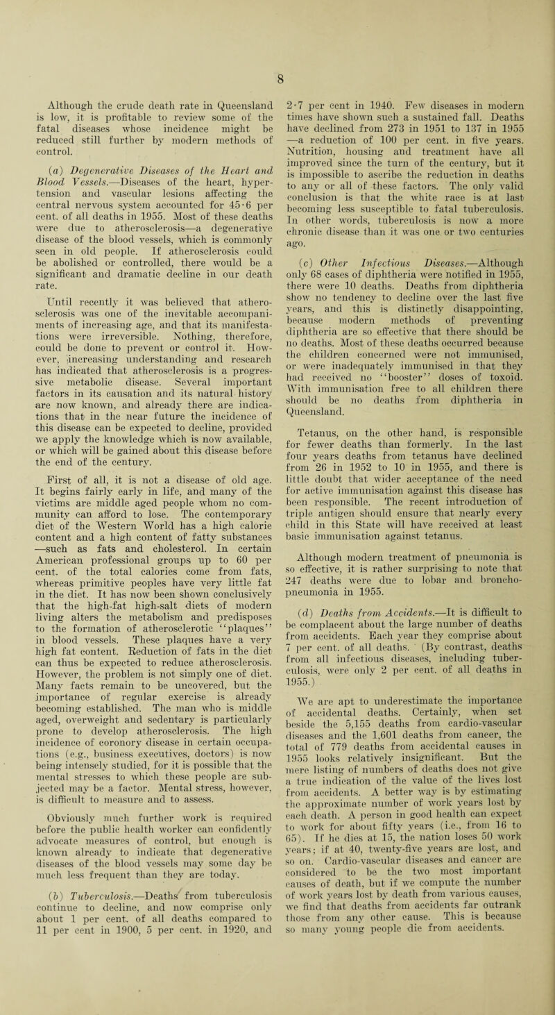Although the crude death rate in Queensland is low, it is profitable to review some of the fatal diseases whose incidence might be reduced still further by modern methods of control. (a) Degenerative Diseases of the Heart and Blood Vessels.—-Diseases of the heart, hyper¬ tension and vascular lesions affecting the central nervous system accounted for 45-6 per cent, of all deaths in 1955. Most of these deaths were due to atherosclerosis—a degenerative disease of the blood vessels, which is commonly seen in old people. If atherosclerosis could be abolished or controlled, there would be a significant and dramatic decline in our death rate. Until recently it was believed that athero¬ sclerosis was one of the inevitable accompani¬ ments of increasing age, and that its manifesta¬ tions were irreversible. Nothing, therefore, could be done to prevent or control it. How¬ ever, Increasing understanding and research has indicated that atherosclerosis is a progres¬ sive metabolic disease. Several important factors in its causation and its natural history are now known, and already there are indica¬ tions that in the near future the incidence of this disease can be expected to decline, provided we apply the knowledge which is now available, or which will be gained about this disease before the end of the century. First of all, it is not a disease of old age. It begins fairly early in life, and many of the victims are middle aged people whom no com¬ munity can afford to lose. The contemporary diet of the Western World has a high calorie content and a high content of fatty substances —such as fats and cholesterol. In certain American professional groups up to 60 per cent, of the total calories come from fats, whereas primitive peoples have very little fat in the diet. It has now been shown conclusively that the high-fat high-salt diets of modern living alters the metabolism and predisposes to the formation of atherosclerotic “plaques” in blood vessels. These plaques have a very high fat content. Reduction of fats in the diet- can thus be expected to reduce atherosclerosis. However, the problem is not simply one of diet. Many facts remain to be uncovered, but the importance of regular exercise is already becoming established. The man who is middle aged, overweight and sedentary is particularly prone to develop atherosclerosis. The high incidence of coronory disease in certain occupa¬ tions (e.g., business executives, doctors) is now being intensely studied, for it is possible that the mental stresses to which these people are sub¬ jected may be a factor. Mental stress, however, is difficult to measure and to assess. Obviously much further work is required before the public health worker can confidently advocate measures of control, but enough is known already to indicate that degenerative diseases of the blood vessels may some day be much less frequent than they are today. (h) Tuberculosis.—Deaths' from tuberculosis continue to decline, and now comprise only about 1 per cent, of all deaths compared to 11 per cent in 1900, 5 per cent, in 1920, and 2-7 per cent in 1940. Few diseases in modern times have shown such a sustained fall. Deaths have declined from 273 in 1951 to 137 in 1955 —a reduction of 100 per cent, in five years. Nutrition, housing and treatment have all improved since the turn of the century, but it is impossible to ascribe the reduction in deaths to any or all of -these factors. The only valid conclusion is that the white race is at last becoming less susceptible to fatal tuberculosis. Iu other words, tuberculosis is now a more chronic disease than it was one or two centuries ago. (c) Other Infectious Diseases.—Although only 68 cases of diphtheria were notified in 1955, there were 10 deaths. Deaths from diphtheria show no tendency to decline over the last five years, and this is distinctly disappointing, because modern methods of preventing diphtheria are so effective that there should be no deaths. Most of these deaths occurred because the children concerned were not immunised, or were inadequately immunised in that they had received no “booster” doses of toxoid. With immunisation free to all children there should be no deaths from diphtheria in Queensland. Tetanus, on the other hand, is responsible for fewer deaths than formerly. In the last four years deaths from tetanus have declined from 26 in 1952 to 10 in 1955, and there is little donbt that wider acceptance of the need for active immunisation against this disease has been responsible. The recent introduction of triple antigen should ensure that nearly every child in this State will have received at least basic immunisation against tetanus. Although modern treatment of pneumonia is so effective, it is rather surprising to note that 247 deaths were due to lobar and broncho¬ pneumonia in 1955. (d) Deaths from Accidents.—It is difficult to be complacent about the large number of deaths from accidents. Each year they comprise about 7 per cent, of all deaths. (By contrast, deaths from all infectious diseases, including tuber¬ culosis, were only 2 per cent, of all deaths in 1955.) We are apt to underestimate the importance of accidental deaths. Certainly, when set beside the 5,155 deaths from cardio-vascular diseases and the 1,601 deaths from cancer, the total of 779 deaths from accidental causes in 1955 looks relatively insignificant. But the mere listing of numbers of deaths does not give a true indication of the value of the lives lost from accidents. A better way is by estimating the approximate number of work years lost by each death. A person in good health can expect to work for about fifty years (i.e., from 16 to 65). If he dies at 15, the nation loses 50 work years; if at 40, twenty-five years are lost, and so on. Cardio-vascular diseases and cancer are considered to be the two most important causes of death, but if we compute the number of work years lost by death from various causes, we find that deaths from accidents far outrank those from any other cause. This is because so many young people die from accidents.