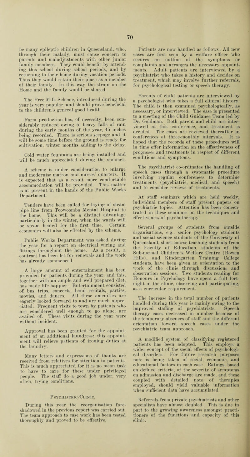 be many epileptic children in Queensland, who, through their malady, must cause concern to parents and maladjustments with other junior family members. They could benefit by attend¬ ing this school during school periods, and by returning to their home during vacation periods. Thus they would retain their place as a member of their family. In this way the strain on the Home and the family would be shared. The Free Milk Scheme, introduced during the year is very popular, and should prove beneficial to the children’s general good health. Farm production has, of necessity, been con¬ siderably reduced owing to heavy falls of rain during the early months of the year, 45 inches being recorded. There is serious seepage and it will be some time before the ground is ready for cultivation, winter months adding to the delay. Cold water fountains are being installed and will be much appreciated during the summer. A scheme is under consideration to enlarge and modernise matron and nurses’ quarters. It is expected that as a result more comfortable accommodation will be provided. This matter is at present in the hands of the Public Works Department. Tenders have been called for laying of steam pipe line from Toowoomba Mental Hospital to the home. This will be a distinct advantage particularly in the winter, when the wards will be steam heated for the first time. Certain economies will also be effected by the scheme. Public Works Department was asked during the year for a report on electrical wiring and fittings throughout the home. As a result, a contract has been let for renewals and the work has already commenced. A large amount of entertainment has been provided for patients during the year, and this, together with an ample and well prepared diet, has made life happier. Entertainment consisted of bus trips, concerts, band recitals, parties, movies, and dances. All these amenities are eagerly looked forward to and are much appre¬ ciated. Frequent visits to town by patients who are considered well enongh to go alone, are availed of. These visits during the year were without incident. Approval has been granted for the appoint¬ ment of an additional laundress; this appoint¬ ment will relieve patients of ironing duties at the laundry. Many letters and expressions of thanks are received from relatives for attention to patients. This is much appreciated for it is no mean task to have to cafe for these under privileged people. The staff do a good job under, very often, trying conditions. Psychiatric/Clinic. During this year the reorganisation fore¬ shadowed in the previous report was carried out. The team approach to case work has been tested thoroughly and proved to be effective. Patients are now handled as follows: All new cases are first seen by a welfare officer who secures an outline of the symptoms or complaints and arranges the necessary appoint¬ ments. Adult patients are interviewed by a psychiatrist who takes a history and decides on treatment, which may involve further referrals, for psychological testing or speech therapy. Parents of child patients are interviewed by a psychologist who takes a full clinical history. The child is then examined psychologically, as necessary, or interviewed. The case is presented to a meeting of the Child Guidance Team led by Dr. Goldman. Both parent and child are inter¬ viewed at this conference, and treatment is decided. The cases are reviewed thereafter in conferences at three-monthly intervals. It is hoped that the records of these procedures will in time offer information on the effectiveness of prognoses and treatments in respect of different conditions and symptoms. The psychiatrist co-ordinates the handling of speech cases through a systematic procedure involving regular conferences to determine treatments (psychiatric, medical, and speech) and to consider reviews of treatments. At staff seminars which are held weekly, individual members of staff present papers on psychiatric topics. Attention has been concen¬ trated in these seminars on the techniques and effectiveness of psychotherapy. Several groups of students from outside organisations, e.g., senior psychology students and social science students of the University of Queensland, short-course teaching students from the Faculty of Education, students of the Sub-normal Children’s Welfare Centre (Bowen Hills), and Kindergarten Training College students, have been given an orientation to the work of the clinic through discussions and observation sessions. Two students reading for Honours in Psychology have spent a full fort¬ night in the clinic, observing and participating, as a curricular requirement. The increase in the total number of patients handled during this year is mainly owing to the improved staffing of psychiatrists. Speech therapy cases decreased in number because of the temporary absences of staff and the different orientation toward speech cases under the psychiatric team approach. A modified system of classifying registered patients has been adopted. This employs a wider concept of the social effects of psychologi¬ cal disorders. For future research purposes note is being taken of social, economic, and educational factors in each case. Ratings, based on defined criteria, of the severity of symptoms on admission and discharge are made, and these coupled with detailed note of therapies employed, should yield valuable information when sufficient data have accumulated. Referrals from private psychiatrists and other specialists have almost doubled. This is due in part to the growing awareness amongst practi¬ tioners of the functions and capacity of this clinic.